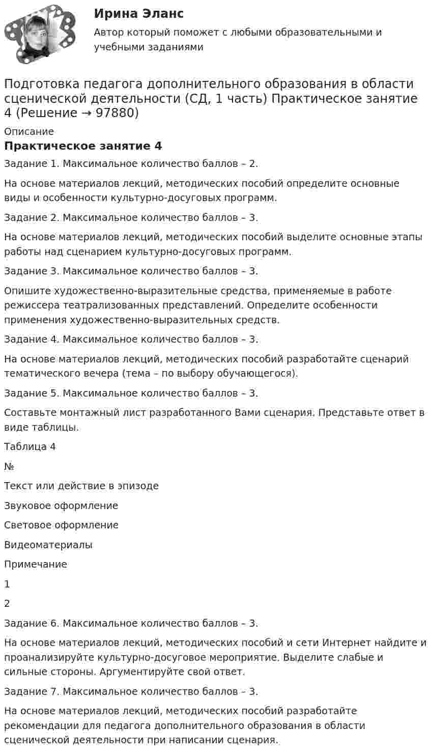      
            Описание
            Практическое занятие 4Задание 1. Максимальное количество баллов – 2.На основе материалов лекций, методических пособий определите основные виды и особенности культурно-досуговых программ.Задание 2. Максимальное количество баллов – 3.На основе материалов лекций, методических пособий выделите основные этапы работы над сценарием культурно-досуговых программ.Задание 3. Максимальное количество баллов – 3.Опишите художественно-выразительные средства, применяемые в работе режиссера театрализованных представлений. Определите особенности применения художественно-выразительных средств.Задание 4. Максимальное количество баллов – 3.На основе материалов лекций, методических пособий разработайте сценарий тематического вечера (тема – по выбору обучающегося).Задание 5. Максимальное количество баллов – 3.Составьте монтажный лист разработанного Вами сценария. Представьте ответ в виде таблицы.Таблица 4№Текст или действие в эпизодеЗвуковое оформлениеСветовое оформлениеВидеоматериалыПримечание1     2      Задание 6. Максимальное количество баллов – 3.На основе материалов лекций, методических пособий и сети Интернет найдите и проанализируйте культурно-досуговое мероприятие. Выделите слабые и сильные стороны. Аргументируйте свой ответ.Задание 7. Максимальное количество баллов – 3.На основе материалов лекций, методических пособий разработайте рекомендации для педагога дополнительного образования в области сценической деятельности при написании сценария.   
            
            
            Подготовка педагога дополнительного образования в области сценической деятельности (СД, 1 часть) Практическое занятие 3Подготовка педагога дополнительного образования в области сценической деятельности (СД, 1 часть) Практическое занятие 4Подготовка педагога дополнительного образования в области физкультурно-оздоровительной деятельности (ФОД, 1 часть)Подготовка педагога дополнительного образования в области физкультурно-оздоровительной деятельности (ФОД, 1 часть)Подготовка педагога дополнительного образования в области физкультурно-оздоровительной деятельности (ФОД, 1 часть) Практическое занятие 1. Задания 1 - 3, 5Подготовка педагога дополнительного образования в области физкультурно-оздоровительной деятельности (ФОД, 1 часть) Практическое занятие 1. Задания 1 - 3, 5Подготовка педагога дополнительного образования в области физкультурно-оздоровительной деятельности (ФОД, 1 часть)  Практическое занятие 2. Задания 1, 2, 5Подготовка педагога дополнительного образования в области социально-педагогической деятельности (СПД, 2 часть) Тестовые вопросы к разделу 5 НСПКПодготовка педагога дополнительного образования в области социально-педагогической деятельности (СПД, 2 часть) Тестовые вопросы к разделу 6Подготовка педагога дополнительного образования в области социально-педагогической деятельности (СПД, 2 часть) Тестовые вопросы к разделу 6 НСПКПодготовка педагога дополнительного образования в области социально-педагогической деятельности ТЕСТ-1   НСПКПодготовка педагога дополнительного образования в области социально-педагогической деятельности ТЕСТ-2  НСПКПодготовка педагога дополнительного образования в области социально-педагогической деятельности  ТЕСТ-3  НСПКПОДГОТОВКА ПЕДАГОГА ДОПОЛНИТЕЛЬНОГО ОБРАЗОВАНИЯ В ОБЛАСТИ СЦЕНИЧЕСКОЙ ДЕЯТЕЛЬНОСТИ Практическое занятие 1