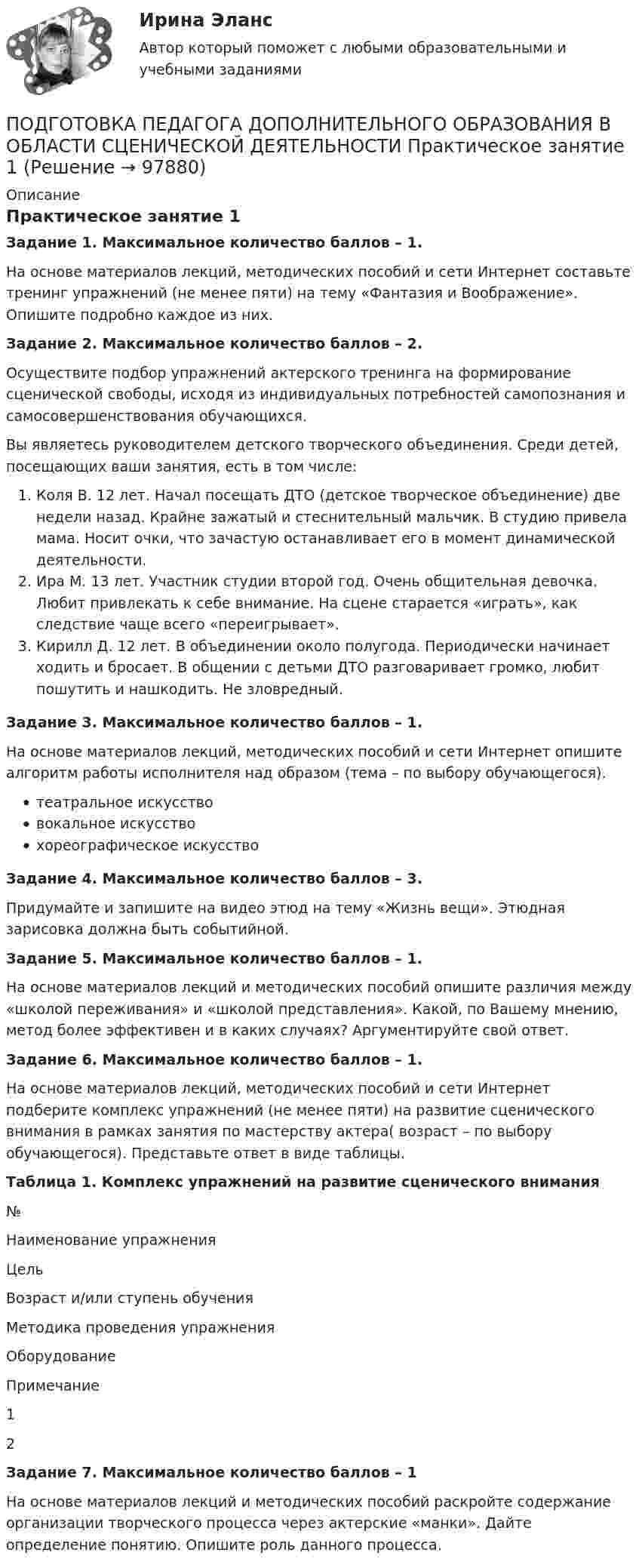      
            Описание
            Практическое занятие 1Задание 1. Максимальное количество баллов – 1.На основе материалов лекций, методических пособий и сети Интернет составьте тренинг упражнений (не менее пяти) на тему «Фантазия и Воображение». Опишите подробно каждое из них.Задание 2. Максимальное количество баллов – 2.Осуществите подбор упражнений актерского тренинга на формирование сценической свободы, исходя из индивидуальных потребностей самопознания и самосовершенствования обучающихся.Вы являетесь руководителем детского творческого объединения. Среди детей, посещающих ваши занятия, есть в том числе:Коля В. 12 лет. Начал посещать ДТО (детское творческое объединение) две недели назад. Крайне зажатый и стеснительный мальчик. В студию привела мама. Носит очки, что зачастую останавливает его в момент динамической деятельности.Ира М. 13 лет. Участник студии второй год. Очень общительная девочка. Любит привлекать к себе внимание. На сцене старается «играть», как следствие чаще всего «переигрывает».Кирилл Д. 12 лет. В объединении около полугода. Периодически начинает ходить и бросает. В общении с детьми ДТО разговаривает громко, любит пошутить и нашкодить. Не зловредный.Задание 3. Максимальное количество баллов – 1.На основе материалов лекций, методических пособий и сети Интернет опишите алгоритм работы исполнителя над образом (тема – по выбору обучающегося).театральное искусствовокальное искусствохореографическое искусствоЗадание 4. Максимальное количество баллов – 3.Придумайте и запишите на видео этюд на тему «Жизнь вещи». Этюдная зарисовка должна быть событийной.Задание 5. Максимальное количество баллов – 1.На основе материалов лекций и методических пособий опишите различия между «школой переживания» и «школой представления». Какой, по Вашему мнению, метод более эффективен и в каких случаях? Аргументируйте свой ответ.Задание 6. Максимальное количество баллов – 1.На основе материалов лекций, методических пособий и сети Интернет подберите комплекс упражнений (не менее пяти) на развитие сценического внимания в рамках занятия по мастерству актера( возраст – по выбору обучающегося). Представьте ответ в виде таблицы. Таблица 1. Комплекс упражнений на развитие сценического внимания №Наименование упражненияЦельВозраст и/или ступень обученияМетодика проведения упражненияОборудованиеПримечание1      2       Задание 7. Максимальное количество баллов – 1На основе материалов лекций и методических пособий раскройте содержание организации творческого процесса через актерские «манки». Дайте определение понятию. Опишите роль данного процесса.   
            
            
            Подготовка педагога дополнительного образования в области социально-педагогической деятельности  ТЕСТ-3  НСПКПОДГОТОВКА ПЕДАГОГА ДОПОЛНИТЕЛЬНОГО ОБРАЗОВАНИЯ В ОБЛАСТИ СЦЕНИЧЕСКОЙ ДЕЯТЕЛЬНОСТИ Практическое занятие 1Подготовка педагога дополнительного образования в области сценической деятельности (СД, 1 часть) Практическое занятие 2Подготовка педагога дополнительного образования в области сценической деятельности (СД, 1 часть) Практическое занятие 3Подготовка педагога дополнительного образования в области сценической деятельности (СД, 1 часть) Практическое занятие 4Подготовка педагога дополнительного образования в области физкультурно-оздоровительной деятельности (ФОД, 1 часть)Подготовка педагога дополнительного образования в области физкультурно-оздоровительной деятельности (ФОД, 1 часть)Подготовка педагога дополнительного образования в области социально-педагогической деятельности (СПД, 2 часть) Практическое занятие 4Подготовка педагога дополнительного образования в области социально-педагогической деятельности (СПД, 2 часть) Тестовые вопросы к разделу 4 НСПКПодготовка педагога дополнительного образования в области социально-педагогической деятельности (СПД, 2 часть) Тестовые вопросы к разделу 5Подготовка педагога дополнительного образования в области социально-педагогической деятельности (СПД, 2 часть) Тестовые вопросы к разделу 5 НСПКПодготовка педагога дополнительного образования в области социально-педагогической деятельности (СПД, 2 часть) Тестовые вопросы к разделу 6Подготовка педагога дополнительного образования в области социально-педагогической деятельности (СПД, 2 часть) Тестовые вопросы к разделу 6 НСПКПодготовка педагога дополнительного образования в области социально-педагогической деятельности ТЕСТ-1   НСПК