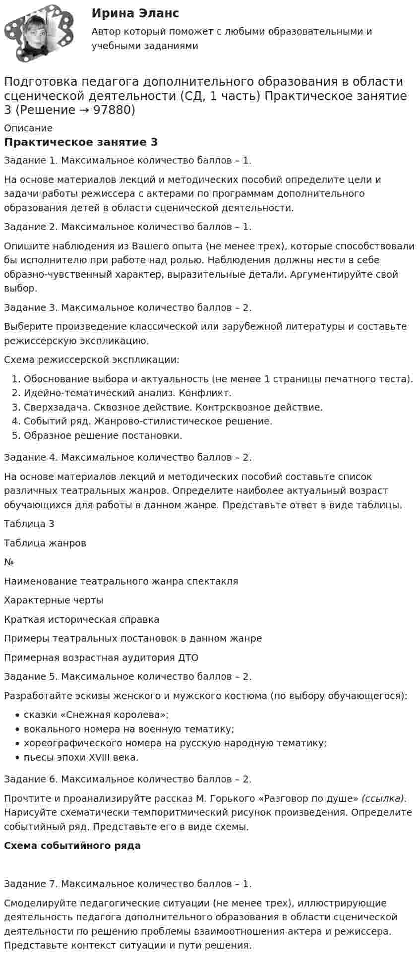      
            Описание
            Практическое занятие 3 Задание 1. Максимальное количество баллов – 1.На основе материалов лекций и методических пособий определите цели и задачи работы режиссера с актерами по программам дополнительного образования детей в  области сценической деятельности. Задание 2. Максимальное количество баллов – 1.Опишите наблюдения из Вашего опыта (не менее трех), которые способствовали бы исполнителю при работе над ролью. Наблюдения должны нести в себе образно-чувственный характер, выразительные детали. Аргументируйте свой выбор.Задание 3. Максимальное количество баллов – 2.Выберите произведение классической или зарубежной литературы и составьте режиссерскую экспликацию.Схема режиссерской экспликации:Обоснование выбора и актуальность (не менее 1 страницы печатного теста).Идейно-тематический анализ. Конфликт.Сверхзадача. Сквозное действие. Контрсквозное действие.Событий ряд. Жанрово-стилистическое решение.Образное решение постановки.Задание 4. Максимальное количество баллов – 2.На основе материалов лекций и методических пособий составьте список различных театральных жанров. Определите наиболее актуальный возраст обучающихся для работы в данном жанре. Представьте ответ в виде таблицы.  Таблица 3Таблица жанров №Наименование театрального жанра спектакляХарактерные чертыКраткая историческая справкаПримеры театральных постановок в данном жанреПримерная возрастная аудитория ДТО                    Задание 5. Максимальное количество баллов – 2.Разработайте эскизы женского и мужского костюма (по выбору обучающегося):сказки «Снежная королева»;вокального номера на военную тематику;хореографического номера на русскую народную тематику;пьесы эпохи XVIII века.Задание 6. Максимальное количество баллов – 2.Прочтите и проанализируйте рассказ М. Горького «Разговор по душе» (ссылка). Нарисуйте схематически темпоритмический рисунок произведения. Определите событийный ряд. Представьте его в виде схемы.Схема событийного рядаЗадание 7. Максимальное количество баллов – 1.Смоделируйте педагогические ситуации (не менее трех), иллюстрирующие деятельность педагога дополнительного образования в области сценической деятельности по решению проблемы взаимоотношения актера и режиссера. Представьте контекст ситуации и пути решения.   
            
            
            Подготовка педагога дополнительного образования в области сценической деятельности (СД, 1 часть) Практическое занятие 2Подготовка педагога дополнительного образования в области сценической деятельности (СД, 1 часть) Практическое занятие 3Подготовка педагога дополнительного образования в области сценической деятельности (СД, 1 часть) Практическое занятие 4Подготовка педагога дополнительного образования в области физкультурно-оздоровительной деятельности (ФОД, 1 часть)Подготовка педагога дополнительного образования в области физкультурно-оздоровительной деятельности (ФОД, 1 часть)Подготовка педагога дополнительного образования в области физкультурно-оздоровительной деятельности (ФОД, 1 часть) Практическое занятие 1. Задания 1 - 3, 5Подготовка педагога дополнительного образования в области физкультурно-оздоровительной деятельности (ФОД, 1 часть) Практическое занятие 1. Задания 1 - 3, 5Подготовка педагога дополнительного образования в области социально-педагогической деятельности (СПД, 2 часть) Тестовые вопросы к разделу 5Подготовка педагога дополнительного образования в области социально-педагогической деятельности (СПД, 2 часть) Тестовые вопросы к разделу 5 НСПКПодготовка педагога дополнительного образования в области социально-педагогической деятельности (СПД, 2 часть) Тестовые вопросы к разделу 6Подготовка педагога дополнительного образования в области социально-педагогической деятельности (СПД, 2 часть) Тестовые вопросы к разделу 6 НСПКПодготовка педагога дополнительного образования в области социально-педагогической деятельности ТЕСТ-1   НСПКПодготовка педагога дополнительного образования в области социально-педагогической деятельности ТЕСТ-2  НСПКПодготовка педагога дополнительного образования в области социально-педагогической деятельности  ТЕСТ-3  НСПК