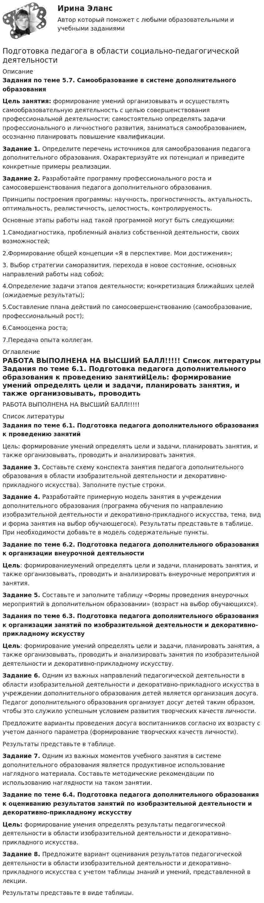     
          Описание
          Задания по теме 5.7. Самообразование в системе дополнительного образованияЦель занятия: формирование умений организовывать и осуществлять самообразовательную деятельность с целью совершенствования профессиональной деятельности; самостоятельно определять задачи профессионального и личностного развития, заниматься самообразованием, осознанно планировать повышение квалификации. Задание 1. Определите перечень источников для самообразования педагога дополнительного образования. Охарактеризуйте их потенциал  и приведите конкретные примеры реализации.Задание 2. Разработайте программу профессионального роста и самосовершенствования педагога дополнительного образования.Принципы построения программы: научность, прогностичность, актуальность, оптимальность, реалистичность, целостность, контролируемость.Основные этапы работы над такой программой могут быть следующими:1.Самодиагностика, проблемный анализ собственной деятельности, своих возможностей;2.Формирование общей концепции «Я в перспективе. Мои достижения»;3. Выбор стратегии саморазвития, перехода в новое состояние, основных направлений работы над собой;4.Определение задачи этапов деятельности; конкретизация ближайших целей (ожидаемые результаты);5.Составление плана действий по самосовершенствованию (самообразование, профессиональный рост);6.Самооценка роста;7.Передача опыта коллегам. 
          Оглавление
          РАБОТА ВЫПОЛНЕНА НА ВЫСШИЙ БАЛЛ!!!!! 
          Список литературы
          Задания по теме 6.1. Подготовка педагога дополнительного образования к проведению занятийЦель: формирование умений определять цели и задачи, планировать занятия, и также организовывать, проводить и анализировать занятия. Задание 3. Составьте схему конспекта занятия педагога дополнительного образования в области изобразительной деятельности и декоративно-прикладного искусства). Заполните пустые строки.Задание 4. Разработайте примерную модель занятия в учреждении дополнительного образования (программа обучения по направлению изобразительной деятельности и декоративно-прикладного искусства, тема, вид и форма занятия на выбор обучающегося). Результаты представьте в таблице. При необходимости добавьте в модель содержательные пункты.Задание по теме 6.2. Подготовка педагога дополнительного образования к организации внеурочной деятельностиЦель: формированиеумений определять цели и задачи, планировать занятия, и также организовывать, проводить и анализировать внеурочные мероприятия и занятия.Задание 5. Составьте и заполните таблицу «Формы проведения внеурочных мероприятий в дополнительном образовании» (возраст на выбор обучающихся). Задания по теме 6.3. Подготовка педагога дополнительного образования к организации занятий по изобразительной деятельности и декоративно-прикладному искусствуЦель: формирование умений определять цели и задачи, планировать занятия, а также организовывать, проводить и анализировать занятия по изобразительной деятельности и декоративно-прикладному искусству. Задание 6. Одним из важных направлений педагогической деятельности в области изобразительной деятельности и декоративно-прикладного искусства в учреждении дополнительного образования детей является организация досуга. Педагог дополнительного образования организует досуг детей таким образом, чтобы это служило успешным условием развития творческих качеств личности.Предложите варианты проведения досуга воспитанников согласно их возрасту с учетом данного параметра (формирование творческих качеств личности).Результаты представьте в таблице.Задание 7. Одним из важных моментов учебного занятия в системе дополнительного образования является продуктивное использование наглядного материала. Составьте методические рекомендации по использованию наглядности на таком занятии. Задание по теме 6.4. Подготовка педагога дополнительного образования к оцениванию результатов занятий по изобразительной деятельности и декоративно-прикладному искусству Цель: формирование умения определять результаты педагогической деятельности в области изобразительной деятельности и декоративно-прикладного искусства.Задание 8. Предложите вариант оценивания результатов педагогической деятельности в области изобразительной деятельности и декоративно-прикладного искусства с учетом таблицы знаний и умений, представленной в лекции.Результаты представьте в виде таблицы.
            
            
            Подготовка машинПодготовка педагога в области социально-педагогической деятельностиПодготовка педагога дополнительного образования в области изобразительной деятельности и декоративно-прикладного искусства (ИЗО, 1 часть) Тест № 1Подготовка педагога дополнительного образования в области изобразительной деятельности и декоративно-прикладного искусства (ИЗО, 1 часть) Тест № 2Подготовка педагога дополнительного образования в области изобразительной деятельности и декоративно-прикладного искусства (ИЗО, 1 часть) Тест № 3Подготовка педагога дополнительного образования в области изобразительной деятельности и декоративно-прикладного искусства (ИЗО, 2 часть) КомплексноеПодготовка педагога дополнительного образования в области изобразительной деятельности и декоративно-прикладного искусства (ИЗО, 2 часть) Тестовые вопросы к разделу №4💯 Подготовка детей к школе (все ответы на тест Синергия / МТИ / МосАП, февраль 2023)💯 Подготовка детей к школе (ответы на тест Синергия / МТИ / МосАП, декабрь 2022)💯 Подготовка детей к школе (ответы на тест Синергия / МТИ / МосАП, ноябрь 2022)💯 Подготовка детей к школе (ответы на тест Синергия / МТИ / МосАП, октябрь 2022)Подготовка и выполнение художественно-оформительских работ Тестовые вопросы к разделу 1 НСПКПодготовка и выполнение художественно-оформительских работ Тестовые вопросы к разделу 2 НСПКПодготовка и выполнение художественно-оформительских работ Тестовые вопросы к разделу 3 НСПК