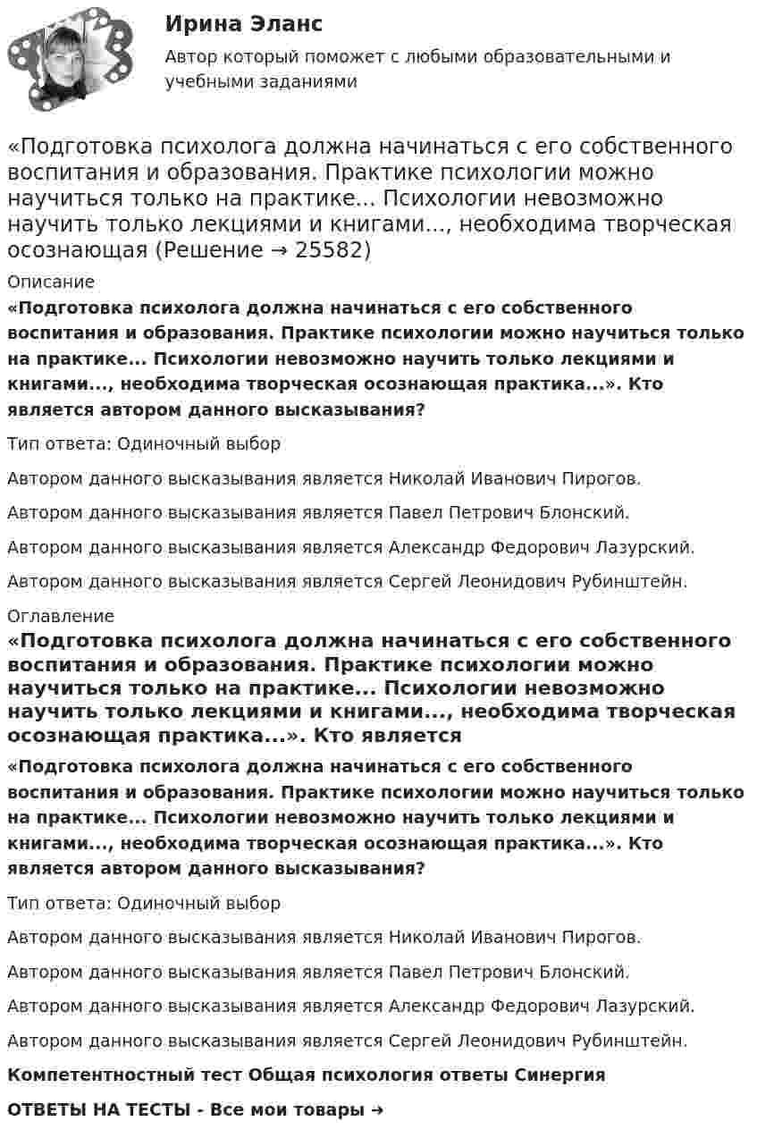      
          Описание
          «Подготовка психолога должна начинаться с его собственного воспитания и образования. Практике психологии можно научиться только на практике... Психологии невозможно научить только лекциями и книгами..., необходима творческая осознающая практика...». Кто является автором данного высказывания?Тип ответа: Одиночный выбор	Автором данного высказывания является Николай Иванович Пирогов.	Автором данного высказывания является Павел Петрович Блонский.	Автором данного высказывания является Александр Федорович Лазурский.	Автором данного высказывания является Сергей Леонидович Рубинштейн. 
          Оглавление
          «Подготовка психолога должна начинаться с его собственного воспитания и образования. Практике психологии можно научиться только на практике... Психологии невозможно научить только лекциями и книгами..., необходима творческая осознающая практика...». Кто является автором данного высказывания?Тип ответа: Одиночный выбор	Автором данного высказывания является Николай Иванович Пирогов.	Автором данного высказывания является Павел Петрович Блонский.	Автором данного высказывания является Александр Федорович Лазурский.	Автором данного высказывания является Сергей Леонидович Рубинштейн.Компетентностный тест Общая психология ответы СинергияОТВЕТЫ НА ТЕСТЫ - Все мои товары ➜  
            
            
            Подготовка педагога дополнительного образования  ТЕСТ-6   НСПК«Подготовка психолога должна начинаться с его собственного воспитания и образования. Практике психологии можно научиться только на практике... Психологии невозможно научить только лекциями и книгами..., необходима творческая осознающаяПодготовьте письменный аналитический обзор на основе опубликованных материалов судов Российской Федерации, в которых нижестоящие суда допускали ошибки при определении субъективной стороны состава преступления (3 примера письменно).Подготовьте проект договора международной купли-продажи (фрагмент), в котором в качестве обязательных разделов должны быть следующие: название договора; преамбула; предмет договора; условие о выборе применимого праваПодготовьте фрагмент проекта муниципального контракта на поставку продуктов питания, заключаемого по результатам проведения электронного аукционаПодготовьте эссе на тему: «Понятие, правовые основания направления судебных поручений в связи с рассмотрением гражданских и семейных дел».Подготовьте эссе на тему «Сопоставление терминов «правовая помощь», «правовое содействие», «правовое сотрудничество», «правовая защита» в российском и международном праве».Подготовка педагога дополнительного образования в области физкультурно-оздоровительной деятельности (ФОД, 1 часть) Тестовые вопросы к разделу 1Подготовка педагога дополнительного образования в области физкультурно-оздоровительной деятельности (ФОД, 1 часть) Тестовые вопросы к разделу 2Подготовка педагога дополнительного образования в области физкультурно-оздоровительной деятельности (ФОД, 1 часть) Тестовые вопросы к разделу 3Подготовка педагога дополнительного образования в области физкультурно-оздоровительной деятельности (ФОД, 1 часть) Тестовые вопросы к разделу 4Подготовка педагога дополнительного образования в области физкультурно-оздоровительной деятельности (ФОД, 1 часть) Тестовые вопросы к разделу 5Подготовка педагога дополнительного образования (СПД, 2 часть) Практическое занятие 4  НСПКПодготовка педагога дополнительного образования  ТЕСТ-4  НСПК