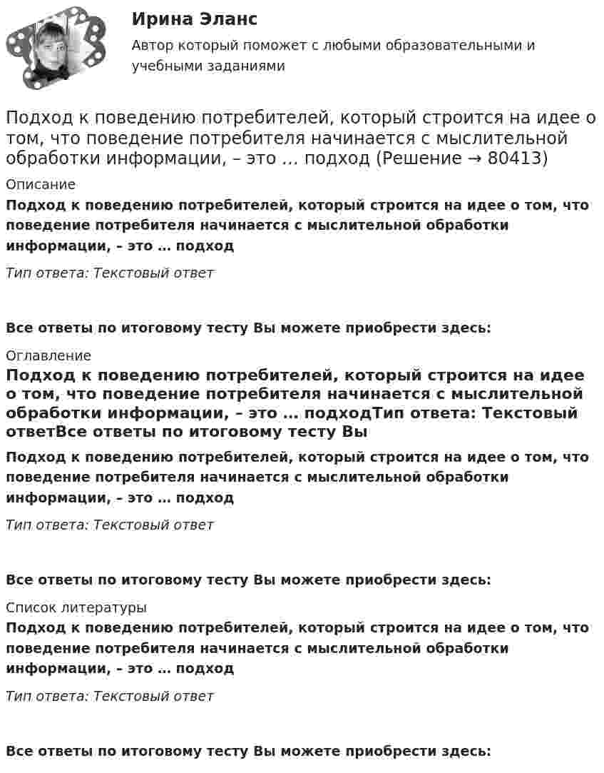      
            Описание
            Подход к поведению потребителей, который строится на идее о том, что поведение потребителя начинается с мыслительной обработки информации, – это … подходТип ответа: Текстовый ответ Все ответы по итоговому тесту Вы можете приобрести здесь:  
            Оглавление
            Подход к поведению потребителей, который строится на идее о том, что поведение потребителя начинается с мыслительной обработки информации, – это … подходТип ответа: Текстовый ответВсе ответы по итоговому тесту Вы можете приобрести здесь:  
            Список литературы
            Подход к поведению потребителей, который строится на идее о том, что поведение потребителя начинается с мыслительной обработки информации, – это … подходТип ответа: Текстовый ответВсе ответы по итоговому тесту Вы можете приобрести здесь:  
            
            
            Подход к оценке через дисконтирование будущих доходовПодход к поведению потребителей, который строится на идее о том, что поведение потребителя начинается с мыслительной обработки информации, – это … подход... подход к составлению бюджетного прогноза сводится к построению прогнозов путем установления причинно-следственных связей между текущими показателями и планируемым результатом... подход к физическому воспитанию выражается в дифференциации учебных задний и путей их выполнения, норм нагрузкиПодход, применяемый при управлении персоналом и направленный на увеличение мобильности персонала, – это регулирование … персоналаПодходы и основные принципы консультативной работы с психологической травмойПодходы и основные принципы консультативной работы с психологической травмойПод «фертильностью» женщин понимают______ количество детей, приходящихся на одну женщину... подход в конфликтологии - это объединение против враждебной среды, которое централизует группу и делает ее нетолерантнойПодход, для которого характерно применение к оценке персонала рейтинговых методов, оценки 360, ассесмент-центра и т.п. - это ... подходПодходит Новый год и каждый задаёт себе вопрос. Как загадать желание, чтобы оно сбылосьПодход к образовательным системам, вытекающий из того, что сущность человека значительно богаче, разностороннее и сложнее, чем его деятельность, не исчерпывается его деятельностью, не может быть сведена к ней и отождествлена с нею, – это … подходПодход к образовательным системам, который основан на аксиологии, – это … подход... подход к организации и становлению информационных систем и технологий требует рассмотрения процесса формирования информационной системы в долгосрочном периоде времени, такой подход может рассматриваться как технология