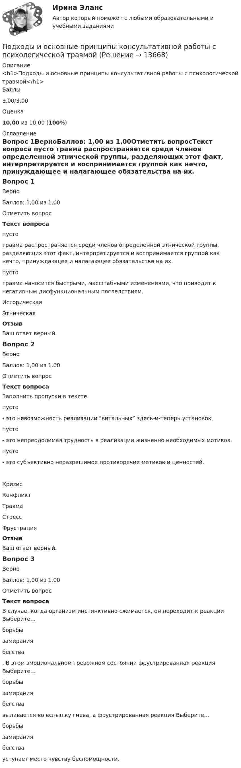      
          Описание
          <h1>Подходы и основные принципы консультативной работы с психологической травмой</h1>Баллы3,00/3,00Оценка10,00 из 10,00 (100%) 
          Оглавление
          Вопрос 1ВерноБаллов: 1,00 из 1,00Отметить вопросТекст вопроса пусто  травма распространяется среди членов определенной этнической группы, разделяющих этот факт, интерпретируется и воспринимается группой как нечто, принуждающее и налагающее обязательства на их. пусто  травма наносится быстрыми, масштабными изменениями, что приводит к негативным дисфункциональным последствиям. ИсторическаяЭтническаяОтзывВаш ответ верный.Вопрос 2ВерноБаллов: 1,00 из 1,00Отметить вопросТекст вопросаЗаполнить пропуски в тексте. пусто  - это невозможность реализации витальных” здесь-и-теперь установок. пусто  - это непреодолимая трудность в реализации жизненно необходимых мотивов. пусто  - это субъективно неразрешимое противоречие мотивов и ценностей. КризисКонфликтТравмаСтрессФрустрацияОтзывВаш ответ верный.Вопрос 3ВерноБаллов: 1,00 из 1,00Отметить вопросТекст вопросаВ случае, когда организм инстинктивно сжимается, он переходит к реакции Выберите...борьбызамираниябегства . В этом эмоциональном тревожном состоянии фрустрированная реакция Выберите...борьбызамираниябегства  выливается во вспышку гнева, а фрустрированная реакция Выберите...борьбызамираниябегства  уступает место чувству беспомощности. 
            
            
            Подход, применяемый при управлении персоналом и направленный на увеличение мобильности персонала, – это регулирование … персоналаПодходы и основные принципы консультативной работы с психологической травмойПодходы и основные принципы консультативной работы с психологической травмойПодходы и основные принципы консультативной работы с психологической травмойПодходы и основные принципы консультативной работы с психологической травмойПодходы к изменениям в маркетинговых системах Самарской областиПодходы к преодолению конфликта интересов собственника и менеджера (проблема «принципал – агент»)Подход к образовательным системам, вытекающий из того, что сущность человека значительно богаче, разностороннее и сложнее, чем его деятельность, не исчерпывается его деятельностью, не может быть сведена к ней и отождествлена с нею, – это … подходПодход к образовательным системам, который основан на аксиологии, – это … подход... подход к организации и становлению информационных систем и технологий требует рассмотрения процесса формирования информационной системы в долгосрочном периоде времени, такой подход может рассматриваться как технологияПодход к оценке персонала, который предполагает улучшение работы, развитие государственного органа и оценку вклада в это развитие каждого служащего в отдельности - это ... подходПодход к оценке через дисконтирование будущих доходовПодход к поведению потребителей, который строится на идее о том, что поведение потребителя начинается с мыслительной обработки информации, – это … подход... подход к составлению бюджетного прогноза сводится к построению прогнозов путем установления причинно-следственных связей между текущими показателями и планируемым результатом