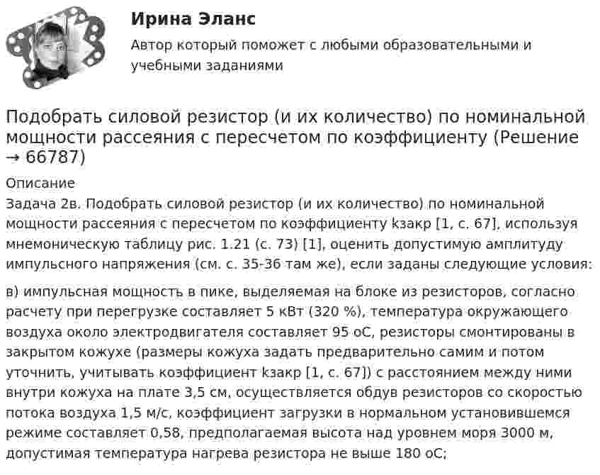      
            Описание
            Задача 2в. Подобрать силовой резистор (и их количество) по номинальной мощности рассеяния с пересчетом по коэффициенту kзакр [1, с. 67], используя мнемоническую таблицу рис. 1.21 (с. 73) [1], оценить допустимую амплитуду импульсного напряжения (см. с. 35-36 там же), если заданы следующие условия:в) импульсная мощность в пике, выделяемая на блоке из резисторов, согласно расчету при перегрузке составляет 5 кВт (320 %), температура окружающего воздуха около электродвигателя составляет 95 оС, резисторы смонтированы в закрытом кожухе (размеры кожуха задать предварительно самим и потом уточнить, учитывать коэффициент kзакр [1, с. 67]) с расстоянием между ними внутри кожуха на плате 3,5 см, осуществляется обдув резисторов со скоростью потока воздуха 1,5 м/с, коэффициент загрузки в нормальном установившемся режиме составляет 0,58, предполагаемая высота над уровнем моря 3000 м, допустимая температура нагрева резистора не выше 180 оС;   
            
            
            Подобрать пример судебной практики по семейным делам. Сделать ссылку на дату, номер дела, наименование суда, рассмотревшего дела и сформулировать фабулуПодобрать силовой резистор (и их количество) по номинальной мощности рассеяния с пересчетом по коэффициентуПодобрать циклон типа НИИОГАЗ (см. рис. 3.3 и табл. 3.1) по следующим данным: расход запыленного воздуха 5100 м3/ч (0 °С и 760 мм рт. ст.), температура воздуха 50 °С. Плотность пыли 1200 кг/м3. Частицы пыли имеют наименьший диаметр 15 мкм. Определить также гидравлическое сопротивление циклона.Подобрать циклон типа НИИОГАЗ согласно рисунка и прилагаемой таблицы по следующим данным: расход запыленного воздуха Q м3/час (0 0С и 760 мм рт. ст), температура воздуха tв 0С. Плотность пылиПо договору №18 от 12.06.14 г. были приобретены материалы у иностранного поставщика. В соответствии с договором их стоимость составляет 5900 $. Оплата производится по курсу ЦБ РФ на дату перечисления средств. Право собственности на материалы переходит на дату отгрузки их поставщиком первому перевозщику.По договору зафиксирован платеж через 2 года в размере 1000 д.е. Через год процентная ставка уменьшилась. Кому это выгодно  тому, кому будут платить, или тому, кто будет платитьПо договору купли-продажи №15 от 10.11.ХХХ3 ООО «Свелга» приобрела у ООО «Витта» морозильную камеру. Цена, установленная в товарной накладной № 33 от 10.11.ХХХ3 и счете фактуре №56 от 10.11.ХХХ3, составила 60 000 руб. 10.11.ХХХ3 акцептован счет ООО «АБС» за доставку морозильной камеры на сумму 2000 руб. 15.11.ХХХ3 морозильная камера введена в эксплуатацию.Под каким углом к горизонту нужно направить струю воды, чтобы высота ее подъема была равна расстоянию, на которое бьет струя воды?Под какой процент инвестор вложил 225 000 рублей на депозит с капитализацией процентов (сложный процент) сроком на 2 года, если известно, что итоговая сумма на депозите через 2 года будет 250 000 рублей?Под конец зарядки батареи аккумуляторов током силой 5 А присоединённый к ней вольтметр показывал напряжение 6,5 В. В начале разрядки той же батареи током силой 6 А вольтметр показывал напряжение 5,2 В.Под конъюнктурой рынка понимается определенное соотношение между спросом и предложением как по отдельным товарам и их группам, так и по товарной и … массе в целомПод массивным поршнем, способным без трения перемещаться в цилиндрическом сосуде, находится идеальный газ. Если на поршень поставить гирю массой 1.9 кг,Под … налогового правоотношения понимаются права и обязанности субъектов правоотношения, возникающие в связи с наличием объектов правоотношенияПодобные отрезки, дуги, окружности, двумерные полилинии, эллипсы, эллиптические дуги, прямые, лучи и плоские сплайны можно строить с помощью команды ...