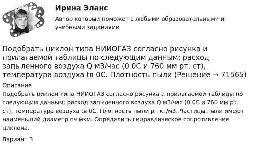     
            Описание
            Подобрать циклон типа НИИОГАЗ согласно рисунка и прилагаемой таблицы по следующим данным: расход запыленного воздуха Q м3/час (0 0С и 760 мм рт. ст), температура воздуха tв 0С. Плотность пыли ρп кг/м3. Частицы пыли имеют наименьший диаметр dч мкм. Определить гидравлическое сопротивление циклона.Вариант 3   
            
            
            Подобрать циклон типа НИИОГАЗ (см. рис. 3.3 и табл. 3.1) по следующим данным: расход запыленного воздуха 5100 м3/ч (0 °С и 760 мм рт. ст.), температура воздуха 50 °С. Плотность пыли 1200 кг/м3. Частицы пыли имеют наименьший диаметр 15 мкм. Определить также гидравлическое сопротивление циклона.Подобрать циклон типа НИИОГАЗ согласно рисунка и прилагаемой таблицы по следующим данным: расход запыленного воздуха Q м3/час (0 0С и 760 мм рт. ст), температура воздуха tв 0С. Плотность пылиПо договору №18 от 12.06.14 г. были приобретены материалы у иностранного поставщика. В соответствии с договором их стоимость составляет 5900 $. Оплата производится по курсу ЦБ РФ на дату перечисления средств. Право собственности на материалы переходит на дату отгрузки их поставщиком первому перевозщику.По договору зафиксирован платеж через 2 года в размере 1000 д.е. Через год процентная ставка уменьшилась. Кому это выгодно  тому, кому будут платить, или тому, кто будет платитьПо договору купли-продажи №15 от 10.11.ХХХ3 ООО «Свелга» приобрела у ООО «Витта» морозильную камеру. Цена, установленная в товарной накладной № 33 от 10.11.ХХХ3 и счете фактуре №56 от 10.11.ХХХ3, составила 60 000 руб. 10.11.ХХХ3 акцептован счет ООО «АБС» за доставку морозильной камеры на сумму 2000 руб. 15.11.ХХХ3 морозильная камера введена в эксплуатацию.По договору об ипотеке может быть заложено ….По договору поручения Серебрякова (ей выдана доверенность) должна была приобрести для Николаевой новый холодильник «Норд» по цене не более 10 тыс. рубПод конец зарядки батареи аккумуляторов током силой 5 А присоединённый к ней вольтметр показывал напряжение 6,5 В. В начале разрядки той же батареи током силой 6 А вольтметр показывал напряжение 5,2 В.Под конъюнктурой рынка понимается определенное соотношение между спросом и предложением как по отдельным товарам и их группам, так и по товарной и … массе в целомПод массивным поршнем, способным без трения перемещаться в цилиндрическом сосуде, находится идеальный газ. Если на поршень поставить гирю массой 1.9 кг,Под … налогового правоотношения понимаются права и обязанности субъектов правоотношения, возникающие в связи с наличием объектов правоотношенияПодобные отрезки, дуги, окружности, двумерные полилинии, эллипсы, эллиптические дуги, прямые, лучи и плоские сплайны можно строить с помощью команды ...Подобрать диаметры трубопроводов, чтобы расход из каждого резервуара, питающего трубопровод, был одинаковый.Подобрать пример судебной практики по семейным делам. Сделать ссылку на дату, номер дела, наименование суда, рассмотревшего дела и сформулировать фабулу