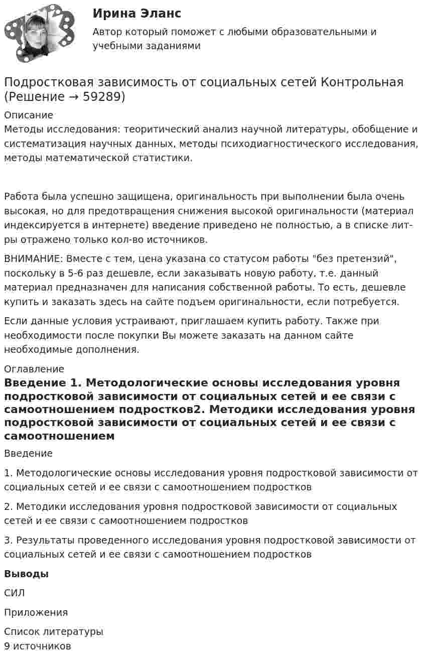      
            Описание
            	Методы исследования: теоритический анализ научной литературы, обобщение и систематизация научных данных, методы психодиагностического исследования, методы математической статистики.Работа была успешно защищена, оригинальность при выполнении была очень высокая, но для предотвращения снижения высокой оригинальности (материал индексируется в интернете) введение приведено не полностью, а в списке лит-ры отражено только кол-во источников.ВНИМАНИЕ: Вместе с тем, цена указана со статусом работы без претензий, поскольку в 5-6 раз дешевле, если заказывать новую работу, т.е. данный материал предназначен для написания собственной работы. То есть, дешевле купить и заказать здесь на сайте подъем оригинальности, если потребуется.Если данные условия устраивают, приглашаем купить работу. Также при необходимости после покупки Вы можете заказать на данном сайте необходимые дополнения. 
            Оглавление
            Введение 1. Методологические основы исследования уровня подростковой зависимости от социальных сетей и ее связи с самоотношением подростков2.     Методики исследования уровня подростковой зависимости от социальных сетей и ее связи с самоотношением подростков3. Результаты проведенного исследования уровня подростковой зависимости от социальных сетей и ее связи с самоотношением подростковВыводыСИЛПриложения 
            Список литературы
            9 источников 
            
            
            Под ... расходами понимаются выпадающие доходы бюджетов бюджетной системы РФ, обусловленные в том числе освобождениями и иными преференциями по сборам, таможенным платежам, страховым взносам на обязательное социальное страхование, предусмотренными вПодростковая зависимость от социальных сетей КонтрольнаяПодростковый кризисПод синтезом структуры АСУ понимают …Подсистема обеспечения нормальных условий труда осуществляет...Подсистема планирования и маркетинга персонала осуществляет...Подсистема управления мотивацией персонала осуществляет... (укажите 2 варианта ответа)Под поиском по реквизитам понимается поиск по ... (укажите 3 варианта ответа)Под поиском по реквизитам понимается поиск по ... (укажите 3 варианта ответа)Под поиском по реквизитам понимается поиск по … (укажите 3 варианта ответа)Под … понимается возможность использования денежных средств в качестве платежного средства   Под ... понимается защищенность информации и поддерживающей инфраструктуры от случайных или преднамеренных воздействий естественного или случайного характера, которые могут нанести неприемлемый ущерб субъектам информационных отношенийПод ...понимается защищенность информации и поддерживающей инфраструктуры от случайных или преднамеренных воздействий естественного или случайного характера, которые могут нанести неприемлемый ущерб субъектам информационных отношенийПод … понимается процесс исследования систем, основанный на их декомпозиции с последующим определением статических и динамических характеристик элементов, рассматриваемых во взаимосвязи с другими элементами систем и окружающей средой