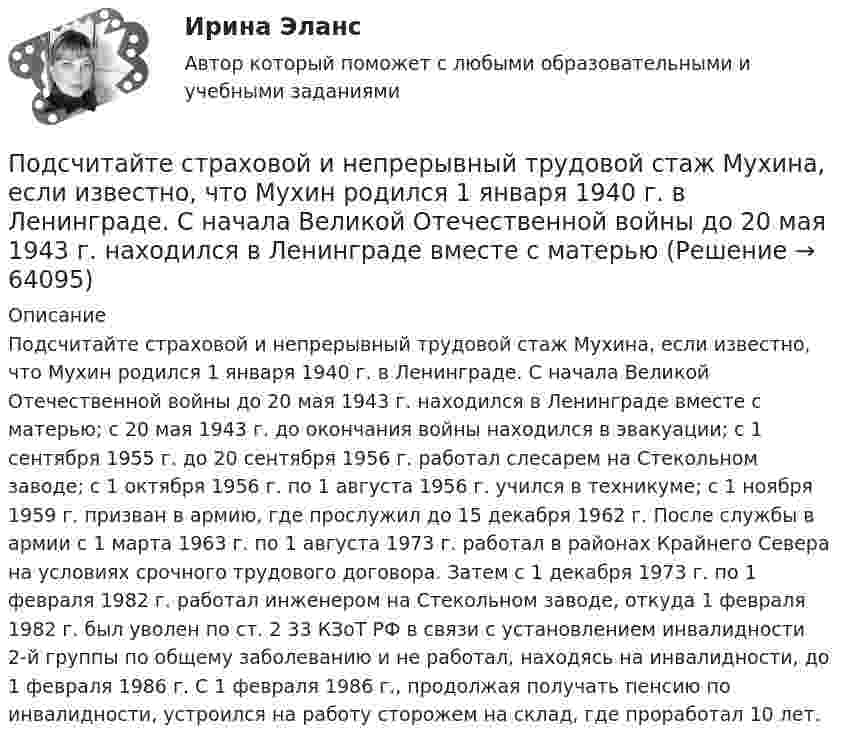      
            Описание
            Подсчитайте страховой и непрерывный трудовой стаж Мухина, если известно, что Мухин родился 1 января 1940 г. в Ленинграде. С начала Великой Отечественной войны до 20 мая 1943 г. находился в Ленинграде вместе с матерью; с 20 мая 1943 г. до окончания войны находился в эвакуации; с 1 сентября 1955 г. до 20 сентября 1956 г. работал слесарем на Стекольном заводе; с 1 октября 1956 г. по 1 августа 1956 г. учился в техникуме; с 1 ноября 1959 г. призван в армию, где прослужил до 15 декабря 1962 г. После службы в армии с 1 марта 1963 г. по 1 августа 1973 г. работал в районах Крайнего Севера на условиях срочного трудового договора. Затем с 1 декабря 1973 г. по 1 февраля 1982 г. работал инженером на Стекольном заводе, откуда 1 февраля 1982 г. был уволен по ст. 2 33 КЗоТ РФ в связи с установлением инвалидности 2-й группы по общему заболеванию и не работал, находясь на инвалидности, до 1 февраля 1986 г. С 1 февраля 1986 г., продолжая получать пенсию по инвалидности, устроился на работу сторожем на склад, где проработал 10 лет.   
            
            
            Подсчитайте, сколько должен весить магниевый протектор, рассчитанный на полгода работы, если зона его защитного действия составляет 6,5 м², а плотность тока, возникающего при образовании коррозионного гальванического элемента корпус судна — Подсчитайте страховой и непрерывный трудовой стаж Мухина, если известно, что Мухин родился 1 января 1940 г. в Ленинграде. С начала Великой Отечественной войны до 20 мая 1943 г. находился в Ленинграде вместе с матерьюПодсчитать количество столкновений, которые испытывает за 1 с молекула аргона при температуре 290 К и давлении 0,1 мм рт. ст. Эффективный диаметр молекулы аргона равен 2,9·10-10 м.По дуге кольца длиной в три четверти окружности распределён заряд с линейной плотностью t = 20 нКл/м. Определить напряжённость E и потенциал j электрического поля, создаваемого распределённым зарядом в точке OПо дуге окружности радиуса R = 10 м вращается точка. В некоторый момент времени нормальное ускорение точки an = 4,9 м/с2, вектор полного ускорения образует в этот момент с вектором нормального ускорения угол = 60. Найти скорость vПо дуге окружности радиуса R = 10 м движется точка. В некоторый момент времени нормальное ускорение точки an = 4,9 м/с2, вектор полного ускорения образует в этот момент с вектором нормального ускорения угол  = 60°. Найти скорость  По дуге окружности радиусом 10 м вращается точка. В некоторый момент времени нормальное ускорение точки равно 4,9 м/с2, в этом момент векторы полного и нормального ускорения образуют угол 60. Найти скорость и тангенциальное ускорение точки.Подсистема планирования и маркетинга персонала осуществляет...Подсистема управления мотивацией персонала осуществляет... (укажите 2 варианта ответа)Подсистема управления наймом и учетом персонала осуществляет...Подсистема управления социальным развитием осуществляет...Под совокупным предложением подразумевается …Под … спецификациями понимают формализованное описание аппаратных или программных компонентов, способов их функционирования, взаимодействия с другими компонентами, условий эксплуатации, особых характеристикПод средней склонностью к потреблению понимается отношение …