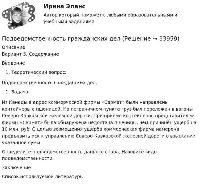     
          Описание
          Вариант 5. СодержаниеВведениеТеоретический вопрос:Подведомственность гражданских дел.Задача:Из Канады в адрес коммерческой фирмы «Сармат» были направлены контейнеры с пшеницей. На пограничном пункте груз был переложен в вагоны Северо-Кавказской железной дороги. При приёме контейнеров представителем фирмы «Сармат» была обнаружена недостача пшеницы, чем причинён ущерб на 10 млн. руб. С целью возмещения ущерба коммерческая фирма намерена предъявить иск к управлению Северо-Кавказской железной дороги о взыскании указанной сумы.Определите подведомственность данного спора. Назовите виды подведомственности.ЗаключениеСписок используемой литературы  
            
            
            Под вариацией понимают изменение …Подведомственность гражданских делПодведомственность и подсудностьПодвешенная к пружине чашка весов с гирями колеблется в вертикальном направлении с периодом колебаний T_1=0,4 с. После того как на чашку весов положили добавочную гирю, период колебаний увеличился до T_2. Пружина удлинилась при этом на dx=0,05 м.Под внутренним государственным долгом понимаются обязательства,...Под возможностью оказывать одностороннее воздействие подразумевается …По двум бесконечно длинным параллельным проводам текут токи силой I1 = 65 А и I2 = 115 А в противоположных направлениях. Расстояние d между проводами 30 см. Определить магнитную индукцию B Подберите слово, максимально подходящее по смыслу. 1. Which horse shall we back place win bet on in the 2.15 race?Подбор и адаптация персонала (тест с ответами Синергия/МОИ/ МТИ /МОСАП)Подбор индивидуальных профилактических мероприятий. Семейная медицинаПодбор паролей пользователей ОС Linux по их хеш-значениямПодбор паролей пользователей ОС Windows по их хеш-значениям из файла SAMПодбор сечения деревянного элемента по требуемому моменту сопротивления Wтр выполняют дляПодбор сечения деревянного элемента с помощью коэффициента продольного изгиба выполняют для