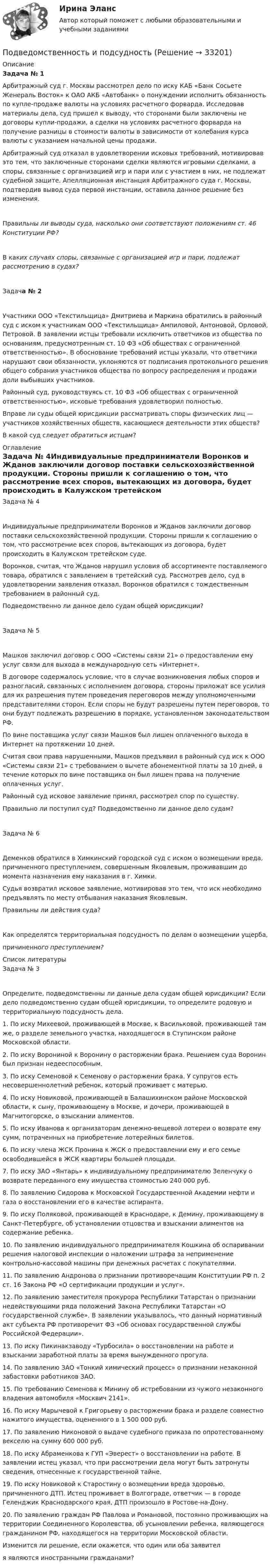      
          Описание
          Задача № 1Арбитражный суд г. Москвы рассмотрел дело по иску КАБ «Банк Сосьете Женераль Восток» к ОАО АКБ «Автобанк» о понуждении исполнить обязанность по купле-продаже валюты на условиях расчетного форварда. Исследовав материалы дела, суд пришел к выводу, что сторонами были заключены не договоры купли-продажи, а сделки на условиях расчетного форварда на получение разницы в стоимости валюты в зависимости от колебания курса валюты с указанием начальной цены продажи.Арбитражный суд отказал в удовлетворении исковых требований, мотивировав это тем, что заключенные сторонами сделки являются игровыми сделками, а споры, связанные с организацией игр и пари или с участием в них, не подлежат судебной защите. Апелляционная инстанция Арбитражного суда г. Москвы, подтвердив вывод суда первой инстанции, оставила данное решение без изменения.Правильны ли выводы суда, насколько они соответствуют положениям ст. 46 Конституции РФ?В каких случаях споры, связанные с организацией игр и пари, подлежат рассмотрению в судах?Задача № 2Участники ООО «Текстильщица» Дмитриева и Маркина обратились в районный суд с иском к участникам ООО «Текстильщица» Ампиловой, Антоновой, Орловой, Петровой. В заявлении истцы требовали исключить ответчиков из общества по основаниям, предусмотренным ст. 10 ФЗ «Об обществах с ограниченной ответственностью». В обоснование требований истцы указали, что ответчики нарушают свои обязанности, уклоняются от подписания протокольного решения общего собрания участников общества по вопросу распределения и продажи доли выбывших участников.Районный суд, руководствуясь ст. 10 ФЗ «Об обществах с ограниченной ответственностью», исковые требования удовлетворил полностью.Вправе ли суды общей юрисдикции рассматривать споры физических лиц — участников хозяйственных обществ, касающиеся деятельности этих обществ?В какой суд следует обратиться истцам? 
          Оглавление
          Задача № 4Индивидуальные предприниматели Воронков и Жданов заключили договор поставки сельскохозяйственной продукции. Стороны пришли к соглашению о том, что рассмотрение всех споров, вытекающих из договора, будет происходить в Калужском третейском суде.Воронков, считая, что Жданов нарушил условия об ассортименте поставляемого товара, обратился с заявлением в третейский суд. Рассмотрев дело, суд в удовлетворении заявления отказал. Воронков обратился с тождественным требованием в районный суд.Подведомственно ли данное дело судам общей юрисдикции?Задача № 5Машков заключил договор с ООО «Системы связи 21» о предоставлении ему услуг связи для выхода в международную сеть «Интернет».В договоре содержалось условие, что в случае возникновения любых споров и разногласий, связанных с исполнением договора, стороны приложат все усилия для их разрешения путем проведения переговоров между уполномоченными представителями сторон. Если споры не будут разрешены путем переговоров, то они будут подлежать разрешению в порядке, установленном законодательством РФ.По вине поставщика услуг связи Машков был лишен оплаченного выхода в Интернет на протяжении 10 дней.Считая свои права нарушенными, Машков предъявил в районный суд иск к ООО «Системы связи 21» с требованием о вычете абонементной платы за 10 дней, в течение которых по вине поставщика он был лишен права на получение оплаченных услуг.Районный суд исковое заявление принял, рассмотрел спор по существу.Правильно ли поступил суд? Подведомственно ли данное дело судам?Задача № 6Деменков обратился в Химкинский городской суд с иском о возмещении вреда, причиненного преступлением, совершенным Яковлевым, проживавшим до момента назначения ему наказания в г. Химки.Судья возвратил исковое заявление, мотивировав это тем, что иск необходимо предъявлять по месту отбывания наказания Яковлевым.Правильны ли действия суда?Как определятся территориальная подсудность по делам о возмещении ущерба, причиненного преступлением? 
          Список литературы
          Задача № 3Определите, подведомственны ли данные дела судам общей юрисдикции? Если дело подведомственно судам общей юрисдикции, то определите родовую и территориальную подсудность дела.1. По иску Михеевой, проживающей в Москве, к Васильковой, проживающей там же, о разделе земельного участка, находящегося в Ступинском районе Московской области.2. По иску Ворониной к Воронину о расторжении брака. Решением суда Воронин был признан недееспособным.3. По иску Семеновой к Семенову о расторжении брака. У супругов есть несовершеннолетний ребенок, который проживает с матерью.4. По иску Новиковой, проживающей в Балашихинском районе Московской области, к сыну, проживающему в Москве, и дочери, проживающей в Магнитогорске, о взыскании алиментов.5. По иску Иванова к организаторам денежно-вещевой лотереи о возврате ему сумм, потраченных на приобретение лотерейных билетов.6. По иску члена ЖСК Пронина к ЖСК о предоставлении ему и его семье освободившейся в ЖСК квартиры большей площади.7. По иску ЗАО «Янтарь» к индивидуальному предпринимателю Зеленчуку о возврате переданного ему имущества стоимостью 240 000 руб.8. По заявлению Сидорова к Московской Государственной Академии нефти и газа о восстановлении его в качестве аспиранта.9. По иску Поляковой, проживающей в Краснодаре, к Демину, проживающему в Санкт-Петербурге, об установлении отцовства и взыскании алиментов на содержание ребенка.10. По заявлению индивидуального предпринимателя Кошкина об оспаривании решения налоговой инспекции о наложении штрафа за неприменение контрольно-кассовой машины при денежных расчетах с покупателями.11. По заявлению Андронова о признании противоречащим Конституции РФ п. 2 ст. 16 Закона РФ «О сертификации продукции и услуг».12. По заявлению заместителя прокурора Республики Татарстан о признании недействующими ряда положений Закона Республики Татарстан «О государственной службе». В заявлении указывалось, что данный нормативный акт субъекта РФ противоречит ФЗ «Об основах государственной службы Российской Федерации».13. По иску Пикинакзаводу «Турбосила» о восстановлении на работе и взыскании заработной платы за время вынужденного прогула.14. По заявлению ЗАО «Тонкий химический процесс» о признании незаконной забастовки работников ЗАО.15. По требованию Семенова к Минину об истребовании из чужого незаконного владения автомобиля «Москвич 2141».16. По иску Марычевой к Григорьеву о расторжении брака и разделе совместно нажитого имущества, оцененного в 1 500 000 руб.17. По заявлению Никоновой о выдаче судебного приказа по опротестованному векселю на сумму 600 000 руб.18. По иску Абраменкова к ГУП «Эверест» о восстановлении на работе. В заявлении истец указал, что при рассмотрении дела могут быть затронуты сведения, отнесенные к государственной тайне.19. По иску Новиковой к Старостину о возмещении вреда здоровью, причиненного ДТП. Истец проживает в Волгограде, ответчик — в городе Геленджик Краснодарского края, ДТП произошло в Ростове-на-Дону.20. По заявлению граждан РФ Павлова и Романовой, постоянно проживающих на территории Соединенного Королевства, об усыновлении ребенка, являющегося гражданином РФ, находящегося на территории Московской области.Изменится ли решение, если окажется, что один или оба заявителя являются иностранными гражданами?
            
            
            Подведомственность гражданских делПодведомственность и подсудностьПодвешенная к пружине чашка весов с гирями колеблется в вертикальном направлении с периодом колебаний T_1=0,4 с. После того как на чашку весов положили добавочную гирю, период колебаний увеличился до T_2. Пружина удлинилась при этом на dx=0,05 м.Под внутренним государственным долгом понимаются обязательства,...Под возможностью оказывать одностороннее воздействие подразумевается …По двум бесконечно длинным параллельным проводам текут токи силой I1 = 65 А и I2 = 115 А в противоположных направлениях. Расстояние d между проводами 30 см. Определить магнитную индукцию B По двум бесконечно длинным параллельным проводникам текут токи 8 и 12 А, расстояние между проводниками 32 см. Определить индукцию магнитного поля в точке, лежащей посередине между проводниками,Подбор и адаптация персонала (тест с ответами Синергия/МОИ/ МТИ /МОСАП)Подбор индивидуальных профилактических мероприятий. Семейная медицинаПодбор паролей пользователей ОС Linux по их хеш-значениямПодбор паролей пользователей ОС Windows по их хеш-значениям из файла SAMПодбор сечения деревянного элемента по требуемому моменту сопротивления Wтр выполняют дляПодбор сечения деревянного элемента с помощью коэффициента продольного изгиба выполняют дляПодбор эксплуатационных материалов  для автотранспортного средства. Вариант 4