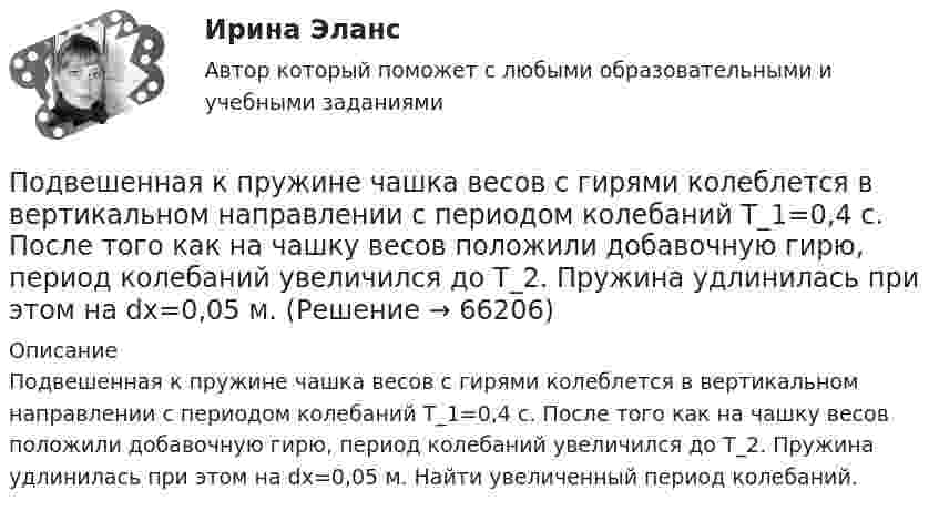      
            Описание
            Подвешенная к пружине чашка весов с гирями колеблется в вертикальном направлении с периодом колебаний T_1=0,4 с. После того как на чашку весов положили добавочную гирю, период колебаний увеличился до T_2. Пружина удлинилась при этом на dx=0,05 м. Найти увеличенный период колебаний.   
            
            
            Подведомственность и подсудностьПодвешенная к пружине чашка весов с гирями колеблется в вертикальном направлении с периодом колебаний T_1=0,4 с. После того как на чашку весов положили добавочную гирю, период колебаний увеличился до T_2. Пружина удлинилась при этом на dx=0,05 м.Под внутренним государственным долгом понимаются обязательства,...Под возможностью оказывать одностороннее воздействие подразумевается …По двум бесконечно длинным параллельным проводам текут токи силой I1 = 65 А и I2 = 115 А в противоположных направлениях. Расстояние d между проводами 30 см. Определить магнитную индукцию B По двум бесконечно длинным параллельным проводникам текут токи 8 и 12 А, расстояние между проводниками 32 см. Определить индукцию магнитного поля в точке, лежащей посередине между проводниками,По двум бесконечно длинным проводам, скрещенным под прямым углом, текут токи I1 = 30 А и I2 = 40 А. Расстояние d между проводами равно 20 см. Определить магнитную индукцию B в точке C, одинаково удалённой от обоих проводниковПодбор индивидуальных профилактических мероприятий. Семейная медицинаПодбор паролей пользователей ОС Linux по их хеш-значениямПодбор паролей пользователей ОС Windows по их хеш-значениям из файла SAMПодбор сечения деревянного элемента по требуемому моменту сопротивления Wтр выполняют дляПодбор сечения деревянного элемента с помощью коэффициента продольного изгиба выполняют дляПодбор эксплуатационных материалов  для автотранспортного средства. Вариант 4Под вариацией понимают изменение …