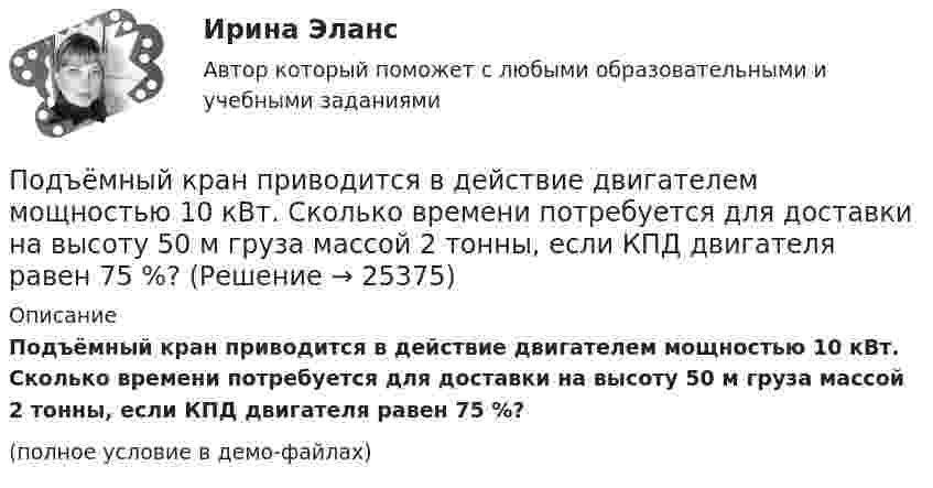     
          Описание
          Подъёмный кран приводится в действие двигателем мощностью 10 кВт. Сколько времени потребуется для доставки на высоту 50 м груза массой 2 тонны, если КПД двигателя равен 75 %?(полное условие в демо-файлах)  
            
            
            Подъёмный кран поднимает в течение времени t = 2 мин стальную плиту со скоростью υ = 0,5 м/с. Длина плиты l = 4 м, ширина r = 50 см, высота h = 40 см. Какую полезную работу А совершает кран? Плотность стали ρ = 7,8∙103 кг/м3.Подъёмный кран приводится в действие двигателем мощностью 10 кВт. Сколько времени потребуется для доставки на высоту 50 м груза массой 2 тонны, если КПД двигателя равен 75 %?Под этническим стереотипом обычно понимается схематизированный образ своей или чужой этнической общности, который отражает упрощенное (иногда одностороннее или неточное, искаженное) знание о психологических особенностях и поведении представителей конкретного народа и на основе которого складывается устойчивое и эмоционально окрашенное мнение одной нации о другой или о самой себе.Поезд массой 500 т, двигавшийся по горизонтальному участку пути со скоростью 13 м/с, остановился под действием постоянной силы трения, равной 100 кН. Сколько времени понадобилось для торможения?Поезд массой 500 т после прекращения тяги паровоза под действием силы трения 98 кН останавливается через время 1 мин. С какой скоростью шёл поезд?  11,8 м/сПоезд массой 5·105 кг останавливается после прекращения тяги паровоза под действием силы трения, равной 105 Н, через 1 мин. С какой начальной скоростью шёл поезд?Поезд массой 600 т движется под гору с уклоном 0,3° и за 1 мин развивает скорость 18 км/ч. Коэффициент трения равен 0,01. Определить среднюю мощность  локомотива.Подходы к преодолению конфликта интересов собственника и менеджера (проблема «принципал – агент»)Подходы к управлению организациями развивались от бюджетирования к стратегическому менеджменту. Для какого из этапов развития подходов к управлению организациями и почему характерна возможность использования экстраполяции?Подходы к управлению организациями развивались от бюджетирования к стратегическому менеджменту. Для какого из этапов развития подходов к управлению организациями и почему характерна возможность использования экстраполяции? Под ценовой … следует понимать поступательное и зачастую резкое снижение цены конкурентами на товары, работы и услуги, реализуемые на однородном рынкеПод ценой спроса подразумевается … цена, которую может уплатить потребитель при покупке данного количества товара… подчиненного проводится накануне начала практических работ – руководитель заранее продумывает процесс выполнения работ своим подчиненным: в этот период руководитель может предложить пересказать или письменно изложить, в какой последовательности иПодшипник – опора валов и вращающихся осей. По типу трения различают подшипники качения и подшипники скольжения. Подшипник поворотный – опора для вала, меняющего при работе свое ориентированное положение и даже угол.