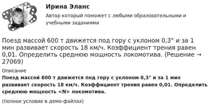     
          Описание
          Поезд массой 600 т движется под гору с уклоном 0,3° и за 1 мин развивает скорость 18 км/ч. Коэффициент трения равен 0,01. Определить среднюю мощность <N> локомотива.(полное условие в демо-файлах)  
            
            
            Поезд массой 5·105 кг останавливается после прекращения тяги паровоза под действием силы трения, равной 105 Н, через 1 мин. С какой начальной скоростью шёл поезд?Поезд массой 600 т движется под гору с уклоном 0,3° и за 1 мин развивает скорость 18 км/ч. Коэффициент трения равен 0,01. Определить среднюю мощность  локомотива.Поезд массой 600 т движется под гору с уклоном 0,3° и за 1 мин развивает скорость 18 км/ч. Коэффициент трения равен 0,01. Определить среднюю мощность  локомотива.Поезд массой m = 500 т при скорости u = 36 км/ч тормозит и останавливается через время t = 1 мин. Определить силу трения F и коэффициент трения m тормозной системы поезда.Поезд первые 10 км ехал со скоростью 30 км/ч, вторые 10 км – со скоростью 40 км/ч, третьи 10 км – со скоростью 60 км/ч. Какова средняя скорость на всем пути?Поезд проходит мимо станции со скоростью 40 м/с. Частота тона гудка электровоза равна 300 Гц. Определить кажущуюся частоту тона для человека, стоящего на платформе в случае приближения поезда.Поезд проходит мимо станции со скоростью 40 м/с. Частота тона гудка электровоза равна 300 Гц. Определить кажущуюся частоту тона для человека, стоящего на платформе в случае удаления поезда.… подчиненного проводится накануне начала практических работ – руководитель заранее продумывает процесс выполнения работ своим подчиненным: в этот период руководитель может предложить пересказать или письменно изложить, в какой последовательности иПодшипник – опора валов и вращающихся осей. По типу трения различают подшипники качения и подшипники скольжения. Подшипник поворотный – опора для вала, меняющего при работе свое ориентированное положение и даже угол.Подъёмный кран за 7 часов поднимает массу 3000 т строительных материалов на высоту 10 м. Какова мощность W двигателя крана, если к.п.д. крана h = 0,6?Подъёмный кран поднимает в течение времени t = 2 мин стальную плиту со скоростью υ = 0,5 м/с. Длина плиты l = 4 м, ширина r = 50 см, высота h = 40 см. Какую полезную работу А совершает кран? Плотность стали ρ = 7,8∙103 кг/м3.Подъёмный кран приводится в действие двигателем мощностью 10 кВт. Сколько времени потребуется для доставки на высоту 50 м груза массой 2 тонны, если КПД двигателя равен 75 %?Под этническим стереотипом обычно понимается схематизированный образ своей или чужой этнической общности, который отражает упрощенное (иногда одностороннее или неточное, искаженное) знание о психологических особенностях и поведении представителей конкретного народа и на основе которого складывается устойчивое и эмоционально окрашенное мнение одной нации о другой или о самой себе.Поезд массой 500 т, двигавшийся по горизонтальному участку пути со скоростью 13 м/с, остановился под действием постоянной силы трения, равной 100 кН. Сколько времени понадобилось для торможения?