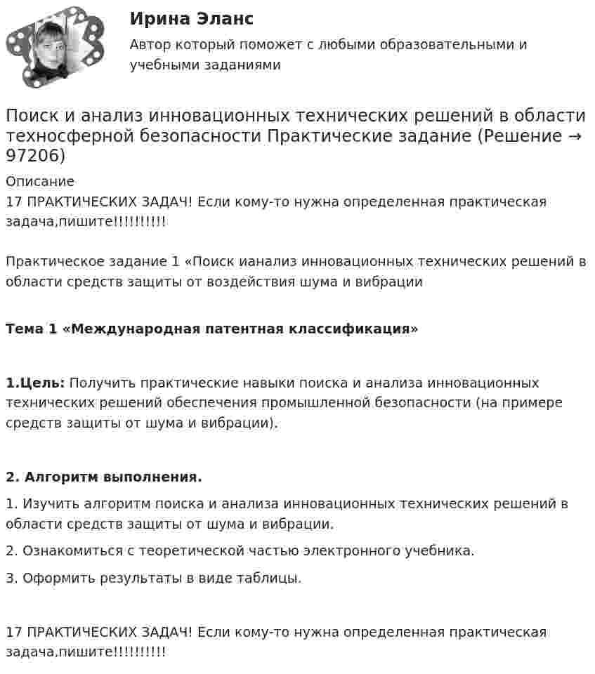      
            Описание
            17 ПРАКТИЧЕСКИХ ЗАДАЧ! Если кому-то нужна определенная практическая задача,пишите!!!!!!!!!!Практическое задание 1 «Поиск ианализ инновационных технических решений в области средств защиты от воздействия шума и вибрацииТема 1 «Международная патентная классификация»1.Цель: Получить практические навыки поиска и анализа инновационных технических решений обеспечения промышленной безопасности (на примере средств защиты от шума и вибрации).2. Алгоритм выполнения.	1. Изучить алгоритм поиска и анализа инновационных технических решений в области средств защиты от шума и вибрации.	2. Ознакомиться с теоретической частью электронного учебника.	3. Оформить результаты в виде таблицы.17 ПРАКТИЧЕСКИХ ЗАДАЧ! Если кому-то нужна определенная практическая задача,пишите!!!!!!!!!!   
            
            
            Поиск и анализ инновационных технических решений в области техносферной безопасности - Итоговый тест [Росдистант]Поиск и анализ инновационных технических решений в области техносферной безопасности Практические заданиеПоиск и анализ инновационных технических решений в области техносферной безопасности - Практические задания (1-17) [Росдистант]Поиск и анализ инновационных технических решений в области техносферной безопасности/Практические задания/Росдистант ТГУПоиск и анализ инновационных технических решений в области техносферной безопасности РОСДИСТАНТПоиск и анализ инновационных технических решений в области техносферной безопасности (СДО РОСДИСТАНТ) - ПРАКТИЧЕСКИЕ ЗАДАНИЯ 1-17Поиск и анализ инновационных технических решений в области техносферной безопасности ТГУ Росдистант (практические задания 1-17)Познакомьтесь с учебным материалом по литературным источникам. Составьте таблицу «Факторы, влияющие на процесс учебной деятельности в младшем школьном возрасте».По значениям дирекционных углов и горизонтальных проложений сторон полигона теодолитной съемки вычисляют…По И. Гофману, … в общественном смысле означает вид отношений между постыдным общественным качеством и стереотипом – ожидаемым отношением к нему, задающий неспособность к полноценной общественной жизни из-за лишения права на общественное признаниеПо изолированному кольцевому проводнику радиусом 20 см течёт ток силой 10 А. Перпендикулярно плоскости кольца проходят два длинных провода с токами силой 10 и 20 А так, что они касаются кольца в точках,Поиск и анализ инновационных решений, 17 практических заданийПоиск и анализ инновационных решений практические задания РОСДИСТАНТ практические задания №№1-17Поиск и анализ инновационных технических решений