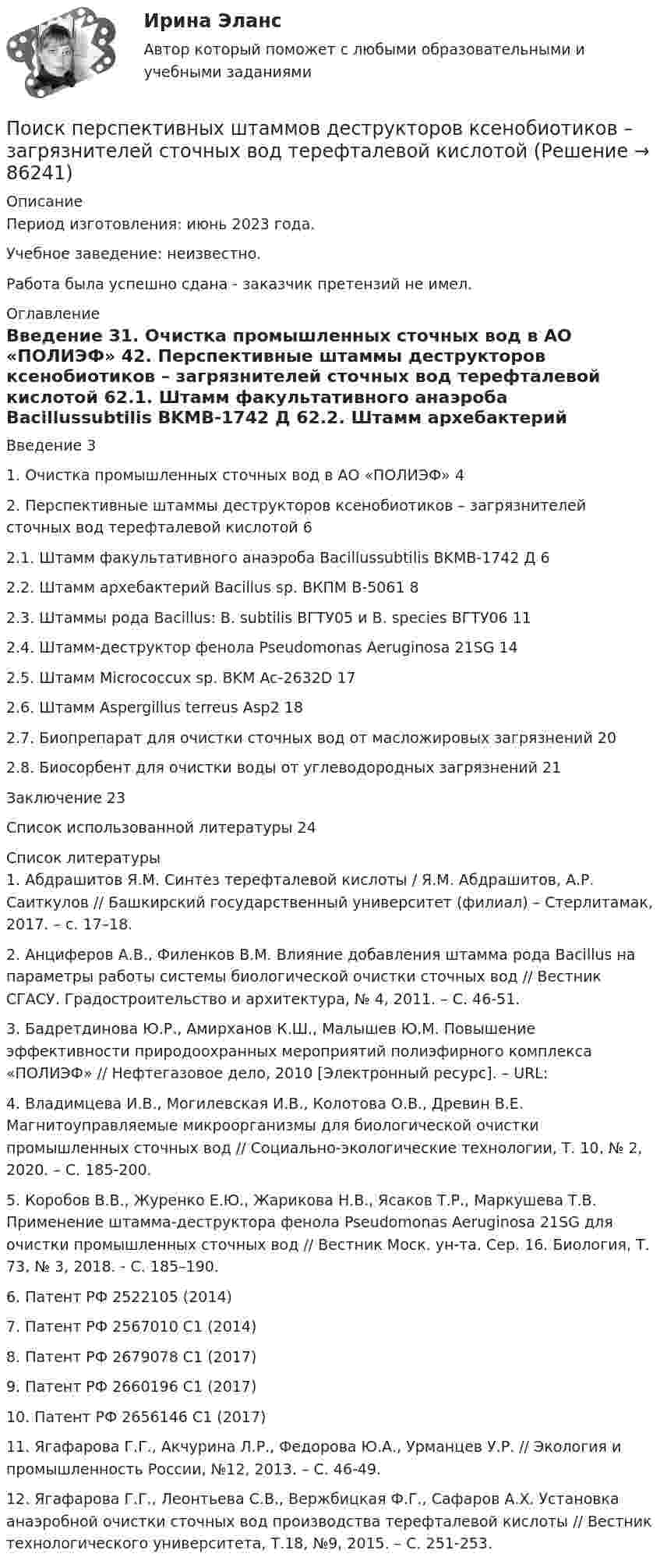      
            Описание
            Период изготовления: июнь 2023 года.Учебное заведение: неизвестно.Работа была успешно сдана - заказчик претензий не имел. 
            Оглавление
            Введение	31. Очистка промышленных сточных вод в АО «ПОЛИЭФ»	42. Перспективные штаммы деструкторов ксенобиотиков – загрязнителей сточных вод терефталевой кислотой	62.1. Штамм факультативного анаэроба Bacillussubtilis BKMB-1742 Д	62.2. Штамм архебактерий Bacillus sp. ВКПМ В-5061	82.3. Штаммы рода Bacillus: B. subtilis ВГТУ05 и B. species ВГТУ06	112.4. Штамм-деструктор фенола Pseudomonas Aeruginosa 21SG	142.5. Штамм Micrococcux sp. BKM Ac-2632D	172.6. Штамм Aspergillus terreus Asp2	182.7. Биопрепарат для очистки сточных вод от масложировых загрязнений	202.8. Биосорбент для очистки воды от углеводородных загрязнений	21Заключение	23Список использованной литературы	24 
            Список литературы
            1.	Абдрашитов Я.М. Синтез терефталевой кислоты / Я.М. Абдрашитов, А.Р. Саиткулов // Башкирский государственный университет (филиал) – Стерлитамак, 2017. – с. 17–18.2.	Анциферов А.В., Филенков В.М. Влияние добавления штамма рода Bacillus на параметры работы системы биологической очистки сточных вод // Вестник СГАСУ. Градостроительство и архитектура, № 4, 2011. – С. 46-51. 3.	Бадретдинова Ю.Р., Амирханов К.Ш., Малышев Ю.М. Повышение эффективности природоохранных мероприятий полиэфирного комплекса «ПОЛИЭФ» // Нефтегазовое дело, 2010 [Электронный ресурс]. – URL: 4.	Владимцева И.В., Могилевская И.В., Колотова О.В., Древин В.Е. Магнитоуправляемые микроорганизмы для биологической очистки промышленных сточных вод // Социально-экологические технологии, Т. 10, № 2, 2020. – С. 185-200.5.	Коробов В.В., Журенко Е.Ю., Жарикова Н.В., Ясаков Т.Р., Маркушева Т.В. Применение штамма-деструктора фенола Pseudomonas Aeruginosa 21SG для очистки промышленных сточных вод // Вестник Моск. ун-та. Сер. 16. Биология, Т. 73, № 3, 2018. - С. 185–190.6.	Патент РФ 2522105 (2014)7.	Патент РФ 2567010 С1 (2014)8.	Патент РФ 2679078 С1 (2017)9.	Патент РФ 2660196 С1 (2017)10.	Патент РФ 2656146 С1 (2017)11.	Ягафарова Г.Г., Акчурина Л.Р., Федорова Ю.А., Урманцев У.Р. // Экология и промышленность России, №12, 2013. – С. 46-49.12.	Ягафарова Г.Г., Леонтьева С.В., Вержбицкая Ф.Г., Сафаров А.Х. Установка анаэробной очистки сточных вод производства терефталевой кислоты // Вестник технологического университета, Т.18, №9, 2015. – С. 251-253. 
            
            
            Поиск ответа на вопрос: «Как достичь поставленных целей?», формулировку долгосрочной концепции управления деятельностью организации и описание ее основных параметров называют …Поиск перспективных штаммов деструкторов ксенобиотиков – загрязнителей сточных вод терефталевой кислотой Поиск работы молодому специалистуПоиск работы молодому специалисту. Получив образование каждый выпускник мечтает найти работу по специальностиПо истории государства и права зарубежных стран Вариант 2По источникам возникновения риски подразделяются на …По источникам возникновения риски подразделяются на …Поиск и анализ инновационных технических решений в области техносферной безопасности РОСДИСТАНТПоиск и анализ инновационных технических решений в области техносферной безопасности (СДО РОСДИСТАНТ) - ПРАКТИЧЕСКИЕ ЗАДАНИЯ 1-17Поиск и анализ инновационных технических решений в области техносферной безопасности ТГУ Росдистант (практические задания 1-17) «ПОИСК И ВЫБОР БИЗНЕС-ИДЕИ»Поиск информации на портале «Госуслуги» в каталоге госуслуг осуществляется по...Поиск кратчайших путей в сети по алгоритму ДейкстрыПоисковая оптимизация SEO и SERM-продвижение (Ответы на тест Синергия/МОИ/ МТИ)