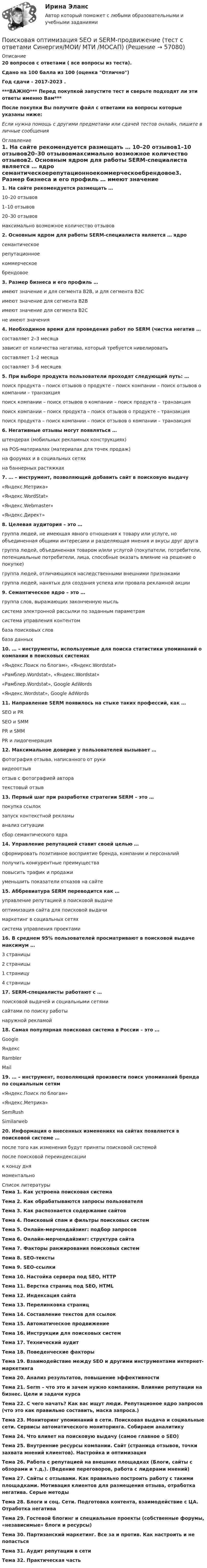     
            Описание
            20 вопросов с ответами ( все вопросы из теста).Сдано на 100 балла из 100 (оценка Отлично)Год сдачи - 2017-2023 .***ВАЖНО*** Перед покупкой запустите тест и сверьте подходят ли эти ответы именно Вам***После покупки Вы получите файл с ответами на вопросы которые указаны ниже:Если нужна помощь с другими предметами или сдачей тестов онлайн, пишите в личные сообщения  
            Оглавление
            1. На сайте рекомендуется размещать … 10–20 отзывов1–10 отзывов20–30 отзывовмаксимально возможное количество отзывов2. Основным ядром для работы SERM-специалиста является … ядро семантическоерепутационноекоммерческоебрендовое3. Размер бизнеса и его профиль … имеют значение и для сегмента B2B, и для сегмента B2Cимеют значение для сегмента B2Bимеют значение для сегмента B2Cне имеют значения4. Необходимое время для проведения работ по SERM (чистка негатив … составляет 2–3 месяцазависит от количества негатива, который требуется нивелироватьсоставляет 1–2 месяцасоставляет 3–6 месяцев5. При выборе продукта пользователи проходят следующий путь: … поиск продукта – поиск отзывов о продукте – поиск компании – поиск отзывов о компании – транзакцияпоиск компании – поиск отзывов о компании – поиск продукта – транзакцияпоиск компании – поиск продукта – поиск отзывов о продукте – транзакцияпоиск продукта – поиск компании – поиск отзывов о компании – транзакция6. Негативные отзывы могут появляться … штендерах (мобильных рекламных конструкциях)на POS-материалах (материалах для точек продаж)на форумах и в социальных сетяхна баннерных растяжках7. … – инструмент, позволяющий добавить сайт в поисковую выдачу «Яндекс.Метрика»«Яндекс.WordStat»«Яндекс.Webmaster»«Яндекс.Директ»8. Целевая аудитория – это … группа людей, не имеющая явного отношения к товару или услуге, но объединенная общими интересами и разделяющая мнения и вкусы друг другагруппа людей, объединенная товаром и/или услугой (покупатели, потребители, потенциальные потребители, лица, способные оказать влияние на решение о покупке)группа людей, отличающихся наследственными внешними признакамигруппа людей, нанятых для создания успеха или провала рекламной акции9. Семантическое ядро – это … группа слов, выражающих законченную мысльсистема электронной рассылки по заданным параметрамсистема управления контентомбаза поисковых словбаза данных10. … – инструменты, используемые для поиска статистики упоминаний о компании в поисковых системах «Яндекс.Поиск по блогам», «Яндекс.Wordstat»«Рамблер.Wordstat», «Яндекс.Wordstat»«Рамблер.Wordstat», Google AdWords«Яндекс.Wordstat», Google AdWords11. Направление SERM появилось на стыке таких профессий, как … SEO и PRSEO и SMMPR и SMMPR и лидогенерация12. Максимальное доверие у пользователей вызывает … фотография отзыва, написанного от рукивидеоотзывотзыв с фотографией авторатекстовый отзыв13. Первый шаг при разработке стратегии SERM – это … покупка ссылокзапуск контекстной рекламыанализ ситуациисбор семантического ядра14. Управление репутацией ставит своей целью … сформировать позитивное восприятие бренда, компании и персоналийполучить конкурентные преимуществаповысить трафик и продажиуменьшить показатели отказов на сайте15. Аббревиатура SERM переводится как … управление репутацией в поисковой выдачеоптимизация сайта для поисковой выдачимаркетинг в социальных сетяхсистема управления проектами16. В среднем 95% пользователей просматривают в поисковой выдаче максимум … 3 страницы2 страницы1 страницу4 страницы17. SERM-специалисты работают с … поисковой выдачей и социальными сетямисайтами по поиску работынаружной рекламой18. Самая популярная поисковая система в России – это … GoogleЯндексRamblerMail19. … – инструмент, позволяющий произвести поиск упоминаний бренда по социальным сетям «Яндекс.Поиск по блогам»«Яндекс.Метрика»SemRushSimilarweb20. Информация о внесенных изменениях на сайтах появляется в поисковой системе … после того как изменения будут приняты поисковой системойпосле поисковой переиндексациик концу днямоментально 
            Список литературы
            Тема 1. Как устроена поисковая системаТема 2. Как обрабатываются запросы пользователяТема 3. Как распознается содержание сайтовТема 4. Поисковый спам и фильтры поисковых системТема 5. Онлайн-мерчендайзинг: подбор запросов Тема 6. Онлайн-мерчендайзинг: структура сайтаТема 7. Факторы ранжирования поисковых системТема 8. SEO-текстыТема 9. SEO-ссылкиТема 10. Настойка сервера под SEO, HTTPТема 11. Верстка страниц под SEO, HTMLТема 12. Индексация сайтаТема 13. Перелинковка страницТема 14. Составление текстов для ссылокТема 15. Автоматическое продвижениеТема 16. Инструкции для поисковых системТема 17. Технический аудит Тема 18. Поведенческие факторыТема 19. Взаимодействие между SEO и другими инструментами интернет-маркетингаТема 20. Анализ результатов, повышение эффективностиТема 21. Serm – что это и зачем нужно компаниям. Влияние репутации на бизнес. Цели и задачи курсаТема 22. С чего начать? Как вас ищут люди. Репутационое ядро запросов (что это как правильно составить, маска запроса.)Тема 23. Мониторинг упоминаний в сети. Поисковая выдача и социальные сети. Сервисы автоматического мониторинга. Собираем аналитикуТема 24. Что влияет на поисковую выдачу (самое главное о SEO)Тема 25. Внутренние ресурсы компании. Сайт (страница отзывов, точки захвата мнений клиентов). Настройка и оптимизацияТема 26. Работа с репутацией на внешних площадках (Блоги, сайты с обзорами и т.д.). (Ведение переговоров, работа с лидерами мнений)Тема 27. Сайты с отзывами. Как правильно построить работу с такими площадками. Мотивация клиентов для размещения отзыва, отработка негатива. Серые методыТема 28. Блоги и соц. Сети. Подготовка контента, взаимодействие с ЦА. Отработка негативаТема 29. Гостевой блогинг и специальные проекты (собственные форумы, «независимые» блоги и ресурсы)Тема 30. Партизанский маркетинг. Все за и против. Как настроить и не попастьсяТема 31. Аудит репутации в сетиТема 32. Практическая часть 
            
            
            Поисковая оптимизация SEO и SERM-продвижение (Ответы на тест Синергия/МОИ/ МТИ)Поисковая оптимизация SEO и SERM-продвижение (тест с ответами Синергия/МОИ/ МТИ /МОСАП)Поиск ответа на вопрос: «Как достичь поставленных целей?», формулировку долгосрочной концепции управления деятельностью организации и описание ее основных параметров называют …Поиск перспективных штаммов деструкторов ксенобиотиков – загрязнителей сточных вод терефталевой кислотой Поиск работы молодому специалистуПоиск работы молодому специалисту. Получив образование каждый выпускник мечтает найти работу по специальностиПо истории государства и права зарубежных стран Вариант 2Поиск и анализ инновационных технических решений в области техносферной безопасности - Практические задания (1-17) [Росдистант]Поиск и анализ инновационных технических решений в области техносферной безопасности/Практические задания/Росдистант ТГУПоиск и анализ инновационных технических решений в области техносферной безопасности РОСДИСТАНТПоиск и анализ инновационных технических решений в области техносферной безопасности (СДО РОСДИСТАНТ) - ПРАКТИЧЕСКИЕ ЗАДАНИЯ 1-17Поиск и анализ инновационных технических решений в области техносферной безопасности ТГУ Росдистант (практические задания 1-17) «ПОИСК И ВЫБОР БИЗНЕС-ИДЕИ»Поиск информации на портале «Госуслуги» в каталоге госуслуг осуществляется по...