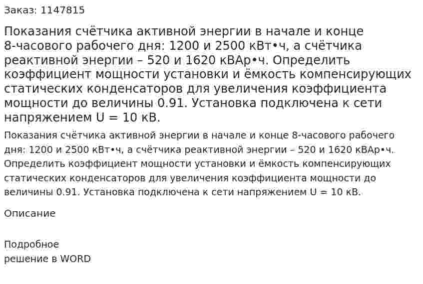 Показания счётчика активной энергии в начале и конце 8-часового рабочего дня: 1200 и 2500 кВт•ч, а счётчика реактивной энергии – 520 и 1620 кВАр•ч. Определить коэффициент мощности установки и ёмкость компенсирующих статических конденсаторов для увеличения коэффициента мощности до величины 0.91. Установка подключена к сети напряжением U = 10 кВ. 