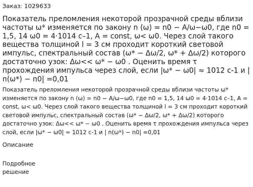 Показатель преломления некоторой прозрачной среды вблизи частоты ω* изменяется по закону n (ω) = n0 − A/ω−ω0, где n0 = 1,5, 14 ω0 = 4⋅1014 с–1, A = const, ω< ω0. Через слой такого вещества толщиной l = 3 см проходит короткий световой импульс, спектральный состав (ω* − Δω/2, ω* +  Δω/2) которого достаточно узок: Δω<< ω* − ω0 . Оценить время τ прохождения импульса через слой, если |ω* − ω0| ≈ 1012 c-1 и | n(ω*) − n0| =0,01 