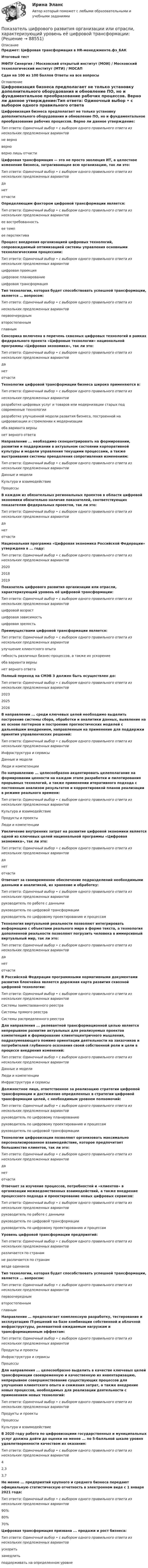     
            Описание
            Предмет: Цифровая трансформация в HR-менеджменте.фэ_БАКИтоговый тестМФПУ Синергия / Московский открытый институт (МОИ) / Московский технологический институт (МТИ) / МОСАПСдан на 100 из 100 баллов Ответы на все вопросы 
            Оглавление
            Цифровизация бизнеса предполагает не только установку дополнительного оборудования и обновление ПО, но и фундаментальное преобразование рабочих процессов. Верно ли данное утверждение:Тип ответа: Одиночный выбор • с выбором одного правильного ответа из нескольких предложенных вариантовне верноверноверно лишь отчастиЦифровая трансформация — это не просто эволюция ИТ, а целостное изменение бизнеса, затрагивающее всю организацию, так ли это:Тип ответа: Одиночный выбор • с выбором одного правильного ответа из нескольких предложенных вариантовданетотчастиОпределяющим фактором цифровой трансформации является:Тип ответа: Одиночный выбор • с выбором одного правильного ответа из нескольких предложенных вариантовее востребованностьее темпее перспективаПроцесс внедрения организацией цифровых технологий, сопровождаемый оптимизацией системы управления основными технологическими процессами:Тип ответа: Одиночный выбор • с выбором одного правильного ответа из нескольких предложенных вариантовцифровая проекцияцифровое планированиецифровая трансформацияТип технологии, которая будет способствовать успешной трансформации, является … вопросом:Тип ответа: Одиночный выбор • с выбором одного правильного ответа изнескольких предложенных вариантовпервоочереднымвторостепеннымглавнымСенсорика включена в перечень сквозных цифровых технологий в рамках федерального проекта «Цифровые технологии» национальной программы «Цифровая экономика», так ли это:Тип ответа: Одиночный выбор • с выбором одного правильного ответа из нескольких предложенных вариантовданетотчастиТехнологии цифровой трансформации бизнеса широко применяются в:Тип ответа: Одиночный выбор • с выбором одного правильного ответа изнескольких предложенных вариантовразработке цифровых услуг и товаров или модернизации старых под современные технологииразработке улучшенной модели развития бизнеса, построенной на цифровизации и стремлении к модернизацииоба варианта вернынет верного ответаНаправление ... необходимо сконцентрировать на формировании, развитии и поддержании в актуальном состоянии корпоративной культуры и модели управления текущими процессами, а также выстраивания системы преодоления сопротивления изменениям:Тип ответа: Одиночный выбор • с выбором одного правильного ответа из нескольких предложенных вариантовДанные и моделиКультура и взаимодействиеПроцессыВ каждом из обязательных региональных проектов в области цифровой экономики обязательно наличие показателей, соответствующих показателям федеральных проектов, так ли это:Тип ответа: Одиночный выбор • с выбором одного правильного ответа из нескольких предложенных вариантовданетотчастиНациональная программа «Цифровая экономика Российской Федерации» утверждена в ... году:Тип ответа: Одиночный выбор • с выбором одного правильного ответа из нескольких предложенных вариантов202020182019Показатель цифрового развития организации или отрасли, характеризующий уровень её цифровой трансформации:Тип ответа: Одиночный выбор • с выбором одного правильного ответа из нескольких предложенных вариантовцифровой возрастцифровая зависимостьцифровая зрелостьПреимуществами цифровой трансформации является:Тип ответа: Одиночный выбор • с выбором одного правильного ответа из нескольких предложенных вариантовулучшение клиентского опытагибкость различных бизнес-процессов, а также их ускорениеоба варианта вернынет верного ответаПолный переход на СМЭВ 3 должен быть осуществлен до:Тип ответа: Одиночный выбор • с выбором одного правильного ответа из нескольких предложенных вариантов202320252026В направлении ... среди ключевых целей необходимо выделить построение системы сбора, обработки и аналитики данных, выявление на их основе паттернов и построение прогностических моделей с дальнейшим внедрением, направленным на применение для поддержки принятия управленческих решений:Тип ответа: Одиночный выбор • с выбором одного правильного ответа из нескольких предложенных вариантовИнфраструктура и сервисыДанные и моделиЛюди и компетенцииПо направлению ... целесообразно акцентировать целеполагание на формировании ценности на каждом этапе разработки и пилотирования прорывных технологий, а также применении итеративного подхода с постоянным анализом результатов и корректировкой планов реализации в режиме реального времени:Тип ответа: Одиночный выбор • с выбором одного правильного ответа из нескольких предложенных вариантовКультура и взаимодействиеПродукты и проектыЛюди и компетенцииУвеличение внутренних затрат на развитие цифровой экономики является одной из ключевых целей национальной программы «Цифровая экономика», так ли это:Тип ответа: Одиночный выбор • с выбором одного правильного ответа из нескольких предложенных вариантовданетотчастиОтвечает за своевременное обеспечение подразделений необходимыми данными и аналитикой, их хранение и обработку:Тип ответа: Одиночный выбор • с выбором одного правильного ответа из нескольких предложенных вариантовруководитель по работе с даннымируководитель по цифровой трансформациируководитель по цифровому проектированию и процессамТехнология виртуальной реальности позволяют интегрировать информацию с объектами реального мира в форме текста, а технология дополненной реальности позволяют погрузить человека в иммерсивный виртуальный мир, так ли это:Тип ответа: Одиночный выбор • с выбором одного правильного ответа из нескольких предложенных вариантовданетотчастиВ Российской Федерации программными нормативными документами развития блокчейна является дорожная карта развития сквозной цифровой технологии:Тип ответа: Одиночный выбор • с выбором одного правильного ответа из нескольких предложенных вариантовСистемы заимствованного реестраСистемы прямого реестраСистемы распределенного реестраДля направления ... релевантной трансформационной целью является непрерывное развитие актуальных для реализуемых проектов компетенций и формирование клиентоцентричного мышления, подразумевающего помимо ориентации деятельности на заказчиков и потребителей глубинного осознания своей собственной роли и цели в процессе внедрения изменений:Тип ответа: Одиночный выбор • с выбором одного правильного ответа из нескольких предложенных вариантовДанные и моделиЛюди и компетенцииИнфраструктура и сервисыДолжностное лицо, ответственное за реализацию стратегии цифровой трансформации и достижение определенных в стратегии цифровой трансформации целей, с необходимым уровнем полномочий:Тип ответа: Одиночный выбор • с выбором одного правильного ответа из нескольких предложенных вариантовруководитель по цифровому планированиюруководитель по цифровому проектированию и процессамруководитель по цифровой трансформацииТехнологии цифровизации позволяют организовать максимально персонализированное взаимодействие, которое предпочитает большинство клиентов, так ли это:Тип ответа: Одиночный выбор • с выбором одного правильного ответа из нескольких предложенных вариантовданетотчастиОтвечает за изучение процессов, потребностей и «клиентов» в организации межведомственных взаимодействий, а также внедрение процессного подхода и проектирование новых цифровых сервисов:Тип ответа: Одиночный выбор • с выбором одного правильного ответа из нескольких предложенных вариантовруководитель по работе с даннымируководитель по цифровой трансформациируководитель по цифровому проектированию и процессамУровень цифровой трансформации предприятий:Тип ответа: Одиночный выбор • с выбором одного правильного ответа из нескольких предложенных вариантовразличается по странамне различается по странамвезде одинаковТип технологии, которая будет способствовать успешной трансформации, является ... вопросом:Тип ответа: Одиночный выбор • с выбором одного правильного ответа из нескольких предложенных вариантовпервоочереднымвторостепеннымглавнымНаправление … предполагает комплексную разработку, тестирование и эксплуатацию IT-решений на базе комбинации собственной и облачной инфраструктуры, релевантной ожидаемым нагрузкам и трансформационным эффектам:Тип ответа: Одиночный выбор • с выбором одного правильного ответа из нескольких предложенных вариантовПродукты и проектыИнфраструктура и сервисыПроцессыДля направления ... целесообразно выделить в качестве ключевых целей трансформации своевременную и качественную их инвентаризацию, непрерывное совершенствование существующих процессов для улучшения клиентского опыта и снижения затрат, а также внедрение новых процессов, необходимых для реализации деятельности с применением новых технологий:Тип ответа: Одиночный выбор • с выбором одного правильного ответа из нескольких предложенных вариантовПродукты и проектыПроцессыКультура и взаимодействиеВ 2020 году работа по цифровизациии государственных и муниципальных услуг должна дойти до оценки не менее ... по 5-балльной шкале уровня удовлетворенности качеством их оказания:Тип ответа: Одиночный выбор • с выбором одного правильного ответа из нескольких предложенных вариантов42,33,7Не менее ... предприятий крупного и среднего бизнеса передают официальную статистическую отчетность в электронном виде с 1 января 2021 года:Тип ответа: Одиночный выбор • с выбором одного правильного ответа из нескольких предложенных вариантов90%80%70%Цифровая трансформация призвана ... продажи и рост бизнеса:Тип ответа: Одиночный выбор • с выбором одного правильного ответа из нескольких предложенных вариантовускоритьзамедлитьподдерживать на определенном уровне  
            
            
            Показатель, формирующийся внутри модели, называется … показателемПоказатель цифрового развития организации или отрасли, характеризующий уровень её цифровой трансформации:• показать необходимость правового регулирования экономической деятельности; • рассмотреть особенности гражданско-правового регулирования экономической деятельности в РФ; • выделить правоотношения, возникающие при осуществлении экономической деятельности.Показать, что для частицы, неопределенность местоположения которой х = л/2П, где л – ее дебройлевская длина волны, неопределенность скорости равна по порядку величины самой скорости частицы.По каким признакам классифицируются бетоны? ТулГУПо каким схеме работают несущие системы многоэтажных бескаркасных зданий?По каким формулам можно проверить прочности нормальных сечений внецентренно растянутого ЖБ элемента, если  ?Показатель «Курс рубля по отношению к доллару» является примером относительного показателя …Показатель наиболее емкого, энергозатратного базового психофизического качества организма, характеризующего его способность выполнять физическую нагрузку длительное время без видимых признаков утомления, - это ...Показатель «Отношение затрат на оплату труда топ-менеджеров предприятия к объему затрат на основной персонал предприятия» является примером относительного показателя …Показатель, оценивающий, на сколько абсолютных единиц изменится значение результативного признака при изменении значения факторного признака на одну единицу его измерения, называется …Показатель преломления света равен 1,55. Определите угол преломления, если отраженный луч полностью поляризован. Сделайте чертежПоказатель преломления стекла равен 1,52. Найти предельные углы полного внутреннего отражения для поверхностей раздела: 1) стекло-воздух; 2) вода-воздух; 3) стекло-вода.Показатель реализованной продукции и показатель товарной продукции относятся к … показателям