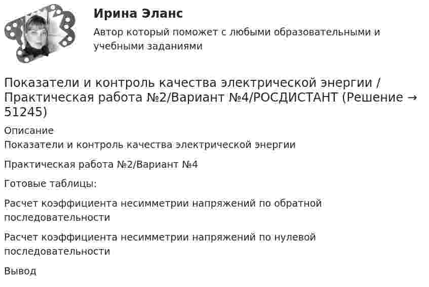     
            Описание
            Показатели и контроль качества электрической энергииПрактическая работа №2/Вариант №4Готовые таблицы:	Расчет коэффициента несимметрии напряжений по обратной последовательности	Расчет коэффициента несимметрии напряжений по нулевой последовательности Вывод  
            
            
            Показатели и контроль качества электрической энергии/Практическая работа №1/Вариант №4/РОСДИСТАНТПоказатели и контроль качества электрической энергии / Практическая работа №2/Вариант №4/РОСДИСТАНТПоказатели и контроль качества электрической энергии / Практическая работа №4/Вариант №4/РОСДИСТАНТПоказатели и контроль качества электрической энергии промежуточный тест 1 Показатели и контроль качества электрической энергии (Росдистант) Промежуточный тест 1Показатели и контроль качества электрической энергии (Росдистант) Промежуточный тест 2Показатели и контроль качества электрической энергии РОСДИСТАНТ промежуточный тест 2По итогам отчетного года Счетной палатой РФ было принято решение о проведении тематической проверки ОАО «Восток» в целях выявления характера и направлений использования предоставленных организации бюджетных средств. В ходе проведения проверки Счетной палатой РФ были выявлены нарушения финансовой дисциплины, наносящие государству прямой непосредственный ущерб и требующие безотлагательного пресечения.Покажите, что каждая циклическая группа G изоморфна или Z или Z/nZ.Покажите, что среди 91 натурального числа можно найти 10, сумма которых оканчивается на 0.Показания барометра на вершине горы «Пик Ленина» на Памире составляют 43 % от показания барометра у подножия горы. Определите высоту этой вершины, если температура воздуха 10 °C.Показателем уровня качества трудовой жизни с позиций предпринимателя является ... трудаПоказатели абсолютного налогового учета формируются без участия …Показатели и контроль качества электрический энергии тесты