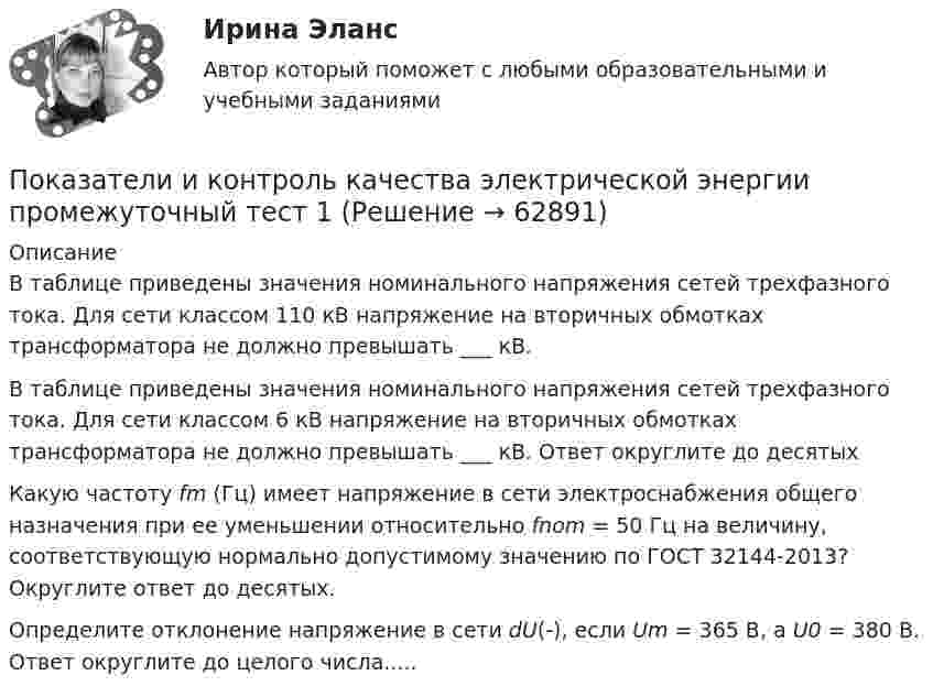      
            Описание
            В таблице приведены значения номинального напряжения сетей трехфазного тока. Для сети классом 110 кВ напряжение на вторичных обмотках трансформатора не должно превышать ___ кВ.В таблице приведены значения номинального напряжения сетей трехфазного тока. Для сети классом 6 кВ напряжение на вторичных обмотках трансформатора не должно превышать ___ кВ. Ответ округлите до десятых  Какую частоту fm (Гц) имеет напряжение в сети электроснабжения общего назначения при ее уменьшении относительно fnom = 50 Гц на величину, соответствующую нормально допустимому значению по ГОСТ 32144-2013? Округлите ответ до десятых.  Определите отклонение напряжение в сети dU(-), если Um = 365 B, a U0 = 380 B. Ответ округлите до целого числа.....   
            
            
            Показатели и контроль качества электрической энергии / Практическая работа №4/Вариант №4/РОСДИСТАНТПоказатели и контроль качества электрической энергии промежуточный тест 1 Показатели и контроль качества электрической энергии (Росдистант) Промежуточный тест 1Показатели и контроль качества электрической энергии (Росдистант) Промежуточный тест 2Показатели и контроль качества электрической энергии РОСДИСТАНТ промежуточный тест 2Показатели и контроль качества электрической энергии (Росдистант) Промежуточный тест 3 Показатели и контроль качества электрической энергии РОСДИСТАНТ промежуточный тест 3Покажите, что среди 91 натурального числа можно найти 10, сумма которых оканчивается на 0.Показания барометра на вершине горы «Пик Ленина» на Памире составляют 43 % от показания барометра у подножия горы. Определите высоту этой вершины, если температура воздуха 10 °C.Показателем уровня качества трудовой жизни с позиций предпринимателя является ... трудаПоказатели абсолютного налогового учета формируются без участия …Показатели и контроль качества электрический энергии тестыПоказатели и контроль качества электрической энергииПоказатели и контроль качества электрической энергии/Практическая работа №1/Вариант №4/РОСДИСТАНТ