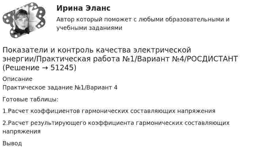     
            Описание
            Практическое задание №1/Вариант 4Готовые таблицы:1.Расчет коэффициентов гармонических составляющих напряжения 2.Расчет результирующего коэффициента гармонических составляющих напряжения Вывод  
            
            
            Показатели и контроль качества электрической энергииПоказатели и контроль качества электрической энергии/Практическая работа №1/Вариант №4/РОСДИСТАНТПоказатели и контроль качества электрической энергии / Практическая работа №2/Вариант №4/РОСДИСТАНТПоказатели и контроль качества электрической энергии / Практическая работа №4/Вариант №4/РОСДИСТАНТПоказатели и контроль качества электрической энергии промежуточный тест 1 Показатели и контроль качества электрической энергии (Росдистант) Промежуточный тест 1Показатели и контроль качества электрической энергии (Росдистант) Промежуточный тест 2По итогам отчетного года Счетной палатой РФ было принято решение о проведении тематической проверки ОАО «Восток» в целях выявления характера и направлений использования предоставленных организации бюджетных средств. В ходе проведения проверкиПо итогам отчетного года Счетной палатой РФ было принято решение о проведении тематической проверки ОАО «Восток» в целях выявления характера и направлений использования предоставленных организации бюджетных средств. В ходе проведения проверки Счетной палатой РФ были выявлены нарушения финансовой дисциплины, наносящие государству прямой непосредственный ущерб и требующие безотлагательного пресечения.Покажите, что каждая циклическая группа G изоморфна или Z или Z/nZ.Покажите, что среди 91 натурального числа можно найти 10, сумма которых оканчивается на 0.Показания барометра на вершине горы «Пик Ленина» на Памире составляют 43 % от показания барометра у подножия горы. Определите высоту этой вершины, если температура воздуха 10 °C.Показателем уровня качества трудовой жизни с позиций предпринимателя является ... трудаПоказатели абсолютного налогового учета формируются без участия …