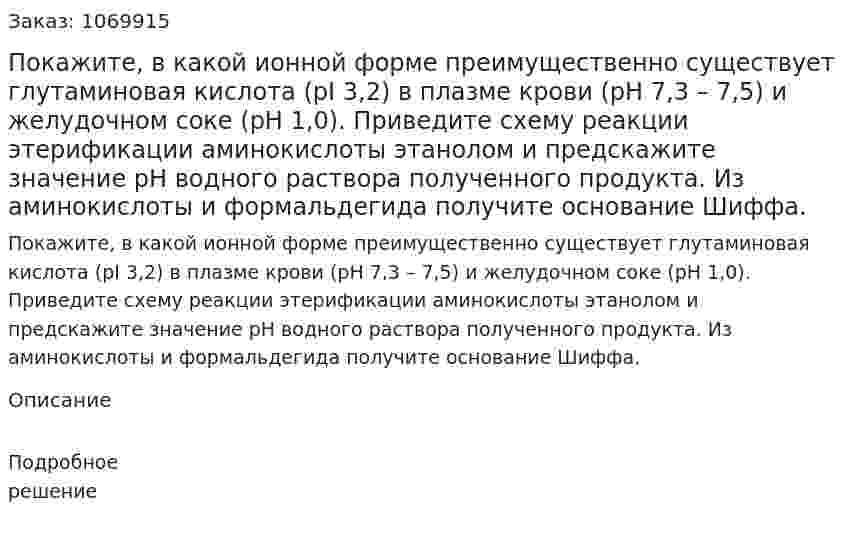 Покажите, в какой ионной форме преимущественно существует глутаминовая кислота (pI 3,2) в плазме крови (рН 7,3 – 7,5) и желудочном соке (рН 1,0). Приведите схему реакции этерификации аминокислоты этанолом и предскажите значение рН водного раствора полученного продукта. Из аминокислоты и формальдегида получите основание Шиффа. 