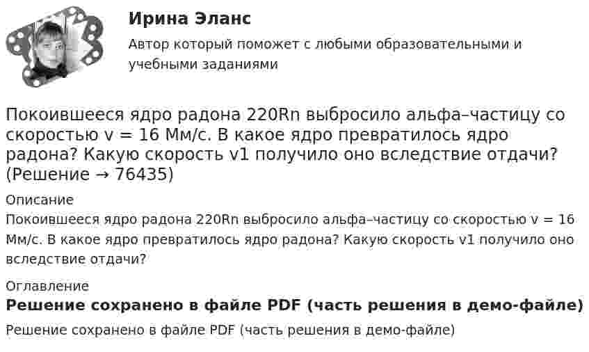     
            Описание
            Покоившееся ядро радона 220Rn выбросило альфа–частицу со скоростью v = 16 Мм/с. В какое ядро превратилось ядро радона? Какую скорость v1 получило оно вследствие отдачи? 
            Оглавление
            Решение сохранено в файле PDF (часть решения в демо-файле)  
            
            
            По квадратной рамке течёт ток силой I = 2 А. Напряжённость магнитного поля в центре рамки равна H = 45 А/м. Определить периметр рамки.Покоившееся ядро радона 220Rn выбросило альфа–частицу со скоростью v = 16 Мм/с. В какое ядро превратилось ядро радона? Какую скорость v1 получило оно вследствие отдачи?Покоившееся ядро радона 220Rn выбросило частицу со скоростью v = 16 Мм/с. В какое ядро превратилось ядро радона? Какую скорость v1 получило оно вследствие отдачи?Поколения операционных системПо кольцевому проводнику радиусом 10 см течёт ток силой 4 А. Параллельно его плоскости на расстоянии 2 см над центром проходит бесконечно длинный прямолинейный проводник с током силой 2 АПо кольцу из медной проволоки площадью сечения 1 мм2 протекает ток силой 10 А. К концам кольца приложена разность потенциалов 0,15 ВПо кольцу радиусом 15 см течёт ток силой 10 А. В одной плоскости с кольцом, находится бесконечно длинный прямолинейный проводник с током 10 А. Проводник совпадает с касательной к кольцу. Найти напряжённость и индукцию магнитного поляПо катушке индуктивностью L = 8 мкГн течет ток I = 6 А. Определить среднее значение ЭДС s> самоиндукции, возникающей в контуре, если сила тока изменится практически до нуля за время t = 5 мс.По катушке индуктивностью L = 8 мкГн течёт ток силой I = 6 А. При выключении тока его сила изменяется практически до нуля за время Dt = 5 мс. Определить среднее значение э.д.с.  самоиндукции, возникающей в контуре.По квадратной проволочной рамке со стороной a = 38 см течёт ток. Напряжённость магнитного поля на расстоянии h = 27 см от плоскости рамки на перпендикуляре к её плоскости, проведённом через центр рамки, H = 0,29 А/м. Определить ток I.По квадратной рамке со стороной 0,2 м течет ток, который создает в центре рамки магнитное поле напряженностью 4,5 А/м. Определить силу тока в рамке.По квадратной рамке со стороной 0,2 м течёт ток, который создаёт в центре рамки магнитное поле напряжённостью 4,5 А/м. Определить силу тока в рамке.По квадратной рамке со стороной a = 0,2 м течёт ток силой I = 4 А. Определить напряжённость и индукцию магнитного поля в центре рамки.По квадратной рамке со стороной a = 0,4 м течёт ток, который создаёт в центре рамки магнитное поле напряжённостью H = 45 А/м. Определить силу тока в рамке.