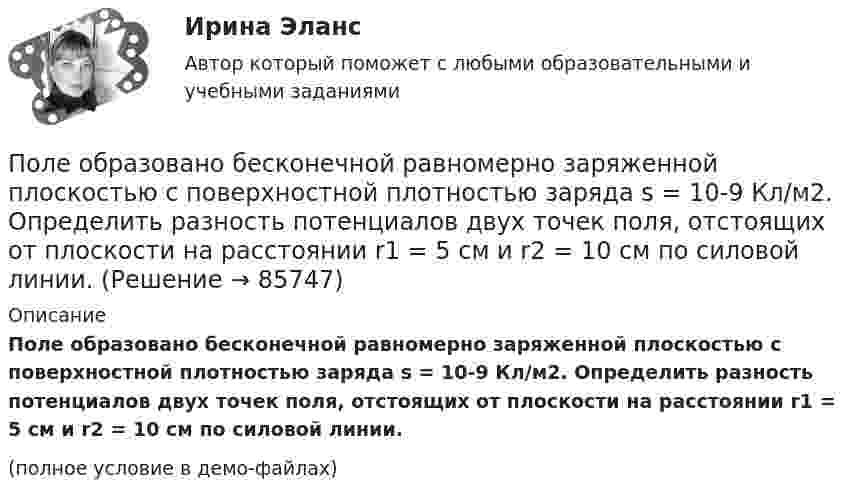     
            Описание
            Поле образовано бесконечной равномерно заряженной плоскостью с поверхностной плотностью заряда s = 10-9 Кл/м2. Определить разность потенциалов двух точек поля, отстоящих от плоскости на расстоянии r1 = 5 см и r2 = 10 см по силовой линии.(полное условие в демо-файлах)   
            
            
            Полем зрения трубы называется Выберите один ответ: a.пространство, видимое в трубу при ее неподвижном положении b.пространство, видимое в трубу через окуляр c.пространство, видимое в трубу через объективПоле образовано бесконечной равномерно заряженной плоскостью с поверхностной плотностью заряда s = 10-9 Кл/м2. Определить разность потенциалов двух точек поля, отстоящих от плоскости на расстоянии r1 = 5 см и r2 = 10 см по силовой линии.Поле образовано бесконечной равномерно заряженной плоскостью с поверхностной плотностью заряда s = 40 нКл/м2. Определить разность потенциалов U двух точек поля, отстоящих от плоскости на r1 = 15 см и r2 = 20 см.Поле образовано бесконечной равномерно заряженной плоскостью с поверхностной плотностью заряда s = 40 нКл/м2. Определить разность потенциалов двух точек, отстоящих от плоскости на r1 = 15 см и r2 = 20 см.Поле образовано заряженным кольцом (R = 0,02 м, Q = 10-6 Кл). Вычислить разность потенциалов в точках, лежащих на оси кольца, отстоящих от центра кольца на расстояниях S1 = 0,01 м и S2 = 0,03 м.Поле образовано точечным диполем с электрическим моментом p = 200 пКл·м. Определить разность потенциалов U двух точек поля, расположенных симметрично относительно диполя на его оси на расстоянии r = 40 см от центра диполя.Поле образовано точечным диполем с электрическим моментом p = 200 пКл·м. Определить разность потенциалов двух точек поля, расположенных симметрично относительно диполя на его оси на расстоянии d = 40 см от центра диполя.Покупка ценных бумаг заграничных компаний предпринимателями данной страны отражается в счете…Покушением на преступление признают ...Покушение на Брежнева - 22 января 1969 г. младший лейтенант Ильин пытался застрелить Брежнева.Полагая температуру воздуха и ускорение свободного падения не зависящими от высоты, определить, на какой высоте h над уровнем моря плотность воздуха меньше своего значения на уровне моря в два раза. Температуру воздуха положить равной 0 °C.Полезная мощность, выделяемая во внешней части цепи, достигает наибольшего значения 5 Вт при силе тока 5 А. Найти внутреннее сопротивление и ЭДС источника тока.Полезные советы при манипуляции человеком. При манипуляции страдает человек, который поддается манипуляцииПолезный обеденный сон. Организм человека должен отдыхать столько, сколько он требует сам