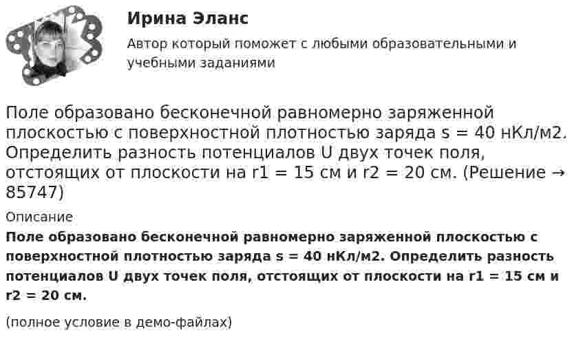     
            Описание
            Поле образовано бесконечной равномерно заряженной плоскостью с поверхностной плотностью заряда s = 40 нКл/м2. Определить разность потенциалов U двух точек поля, отстоящих от плоскости на r1 = 15 см и r2 = 20 см.(полное условие в демо-файлах)   
            
            
            Поле образовано бесконечной равномерно заряженной плоскостью с поверхностной плотностью заряда s = 10-9 Кл/м2. Определить разность потенциалов двух точек поля, отстоящих от плоскости на расстоянии r1 = 5 см и r2 = 10 см по силовой линии.Поле образовано бесконечной равномерно заряженной плоскостью с поверхностной плотностью заряда s = 40 нКл/м2. Определить разность потенциалов U двух точек поля, отстоящих от плоскости на r1 = 15 см и r2 = 20 см.Поле образовано бесконечной равномерно заряженной плоскостью с поверхностной плотностью заряда s = 40 нКл/м2. Определить разность потенциалов двух точек, отстоящих от плоскости на r1 = 15 см и r2 = 20 см.Поле образовано заряженным кольцом (R = 0,02 м, Q = 10-6 Кл). Вычислить разность потенциалов в точках, лежащих на оси кольца, отстоящих от центра кольца на расстояниях S1 = 0,01 м и S2 = 0,03 м.Поле образовано точечным диполем с электрическим моментом p = 200 пКл·м. Определить разность потенциалов U двух точек поля, расположенных симметрично относительно диполя на его оси на расстоянии r = 40 см от центра диполя.Поле образовано точечным диполем с электрическим моментом p = 200 пКл·м. Определить разность потенциалов двух точек поля, расположенных симметрично относительно диполя на его оси на расстоянии d = 40 см от центра диполя.Поле образовано точечным диполем с электрическим моментом p = 340 пКл·м. Определить разность потенциалов U двух точек поля, расположенных симметрично относительно диполя на его оси на расстоянии r = 20 см от центра диполя.Покушением на преступление признают ...Покушение на Брежнева - 22 января 1969 г. младший лейтенант Ильин пытался застрелить Брежнева.Полагая температуру воздуха и ускорение свободного падения не зависящими от высоты, определить, на какой высоте h над уровнем моря плотность воздуха меньше своего значения на уровне моря в два раза. Температуру воздуха положить равной 0 °C.Полезная мощность, выделяемая во внешней части цепи, достигает наибольшего значения 5 Вт при силе тока 5 А. Найти внутреннее сопротивление и ЭДС источника тока.Полезные советы при манипуляции человеком. При манипуляции страдает человек, который поддается манипуляцииПолезный обеденный сон. Организм человека должен отдыхать столько, сколько он требует самполезным для человека продуктом. Своеобразные свойства меда делают его востребованным в современной и нетрадиционной медицине, косметологии