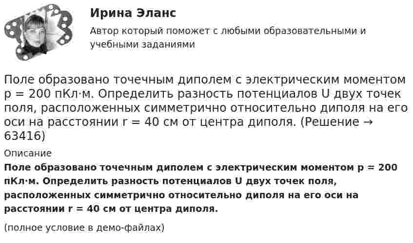     
            Описание
            Поле образовано точечным диполем с электрическим моментом p = 200 пКл·м. Определить разность потенциалов U двух точек поля, расположенных симметрично относительно диполя на его оси на расстоянии r = 40 см от центра диполя.(полное условие в демо-файлах)   
            
            
            Поле образовано заряженным кольцом (R = 0,02 м, Q = 10-6 Кл). Вычислить разность потенциалов в точках, лежащих на оси кольца, отстоящих от центра кольца на расстояниях S1 = 0,01 м и S2 = 0,03 м.Поле образовано точечным диполем с электрическим моментом p = 200 пКл·м. Определить разность потенциалов U двух точек поля, расположенных симметрично относительно диполя на его оси на расстоянии r = 40 см от центра диполя.Поле образовано точечным диполем с электрическим моментом p = 200 пКл·м. Определить разность потенциалов двух точек поля, расположенных симметрично относительно диполя на его оси на расстоянии d = 40 см от центра диполя.Поле образовано точечным диполем с электрическим моментом p = 340 пКл·м. Определить разность потенциалов U двух точек поля, расположенных симметрично относительно диполя на его оси на расстоянии r = 20 см от центра диполя.Поле образовано точечным диполем с электрическим моментом р = 200 пКл*м. Определить разность потенциалов U двух точек поля, расположенных симметрично относительно диполя на его оси на расстоянии r = 40 см от центра диполя.Поле, созданное точечным зарядом Q1 = 30 нКл, действует на заряд Q2 = 1 нКл, помещённый в некоторой точке поля, с силой F = 0,2 мН. Найти напряжённость и потенциал в этой точке, а также расстояние её от заряда Q1.Поле создано двумя равномерно заряженными концентрическими сферами радиусами 5 см и 8 см, и зарядами 2 нКл и -1 нКл соответственно. Определите напряжённость и потенциал электростатического поля Полезная мощность, выделяемая во внешней части цепи, достигает наибольшего значения 5 Вт при силе тока 5 А. Найти внутреннее сопротивление и ЭДС источника тока.Полезные советы при манипуляции человеком. При манипуляции страдает человек, который поддается манипуляцииПолезный обеденный сон. Организм человека должен отдыхать столько, сколько он требует самполезным для человека продуктом. Своеобразные свойства меда делают его востребованным в современной и нетрадиционной медицине, косметологииПолем зрения трубы называется Выберите один ответ: a.пространство, видимое в трубу при ее неподвижном положении b.пространство, видимое в трубу через окуляр c.пространство, видимое в трубу через объективПоле образовано бесконечной равномерно заряженной плоскостью с поверхностной плотностью заряда s = 10-9 Кл/м2. Определить разность потенциалов двух точек поля, отстоящих от плоскости на расстоянии r1 = 5 см и r2 = 10 см по силовой линии.Поле образовано бесконечной равномерно заряженной плоскостью с поверхностной плотностью заряда s = 40 нКл/м2. Определить разность потенциалов U двух точек поля, отстоящих от плоскости на r1 = 15 см и r2 = 20 см.