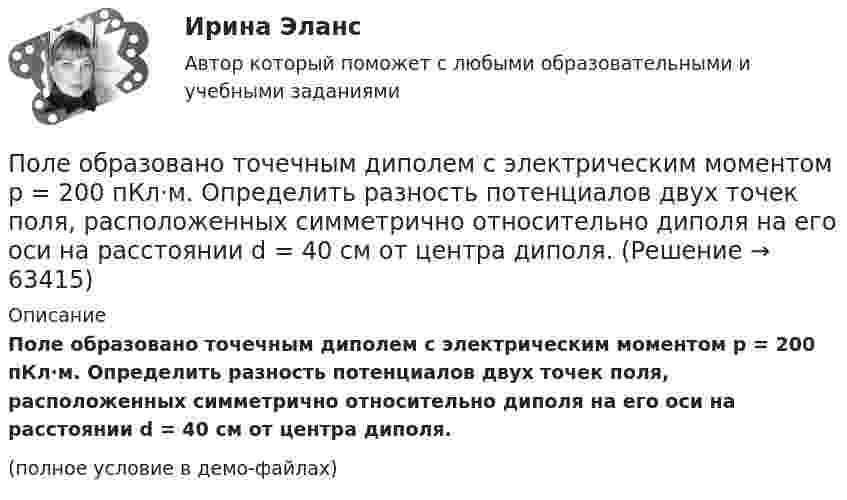     
            Описание
            Поле образовано точечным диполем с электрическим моментом p = 200 пКл·м. Определить разность потенциалов двух точек поля, расположенных симметрично относительно диполя на его оси на расстоянии d = 40 см от центра диполя.(полное условие в демо-файлах)   
            
            
            Поле образовано точечным диполем с электрическим моментом p = 200 пКл·м. Определить разность потенциалов U двух точек поля, расположенных симметрично относительно диполя на его оси на расстоянии r = 40 см от центра диполя.Поле образовано точечным диполем с электрическим моментом p = 200 пКл·м. Определить разность потенциалов двух точек поля, расположенных симметрично относительно диполя на его оси на расстоянии d = 40 см от центра диполя.Поле образовано точечным диполем с электрическим моментом p = 340 пКл·м. Определить разность потенциалов U двух точек поля, расположенных симметрично относительно диполя на его оси на расстоянии r = 20 см от центра диполя.Поле образовано точечным диполем с электрическим моментом р = 200 пКл*м. Определить разность потенциалов U двух точек поля, расположенных симметрично относительно диполя на его оси на расстоянии r = 40 см от центра диполя.Поле, созданное точечным зарядом Q1 = 30 нКл, действует на заряд Q2 = 1 нКл, помещённый в некоторой точке поля, с силой F = 0,2 мН. Найти напряжённость и потенциал в этой точке, а также расстояние её от заряда Q1.Поле создано двумя равномерно заряженными концентрическими сферами радиусами 5 см и 8 см, и зарядами 2 нКл и -1 нКл соответственно. Определите напряжённость и потенциал электростатического поля Поле создано двумя равномерно заряженными концентрическими сферами радиусами R1 = 5 см и R2 = 8 см. Заряды сфер соответственно равны q1 = 2 нКл и q2 = – 1 нКл. Определите напряжённость и потенциал электростатического поляПолезные советы при манипуляции человеком. При манипуляции страдает человек, который поддается манипуляцииПолезный обеденный сон. Организм человека должен отдыхать столько, сколько он требует самполезным для человека продуктом. Своеобразные свойства меда делают его востребованным в современной и нетрадиционной медицине, косметологииПолем зрения трубы называется Выберите один ответ: a.пространство, видимое в трубу при ее неподвижном положении b.пространство, видимое в трубу через окуляр c.пространство, видимое в трубу через объективПоле образовано бесконечной равномерно заряженной плоскостью с поверхностной плотностью заряда s = 10-9 Кл/м2. Определить разность потенциалов двух точек поля, отстоящих от плоскости на расстоянии r1 = 5 см и r2 = 10 см по силовой линии.Поле образовано бесконечной равномерно заряженной плоскостью с поверхностной плотностью заряда s = 40 нКл/м2. Определить разность потенциалов U двух точек поля, отстоящих от плоскости на r1 = 15 см и r2 = 20 см.Поле образовано бесконечной равномерно заряженной плоскостью с поверхностной плотностью заряда s = 40 нКл/м2. Определить разность потенциалов двух точек, отстоящих от плоскости на r1 = 15 см и r2 = 20 см.