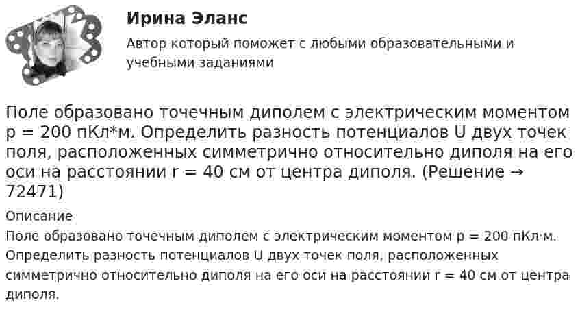      
            Описание
            Поле образовано точечным диполем с электрическим моментом р = 200 пКл·м. Определить разность потенциалов U двух точек поля, расположенных симметрично относительно диполя на его оси на расстоянии r = 40 см от центра диполя.   
            
            
            Поле образовано точечным диполем с электрическим моментом p = 340 пКл·м. Определить разность потенциалов U двух точек поля, расположенных симметрично относительно диполя на его оси на расстоянии r = 20 см от центра диполя.Поле образовано точечным диполем с электрическим моментом р = 200 пКл*м. Определить разность потенциалов U двух точек поля, расположенных симметрично относительно диполя на его оси на расстоянии r = 40 см от центра диполя.Поле, созданное точечным зарядом Q1 = 30 нКл, действует на заряд Q2 = 1 нКл, помещённый в некоторой точке поля, с силой F = 0,2 мН. Найти напряжённость и потенциал в этой точке, а также расстояние её от заряда Q1.Поле создано двумя равномерно заряженными концентрическими сферами радиусами 5 см и 8 см, и зарядами 2 нКл и -1 нКл соответственно. Определите напряжённость и потенциал электростатического поля Поле создано двумя равномерно заряженными концентрическими сферами радиусами R1 = 5 см и R2 = 8 см. Заряды сфер соответственно равны q1 = 2 нКл и q2 = – 1 нКл. Определите напряжённость и потенциал электростатического поляПоле создано двумя равномерно заряженными концентрическими сферами радиусами R1 = 5 см и R2 = 8 см. Заряды сфер соответственно равны q1 = 2 нКл и q2 = – 1 нКл. Определить напряжённость электростатического поля Поле создано двумя равномерно заряженными концентрическими сферами радиусами R1 = 6 см и R2 = 10 см. Заряды сфер соответственно равны Q1 = 2 нКл и Q2 = 4 нКл. Определить напряжённость электростатического поляполезным для человека продуктом. Своеобразные свойства меда делают его востребованным в современной и нетрадиционной медицине, косметологииПолем зрения трубы называется Выберите один ответ: a.пространство, видимое в трубу при ее неподвижном положении b.пространство, видимое в трубу через окуляр c.пространство, видимое в трубу через объективПоле образовано бесконечной равномерно заряженной плоскостью с поверхностной плотностью заряда s = 10-9 Кл/м2. Определить разность потенциалов двух точек поля, отстоящих от плоскости на расстоянии r1 = 5 см и r2 = 10 см по силовой линии.Поле образовано бесконечной равномерно заряженной плоскостью с поверхностной плотностью заряда s = 40 нКл/м2. Определить разность потенциалов U двух точек поля, отстоящих от плоскости на r1 = 15 см и r2 = 20 см.Поле образовано бесконечной равномерно заряженной плоскостью с поверхностной плотностью заряда s = 40 нКл/м2. Определить разность потенциалов двух точек, отстоящих от плоскости на r1 = 15 см и r2 = 20 см.Поле образовано заряженным кольцом (R = 0,02 м, Q = 10-6 Кл). Вычислить разность потенциалов в точках, лежащих на оси кольца, отстоящих от центра кольца на расстояниях S1 = 0,01 м и S2 = 0,03 м.Поле образовано точечным диполем с электрическим моментом p = 200 пКл·м. Определить разность потенциалов U двух точек поля, расположенных симметрично относительно диполя на его оси на расстоянии r = 40 см от центра диполя.