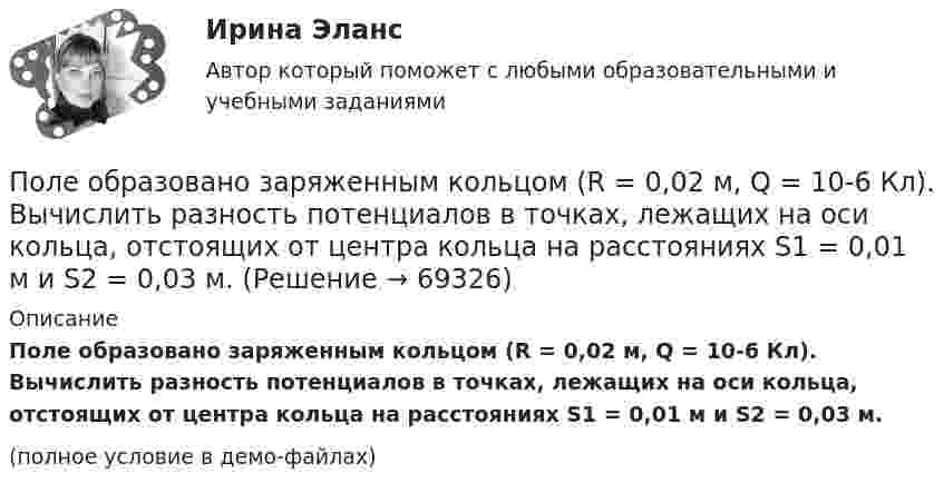     
            Описание
            Поле образовано заряженным кольцом (R = 0,02 м, Q = 10-6 Кл). Вычислить разность потенциалов в точках, лежащих на оси кольца, отстоящих от центра кольца на расстояниях S1 = 0,01 м и S2 = 0,03 м.(полное условие в демо-файлах)   
            
            
            Поле образовано бесконечной равномерно заряженной плоскостью с поверхностной плотностью заряда s = 40 нКл/м2. Определить разность потенциалов двух точек, отстоящих от плоскости на r1 = 15 см и r2 = 20 см.Поле образовано заряженным кольцом (R = 0,02 м, Q = 10-6 Кл). Вычислить разность потенциалов в точках, лежащих на оси кольца, отстоящих от центра кольца на расстояниях S1 = 0,01 м и S2 = 0,03 м.Поле образовано точечным диполем с электрическим моментом p = 200 пКл·м. Определить разность потенциалов U двух точек поля, расположенных симметрично относительно диполя на его оси на расстоянии r = 40 см от центра диполя.Поле образовано точечным диполем с электрическим моментом p = 200 пКл·м. Определить разность потенциалов двух точек поля, расположенных симметрично относительно диполя на его оси на расстоянии d = 40 см от центра диполя.Поле образовано точечным диполем с электрическим моментом p = 340 пКл·м. Определить разность потенциалов U двух точек поля, расположенных симметрично относительно диполя на его оси на расстоянии r = 20 см от центра диполя.Поле образовано точечным диполем с электрическим моментом р = 200 пКл*м. Определить разность потенциалов U двух точек поля, расположенных симметрично относительно диполя на его оси на расстоянии r = 40 см от центра диполя.Поле, созданное точечным зарядом Q1 = 30 нКл, действует на заряд Q2 = 1 нКл, помещённый в некоторой точке поля, с силой F = 0,2 мН. Найти напряжённость и потенциал в этой точке, а также расстояние её от заряда Q1.Полагая температуру воздуха и ускорение свободного падения не зависящими от высоты, определить, на какой высоте h над уровнем моря плотность воздуха меньше своего значения на уровне моря в два раза. Температуру воздуха положить равной 0 °C.Полезная мощность, выделяемая во внешней части цепи, достигает наибольшего значения 5 Вт при силе тока 5 А. Найти внутреннее сопротивление и ЭДС источника тока.Полезные советы при манипуляции человеком. При манипуляции страдает человек, который поддается манипуляцииПолезный обеденный сон. Организм человека должен отдыхать столько, сколько он требует самполезным для человека продуктом. Своеобразные свойства меда делают его востребованным в современной и нетрадиционной медицине, косметологииПолем зрения трубы называется Выберите один ответ: a.пространство, видимое в трубу при ее неподвижном положении b.пространство, видимое в трубу через окуляр c.пространство, видимое в трубу через объективПоле образовано бесконечной равномерно заряженной плоскостью с поверхностной плотностью заряда s = 10-9 Кл/м2. Определить разность потенциалов двух точек поля, отстоящих от плоскости на расстоянии r1 = 5 см и r2 = 10 см по силовой линии.