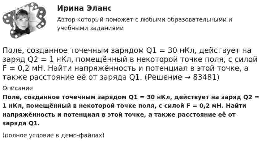     
            Описание
            Поле, созданное точечным зарядом Q1 = 30 нКл, действует на заряд Q2 = 1 нКл, помещённый в некоторой точке поля, с силой F = 0,2 мН. Найти напряжённость и потенциал в этой точке, а также расстояние её от заряда Q1.(полное условие в демо-файлах)   
            
            
            Поле образовано точечным диполем с электрическим моментом р = 200 пКл*м. Определить разность потенциалов U двух точек поля, расположенных симметрично относительно диполя на его оси на расстоянии r = 40 см от центра диполя.Поле, созданное точечным зарядом Q1 = 30 нКл, действует на заряд Q2 = 1 нКл, помещённый в некоторой точке поля, с силой F = 0,2 мН. Найти напряжённость и потенциал в этой точке, а также расстояние её от заряда Q1.Поле создано двумя равномерно заряженными концентрическими сферами радиусами 5 см и 8 см, и зарядами 2 нКл и -1 нКл соответственно. Определите напряжённость и потенциал электростатического поля Поле создано двумя равномерно заряженными концентрическими сферами радиусами R1 = 5 см и R2 = 8 см. Заряды сфер соответственно равны q1 = 2 нКл и q2 = – 1 нКл. Определите напряжённость и потенциал электростатического поляПоле создано двумя равномерно заряженными концентрическими сферами радиусами R1 = 5 см и R2 = 8 см. Заряды сфер соответственно равны q1 = 2 нКл и q2 = – 1 нКл. Определить напряжённость электростатического поля Поле создано двумя равномерно заряженными концентрическими сферами радиусами R1 = 6 см и R2 = 10 см. Заряды сфер соответственно равны Q1 = 2 нКл и Q2 = 4 нКл. Определить напряжённость электростатического поляПоле создано двумя точечными зарядами +2q и -q, находящимися на расстоянии d = 12 см друг от друга. Найти точку на прямой, соединяющей заряды, в которой потенциал j поля равен нулю. Определить напряжённость E поля в этой точке.Полем зрения трубы называется Выберите один ответ: a.пространство, видимое в трубу при ее неподвижном положении b.пространство, видимое в трубу через окуляр c.пространство, видимое в трубу через объективПоле образовано бесконечной равномерно заряженной плоскостью с поверхностной плотностью заряда s = 10-9 Кл/м2. Определить разность потенциалов двух точек поля, отстоящих от плоскости на расстоянии r1 = 5 см и r2 = 10 см по силовой линии.Поле образовано бесконечной равномерно заряженной плоскостью с поверхностной плотностью заряда s = 40 нКл/м2. Определить разность потенциалов U двух точек поля, отстоящих от плоскости на r1 = 15 см и r2 = 20 см.Поле образовано бесконечной равномерно заряженной плоскостью с поверхностной плотностью заряда s = 40 нКл/м2. Определить разность потенциалов двух точек, отстоящих от плоскости на r1 = 15 см и r2 = 20 см.Поле образовано заряженным кольцом (R = 0,02 м, Q = 10-6 Кл). Вычислить разность потенциалов в точках, лежащих на оси кольца, отстоящих от центра кольца на расстояниях S1 = 0,01 м и S2 = 0,03 м.Поле образовано точечным диполем с электрическим моментом p = 200 пКл·м. Определить разность потенциалов U двух точек поля, расположенных симметрично относительно диполя на его оси на расстоянии r = 40 см от центра диполя.Поле образовано точечным диполем с электрическим моментом p = 200 пКл·м. Определить разность потенциалов двух точек поля, расположенных симметрично относительно диполя на его оси на расстоянии d = 40 см от центра диполя.