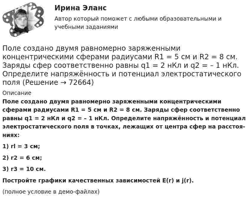     
            Описание
            Поле создано двумя равномерно заряженными концентрическими сферами радиусами R1 = 5 см и R2 = 8 см. Заряды сфер соответственно равны q1 = 2 нКл и q2 = – 1 нКл. Определите напряжённость и потенциал электростатического поля в точках, лежащих от центра сфер на расстоя­ниях:1) rl = 3 см;2) r2 = 6 см;3) r3 = 10 см.           Постройте графики качественных зависимостей E(r) и j(r).(полное условие в демо-файлах)   
            
            
            Поле создано двумя равномерно заряженными концентрическими сферами радиусами 5 см и 8 см, и зарядами 2 нКл и -1 нКл соответственно. Определите напряжённость и потенциал электростатического поля Поле создано двумя равномерно заряженными концентрическими сферами радиусами R1 = 5 см и R2 = 8 см. Заряды сфер соответственно равны q1 = 2 нКл и q2 = – 1 нКл. Определите напряжённость и потенциал электростатического поляПоле создано двумя равномерно заряженными концентрическими сферами радиусами R1 = 5 см и R2 = 8 см. Заряды сфер соответственно равны q1 = 2 нКл и q2 = – 1 нКл. Определить напряжённость электростатического поля Поле создано двумя равномерно заряженными концентрическими сферами радиусами R1 = 6 см и R2 = 10 см. Заряды сфер соответственно равны Q1 = 2 нКл и Q2 = 4 нКл. Определить напряжённость электростатического поляПоле создано двумя точечными зарядами +2q и -q, находящимися на расстоянии d = 12 см друг от друга. Найти точку на прямой, соединяющей заряды, в которой потенциал j поля равен нулю. Определить напряжённость E поля в этой точке.Поле создано точечным зарядом q = 1 нКл. Определить потенциал j и напряжённость E поля в точке, удалённой от заряда на расстояние r = 20 см.Поликультурное образованиеПоле образовано бесконечной равномерно заряженной плоскостью с поверхностной плотностью заряда s = 40 нКл/м2. Определить разность потенциалов U двух точек поля, отстоящих от плоскости на r1 = 15 см и r2 = 20 см.Поле образовано бесконечной равномерно заряженной плоскостью с поверхностной плотностью заряда s = 40 нКл/м2. Определить разность потенциалов двух точек, отстоящих от плоскости на r1 = 15 см и r2 = 20 см.Поле образовано заряженным кольцом (R = 0,02 м, Q = 10-6 Кл). Вычислить разность потенциалов в точках, лежащих на оси кольца, отстоящих от центра кольца на расстояниях S1 = 0,01 м и S2 = 0,03 м.Поле образовано точечным диполем с электрическим моментом p = 200 пКл·м. Определить разность потенциалов U двух точек поля, расположенных симметрично относительно диполя на его оси на расстоянии r = 40 см от центра диполя.Поле образовано точечным диполем с электрическим моментом p = 200 пКл·м. Определить разность потенциалов двух точек поля, расположенных симметрично относительно диполя на его оси на расстоянии d = 40 см от центра диполя.Поле образовано точечным диполем с электрическим моментом p = 340 пКл·м. Определить разность потенциалов U двух точек поля, расположенных симметрично относительно диполя на его оси на расстоянии r = 20 см от центра диполя.Поле образовано точечным диполем с электрическим моментом р = 200 пКл*м. Определить разность потенциалов U двух точек поля, расположенных симметрично относительно диполя на его оси на расстоянии r = 40 см от центра диполя.