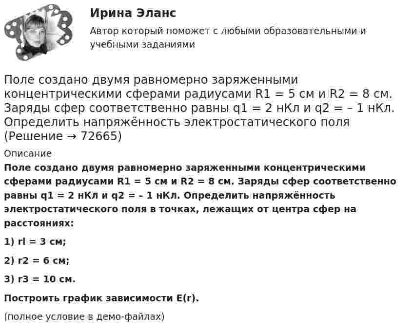     
            Описание
            Поле создано двумя равномерно заряженными концентрическими сферами радиусами R1 = 5 см и R2 = 8 см. Заряды сфер соответственно равны q1 = 2 нКл и q2 = – 1 нКл. Определить напряжённость электростатического поля в точках, лежащих от центра сфер на расстояниях:1) rl = 3 см;2) r2 = 6 см;3) r3 = 10 см.           Построить график зависимости E(r).(полное условие в демо-файлах)   
            
            
            Поле создано двумя равномерно заряженными концентрическими сферами радиусами R1 = 5 см и R2 = 8 см. Заряды сфер соответственно равны q1 = 2 нКл и q2 = – 1 нКл. Определите напряжённость и потенциал электростатического поляПоле создано двумя равномерно заряженными концентрическими сферами радиусами R1 = 5 см и R2 = 8 см. Заряды сфер соответственно равны q1 = 2 нКл и q2 = – 1 нКл. Определить напряжённость электростатического поля Поле создано двумя равномерно заряженными концентрическими сферами радиусами R1 = 6 см и R2 = 10 см. Заряды сфер соответственно равны Q1 = 2 нКл и Q2 = 4 нКл. Определить напряжённость электростатического поляПоле создано двумя точечными зарядами +2q и -q, находящимися на расстоянии d = 12 см друг от друга. Найти точку на прямой, соединяющей заряды, в которой потенциал j поля равен нулю. Определить напряжённость E поля в этой точке.Поле создано точечным зарядом q = 1 нКл. Определить потенциал j и напряжённость E поля в точке, удалённой от заряда на расстояние r = 20 см.Поликультурное образованиеПоликультурное образованиеПоле образовано бесконечной равномерно заряженной плоскостью с поверхностной плотностью заряда s = 40 нКл/м2. Определить разность потенциалов двух точек, отстоящих от плоскости на r1 = 15 см и r2 = 20 см.Поле образовано заряженным кольцом (R = 0,02 м, Q = 10-6 Кл). Вычислить разность потенциалов в точках, лежащих на оси кольца, отстоящих от центра кольца на расстояниях S1 = 0,01 м и S2 = 0,03 м.Поле образовано точечным диполем с электрическим моментом p = 200 пКл·м. Определить разность потенциалов U двух точек поля, расположенных симметрично относительно диполя на его оси на расстоянии r = 40 см от центра диполя.Поле образовано точечным диполем с электрическим моментом p = 200 пКл·м. Определить разность потенциалов двух точек поля, расположенных симметрично относительно диполя на его оси на расстоянии d = 40 см от центра диполя.Поле образовано точечным диполем с электрическим моментом p = 340 пКл·м. Определить разность потенциалов U двух точек поля, расположенных симметрично относительно диполя на его оси на расстоянии r = 20 см от центра диполя.Поле образовано точечным диполем с электрическим моментом р = 200 пКл*м. Определить разность потенциалов U двух точек поля, расположенных симметрично относительно диполя на его оси на расстоянии r = 40 см от центра диполя.Поле, созданное точечным зарядом Q1 = 30 нКл, действует на заряд Q2 = 1 нКл, помещённый в некоторой точке поля, с силой F = 0,2 мН. Найти напряжённость и потенциал в этой точке, а также расстояние её от заряда Q1.