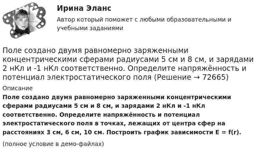     
            Описание
            Поле создано двумя равномерно заряженными концентрическими сферами радиусами 5 см и 8 см, и зарядами 2 нКл и -1 нКл соответственно. Определите напряжённость и потенциал электростатического поля в точках, лежащих от центра сфер на расстояниях 3 см, 6 см, 10 см. Построить график зависимости E = f(r).(полное условие в демо-файлах)   
            
            
            Поле, созданное точечным зарядом Q1 = 30 нКл, действует на заряд Q2 = 1 нКл, помещённый в некоторой точке поля, с силой F = 0,2 мН. Найти напряжённость и потенциал в этой точке, а также расстояние её от заряда Q1.Поле создано двумя равномерно заряженными концентрическими сферами радиусами 5 см и 8 см, и зарядами 2 нКл и -1 нКл соответственно. Определите напряжённость и потенциал электростатического поля Поле создано двумя равномерно заряженными концентрическими сферами радиусами R1 = 5 см и R2 = 8 см. Заряды сфер соответственно равны q1 = 2 нКл и q2 = – 1 нКл. Определите напряжённость и потенциал электростатического поляПоле создано двумя равномерно заряженными концентрическими сферами радиусами R1 = 5 см и R2 = 8 см. Заряды сфер соответственно равны q1 = 2 нКл и q2 = – 1 нКл. Определить напряжённость электростатического поля Поле создано двумя равномерно заряженными концентрическими сферами радиусами R1 = 6 см и R2 = 10 см. Заряды сфер соответственно равны Q1 = 2 нКл и Q2 = 4 нКл. Определить напряжённость электростатического поляПоле создано двумя точечными зарядами +2q и -q, находящимися на расстоянии d = 12 см друг от друга. Найти точку на прямой, соединяющей заряды, в которой потенциал j поля равен нулю. Определить напряжённость E поля в этой точке.Поле создано точечным зарядом q = 1 нКл. Определить потенциал j и напряжённость E поля в точке, удалённой от заряда на расстояние r = 20 см.Поле образовано бесконечной равномерно заряженной плоскостью с поверхностной плотностью заряда s = 10-9 Кл/м2. Определить разность потенциалов двух точек поля, отстоящих от плоскости на расстоянии r1 = 5 см и r2 = 10 см по силовой линии.Поле образовано бесконечной равномерно заряженной плоскостью с поверхностной плотностью заряда s = 40 нКл/м2. Определить разность потенциалов U двух точек поля, отстоящих от плоскости на r1 = 15 см и r2 = 20 см.Поле образовано бесконечной равномерно заряженной плоскостью с поверхностной плотностью заряда s = 40 нКл/м2. Определить разность потенциалов двух точек, отстоящих от плоскости на r1 = 15 см и r2 = 20 см.Поле образовано заряженным кольцом (R = 0,02 м, Q = 10-6 Кл). Вычислить разность потенциалов в точках, лежащих на оси кольца, отстоящих от центра кольца на расстояниях S1 = 0,01 м и S2 = 0,03 м.Поле образовано точечным диполем с электрическим моментом p = 200 пКл·м. Определить разность потенциалов U двух точек поля, расположенных симметрично относительно диполя на его оси на расстоянии r = 40 см от центра диполя.Поле образовано точечным диполем с электрическим моментом p = 200 пКл·м. Определить разность потенциалов двух точек поля, расположенных симметрично относительно диполя на его оси на расстоянии d = 40 см от центра диполя.Поле образовано точечным диполем с электрическим моментом p = 340 пКл·м. Определить разность потенциалов U двух точек поля, расположенных симметрично относительно диполя на его оси на расстоянии r = 20 см от центра диполя.