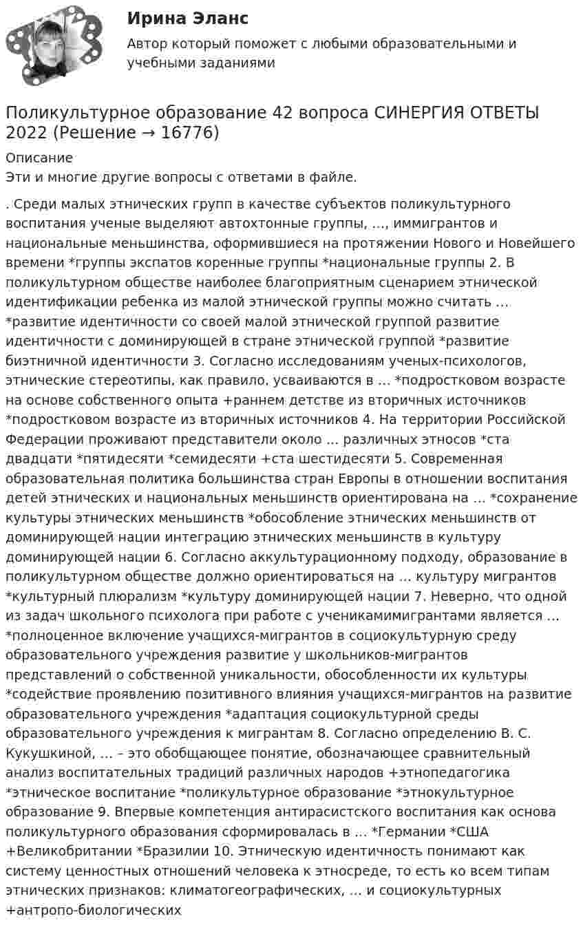      
          Описание
          Эти и многие другие вопросы с ответами в файле.. Среди малых этнических групп в качестве субъектов поликультурного воспитания ученые выделяют автохтонные группы, …, иммигрантов и национальные меньшинства, оформившиеся на протяжении Нового и Новейшего времени *группы экспатов коренные группы *национальные группы 2. В поликультурном обществе наиболее благоприятным сценарием этнической идентификации ребенка из малой этнической группы можно считать … *развитие идентичности со своей малой этнической группой развитие идентичности с доминирующей в стране этнической группой *развитие биэтничной идентичности 3. Согласно исследованиям ученых-психологов, этнические стереотипы, как правило, усваиваются в … *подростковом возрасте на основе собственного опыта +раннем детстве из вторичных источников *подростковом возрасте из вторичных источников 4. На территории Российской Федерации проживают представители около … различных этносов *ста двадцати *пятидесяти *семидесяти +ста шестидесяти 5. Современная образовательная политика большинства стран Европы в отношении воспитания детей этнических и национальных меньшинств ориентирована на … *сохранение культуры этнических меньшинств *обособление этнических меньшинств от доминирующей нации интеграцию этнических меньшинств в культуру доминирующей нации 6. Согласно аккультурационному подходу, образование в поликультурном обществе должно ориентироваться на … культуру мигрантов *культурный плюрализм *культуру доминирующей нации 7. Неверно, что одной из задач школьного психолога при работе с ученикамимигрантами является … *полноценное включение учащихся-мигрантов в социокультурную среду образовательного учреждения развитие у школьников-мигрантов представлений о собственной уникальности, обособленности их культуры *содействие проявлению позитивного влияния учащихся-мигрантов на развитие образовательного учреждения *адаптация социокультурной среды образовательного учреждения к мигрантам 8. Согласно определению В. С. Кукушкиной, … – это обобщающее понятие, обозначающее сравнительный анализ воспитательных традиций различных народов +этнопедагогика *этническое воспитание *поликультурное образование *этнокультурное образование 9. Впервые компетенция антирасистского воспитания как основа поликультурного образования сформировалась в … *Германии *США +Великобритании *Бразилии 10. Этническую идентичность понимают как систему ценностных отношений человека к этносреде, то есть ко всем типам этнических признаков: климатогеографических, … и социокультурных +антропо-биологических    
            
            
            ✅ Поликультурное образование 42 вопроса СИНЕРГИЯ МТИ 2022Поликультурное образование 42 вопроса СИНЕРГИЯ ОТВЕТЫ 2022Поликультурное образование-ВКСПоликультурное образование тест Синергия 2023 (все ответы✅80/100 баллов)Полимером глюкозы является ...Полимером глюкозы является …По линии связи передаются два сигнала A и B с вероятностями...Поле создано двумя равномерно заряженными концентрическими сферами радиусами 5 см и 8 см, и зарядами 2 нКл и -1 нКл соответственно. Определите напряжённость и потенциал электростатического поля Поле создано двумя равномерно заряженными концентрическими сферами радиусами R1 = 5 см и R2 = 8 см. Заряды сфер соответственно равны q1 = 2 нКл и q2 = – 1 нКл. Определите напряжённость и потенциал электростатического поляПоле создано двумя равномерно заряженными концентрическими сферами радиусами R1 = 5 см и R2 = 8 см. Заряды сфер соответственно равны q1 = 2 нКл и q2 = – 1 нКл. Определить напряжённость электростатического поля Поле создано двумя равномерно заряженными концентрическими сферами радиусами R1 = 6 см и R2 = 10 см. Заряды сфер соответственно равны Q1 = 2 нКл и Q2 = 4 нКл. Определить напряжённость электростатического поляПоле создано двумя точечными зарядами +2q и -q, находящимися на расстоянии d = 12 см друг от друга. Найти точку на прямой, соединяющей заряды, в которой потенциал j поля равен нулю. Определить напряжённость E поля в этой точке.Поле создано точечным зарядом q = 1 нКл. Определить потенциал j и напряжённость E поля в точке, удалённой от заряда на расстояние r = 20 см.Поликультурное образование