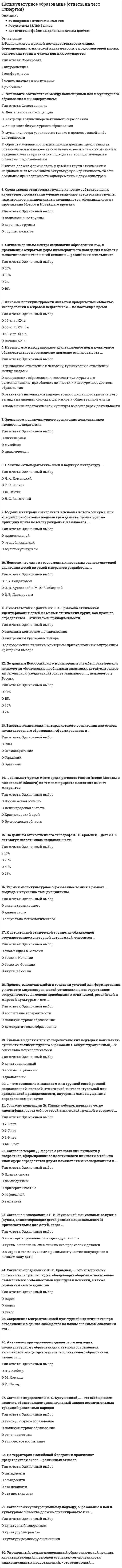     
          Описание
          Сдано на 73 баллов из 100 ХорошоГод сдачи - 2020.Правильные ответы выделенны. 
          Оглавление
          1. Среди малых этнических групп в качестве субъектов поликультурного воспитания ученые выделяют автохтонные группы, …, иммигрантов и национальные меньшинства, оформившиеся на протяжении Нового и Новейшего временигруппы экспатовкоренные группынациональные группы2. В поликультурном обществе наиболее благоприятным сценарием этнической идентификации ребенка из малой этнической группы можно считать …развитие идентичности со своей малой этнической группойразвитие идентичности с доминирующей в стране этнической группойразвитие биэтничной идентичности3. Согласно исследованиям ученых-психологов, этнические стереотипы, как правило, усваиваются в …подростковом возрасте на основе собственного опытараннем детстве из вторичных источниковподростковом возрасте из вторичных источников4. На территории Российской Федерации проживают представители около … различных этносовста двадцатипятидесятисемидесятиста шестидесяти5. Современная образовательная политика большинства стран Европы в отношении воспитания детей этнических и национальных меньшинств ориентирована на …сохранение культуры этнических меньшинствобособление этнических меньшинств от доминирующей нацииинтеграцию этнических меньшинств в культуру доминирующей нации6. Согласно аккультурационному подходу, образование в поликультурном обществе должно ориентироваться на …культуру мигрантовкультурный плюрализмкультуру доминирующей нации7. Неверно, что одной из задач школьного психолога при работе с учениками-мигрантами является …*полноценное включение учащихся-мигрантов в социокультурную среду образовательного учреждения*развитие у школьников-мигрантов представлений о собственной уникальности, обособленности их культуры*содействие проявлению позитивного влияния учащихся-мигрантов на развитие образовательного учреждения*адаптация социокультурной среды образовательного учреждения к мигрантам8. Согласно определению В. С. Кукушкиной, … – это обобщающее понятие, обозначающее сравнительный анализ воспитательных традиций различных народовэтнопедагогикаэтническое воспитаниеполикультурное образованиеэтнокультурное образование9. Впервые компетенция антирасистского воспитания как основа поликультурного образования сформировалась в …ГерманииСШАВеликобританииБразилии10. Этническую идентичность понимают как систему ценностных отношений человека к этносреде, то есть ко всем типам этнических признаков: климато-географических, … и социокультурныхантропо-биологическихнациональныхфизиологическихрасовых11. Неверно, что программа поддержки многообразия культур, разработанная Национальной ассоциацией полирасового воспитания Великобритании в 1970-е годы, предусматривает …*введение информации о национальных меньшинствах, проживающих в стране, в школьные учебные пособия*специальные занятия в школах по ознакомлению детей с культурой проживающих в стране этнических и расовых меньшинств*создание пособий для учащихся из этнических и расовых меньшинств*создание отдельных школ для учащихся из этнических и расовых меньшинств с возможностью обучения детей на родном для них языке12. Феномен поликультурности является приоритетной областью исследований в мировой педагогике с … по настоящее времяначала XX в.60-х гг. XX в.60-х гг. XIX в.60-х гг. XVIII в.13. Согласно данным Центра социологии образования РАО, ежегодно в конфликты на национальной почве оказывается вовлечен почти каждый … подросток, проживающий в Москвевторойшестойдесятыйчетвертый14. Согласно определению Ю. В. Бромлея, … – это исторически сложившаяся группа людей, обладающих общими относительно стабильными особенностями культуры и психики, а также сознанием своего единстванацияэтноснарод15. Неверно, что одна из современных программ социокультурной адаптации детей из семей мигрантов разработана …Г. У. СолдатовойО. В. Хухлаевой и М. Ю. ЧибисовойВ. В. Давыдовым16. Процесс, заключающийся в создании условий для формирования у личности мировоззренческой установки на конструктивное сотрудничество на основе приобщения к этнической, российской и мировой культурам, – это …воспитание толерантностидемократическое образованиеполикультурное образование17. … занимает третье место среди регионов России (после Москвы и Московской области) по темпам прироста населения за счет мигрантовБелгородская областьКраснодарский крайВоронежская областьЛенинградская область18. Согласно данным Центра социологии образования РАО, к проявлению открытых форм интолерантного поведения в области межэтнических отношений склонны … российских школьников50 %2 %30 %10 %19. Упрощенный, схематизированный образ этнической группы, характеризующийся высокой степенью согласованности индивидуальных представлений, – это этнический …20. … – это осознание индивидом или группой своей расовой, национальной, половой, этнической, интеллектуальной или гражданской принадлежности, внутренне самоощущение в определенном качестве21. Согласно концепции Ж. Пиаже, ребенок начинает четко идентифицировать себя со своей этнической группой в возрасте …8–9 лет6–7 лет2–3 лет14–15 лет22. Неверно, что международное адаптационное поликультурное образовательное пространство призвано реализовывать …*ценностное отношение к человеку, гуманизацию отношений между людьми*возвращение образования в контекст культуры и его регионализацию, приобщение личности к культуре посредством образования*повышение педагогической культуры во всех сферах деятельности*развитие у школьников мировоззрения, лишенного критического взгляда на явления окружающего мира и общественной жизни23. Термин «поликультурное образование» возник в рамках … подхода к изучению этой дисциплинысоциально-психологическогоаккультурационногодиалогового24. Активным приверженцем диалогового подхода к поликультурному образованию и автором современной европейской концепции мультиперспективного образования является …У. ШмидтМ. ХоманнВ.С. Библер25. Элементом поликультурного воспитания дошкольников является … педагогикаинженернаямузейнаяпрактическая26. Сохранение мигрантом своей культурной идентичности при объединении в единое сообщество на новом значимом основании – это …27. Принцип …, на котором основано поликультурное образование в России, предполагает включение этнокультурного и регионального содержания в федеральный государственный образовательный стандартполилингвальностипреемственностикультурной целостностиобъемной картины мира28. По данным Всероссийского мониторинга службы практической психологии образования, проблемами адаптации детей-мигрантов на регулярной (ежедневной) основе занимаются … психологов в России15 %7 %57 %30 %29. Ученые выделяют три исследовательских подхода к пониманию сущности поликультурного образования: аккультурационный, … и социально-психологическийдиалоговыйассимиляционныйкультурационный30. В соответствии с данными Е. А. Ермакова этническая идентификация детей из малых этнических групп, как правило, определяется … этнической принадлежности*одновременно внешним критерием приписывания и внутренним критерием выбора*внешним критерием приписывания*внутренним критерием выбора31. Этнополитическая модель российской гражданской нации включает три основных уровня: базовый этнокультурный, национально-территориальный и …национальныйэтническийгражданский32. По данным отечественного этнографа Ю. В. Бромлея, … детей 4–5 лет могут назвать свою национальность25 %10 %50 %75 %33. Согласно исследованию Р. И. Жуковской, национальные куклы (куклы, олицетворяющие детей разных национальностей) привлекательны для детей, когда …куклы выполнены схематично, без прорисовки деталейв играх с этими куклами принимают участие популярные в детском саду детив них ярко проявляется индивидуальность34. Неверно, что международное адаптационное полкультурное образовательное пространство призвано реализовывать …повышение педагогической культуры во всех сферах деятельности ценностное отношение к человеку, гуманизацию отношений между людьмиразвитие у школьников мировоззрения, лишенного критического взгляда на явления окружающего мира и общественной жизнивозвращение образования в контекст культуры и его регионализацию, приобщение личности к культуре посредством образования35. К автохтонной этнической группе, не обладающей государственно- культурной автономией, относятся ...якуты в Россиибаски во Франциибаски в Испаниифламандцы в Бельгии36. Модель интеграции мигрантов в условия нового социума, при которой приобретение людьми гражданства происходит по принципу права по месту рождения, называется ...республиканскоймультикультурнойнациональной37. Согласно исследованию Р. И. Жуковской, национальные куклы (куклы, олицетворяющие детей разных национальностей) привлекательны для детей, когда ...в играх с этими куклами принимают участие популярные в детском саду детикуклы выполнены схематично, без прорисовки деталейв них ярко проявляется индивидуальность38. Согласно теории Д. Марсиа о становлении личности у подростков, сформированность идентичности личности в той или иной сфере определяется двумя показателями: исследованием и …наблюдениемэмпатиейприверженностьюИдентичностьРефлексией39. Впервые о конфликтах на национальной почве среди воспитанников детских садов сообщается в книге …«Великая дидактика»«Дошкольное воспитание в деревне»«О народности в общественном воспитании»40. Современное поликультурное образование основано на принципе равноценности культур, отраженном в международном документе ЮНЕСКО «…»Всеобщая декларация прав человекаДекларация принципов терпимостиДекларация Мехико по политике в области культуры41. Понятие «этнопедагогика» ввел в научную литературу …Г. Н. ВолковЯ. А. КоменскийЛ. С. ВыготскийЖ. Пиаже 
            
            
            Поликультурное образование (ответы Синергия)Поликультурное образование (Ответы Тест Синергия)Поликультурное образование СИНЕРГИЯ 2021г.Ответы на тест МФПУПоликультурное образование Синергия тест 42 вопросаПоликультурное образование (тест с ответами Синергия)____политика государства препятствует возникновению и укреплению монопольной властиПолитико-экономический союз подразумевает …По какой из формул определяется эквивалентный расчётный момент по гипотезе удельной потенциальной энергии формоизменения?По какой формуле определяется теоретический коэффициент концентрации напряжений ?По какой характеристике оросителя рассчитываются удельные гидравлическая и воздушная нагрузки?По какому закону уменьшается амплитуда затухающих колебаний?По какому признаку полимеры делятся на пластики и эласты:По конструктивным соображениям длину цилиндрической пружины (число витков) увеличили в 1,5 раза. Как изменятся максимальные напряжения в пружины.По конструктивным соображениям длину цилиндрической пружины (число витков) увеличили в 2 раза. Как это отразилось на просадке (изменении длины вдоль продольной оси) пружины?