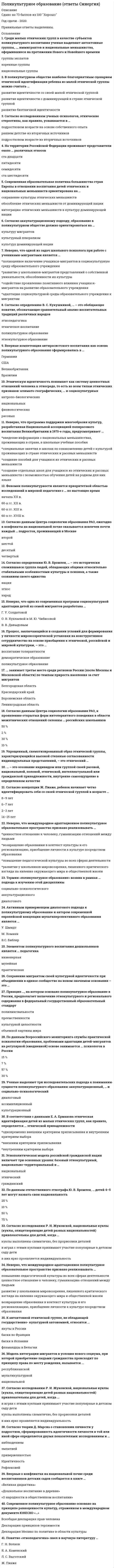      
          Описание
          Поликультурное образование (Ответы Тест Синергия) СБОРНИК ОТВЕТОВ - результат 80 балловПосле покупки Вы получите файл с ответами на вопросы которые указаны ниже: 
          Оглавление
          Упрощенный, схематизированный образ этнической группы, характеризующийся высокой степенью согласованности индивидуальных представлений, - это этнический ...Термин «поликультурное образование» возник в рамках ... подхода к изучению этой дисциплиныаккультурационногосоциально-психологическогодиалоговогоВ поликультурном обществе наиболее благоприятным сценарием этнической идентификации ребенка из малой этнической группы можно считать ...развитие биэтничной идентичностиразвитие идентичности с доминирующей в стране этнической группойразвитие идентичности со своей малой этнической группойСогласно определению В. С. Кукушкиной,... - это обобщающее понятие, обозначающее сравнительный анализ воспитательных традиций различных народовэтнокультурное образованиеполикультурное образованиеэтнопедагогикаэтническое воспитаниеПонятие «этнопедагогика» ввел в научную литературу...Я. А. КоменскийГ. Н. ВолковЛ. С. ВыготскийX ПиажеУченые выделяют три исследовательских подхода к пониманию сущности поликультурного образования: аккультурационный,... и социально-психологическийкультурационныйдиалоговыйассимиляционныйЭтнополитическая модель российской гражданской нации включает три основных уровня: базовый этнокультурный, национально-территориальный и...гражданскийэтническийнациональныйСовременное поликультурное образование основано на принципе равноценности культур, отраженном в международном документе ЮНЕСКО «...»Декларация принципов терпимостиДекларация Мехико по политике в области культурыВсеобщая декларация прав человекаВ соответствии с данными Е. А. Ермакова этническая идентификация детей из малых этнических групп, как правило, определяется ... этнической принадлежностивнешним критерием приписываниявнутренним критерием выбораодновременно внешним критерием приписывания и внутренним критерием выбора Процесс, заключающийся в создании условий для формирования у личности мировоззренческой установки на конструктивное сотрудничество на основе приобщения к этнической, российской и мировой культурам, - это ...демократическое образованиевоспитание толерантностиполикультурное образованиеСреди малых этнических групп в качестве субъектов пол и культурного воспитания ученые выделяют автохтонные группы,иммигрантов и национальные меньшинства, оформившиеся на протяжении Нового и Новейшего временинациональные группыгруппы экспатовкоренные группыСогласно концепции Ж. Пиаже, ребенок начинает четко идентифицировать себя со своей этнической группой в возрасте ...2-3 лет6-7 лет8-9 лет14-15 летК автохтонной этнической группе, не обладающей государственно-культурной автономией, относятся ...якуты в Россиибаски во Франциибаски в Испаниифламандцы в БельгииНеверно, что одной из задач школьного психолога при работе с учениками-мигрантами является ...полноценное включение учащихся-мигрантов в социокультурную среду образовательного учрежденияразвитие у школьников-мигрантов представлений о собственной уникальности, обособленности их культурыадаптация социокультурной среды образовательного учреждения к мигрантамсодействие проявлению позитивного влияния учащихся-мигрантов на развитие образовательного учрежденияПринцип на котором основано поликультурное образование в России, предполагает включение этнокультурного и регионального содержания в федеральный государственный образовательный стандартобъемной картины мирапреемственностикультурной целостностиполилингвальностиФеномен пол и культурности является приоритетной областью исследований в мировой педагогике с ... по настоящее время60-х гг. XVIII60-х гг. XIX в.60-х гг. XX в.начала XX в.Согласно данным Центра социологии образования РАО, ежегодно в конфликты на национальной почве оказывается вовлечен почти каждый ... подросток, проживающий в МосквеЧетвертый второйшестойдесятый По данным отечественного этнографа Ю. В. Бромлея,... детей 4-5 лет могут назвать свою национальность75%50%25%10%Согласно исследованию Р. И. Жуковской, национальные куклы (куклы, олицетворяющие детей разных национальностей)привлекательны для детей, когда ...в играх с этими куклами принимают участие популярные в детском саду детикуклы выполнены схематично, без прорисовки деталейв них ярко проявляется индивидуальностьНеверно, что международное адаптационное поликультурное образовательное пространство призвано реализовывать ...возвращение образования в контекст культуры и его регионализацию, приобщение личности к культуре посредством образованияценностное отношение к человеку, гуманизацию отношений между людьми-повышение педагогической культуры во всех сферах деятельностиразвитие у школьников мировоззрения, лишенного критического взгляда на явления окружающего мира и общественной жизниУпрощенный, схематизированный образ этнической группы, характеризующийся высокой степенью согласованности индивидуальных представлений, - это этнический ...стереотип  либо этностереотипВпервые компетенция антирасистского воспитания как основа поликультурного образования сформировалась в ...СШАГерманииВеликобританииБразилии 
          Список литературы
          Неверно, что одна из современных программ социокультурной адаптации детей из семей мигрантов разработана ...В. В. ДавыдовымГ. У. СолдатовойО. В. Хухлаевой и М. Ю. ЧибисовойСогласно аккультурационному подходу, образование в поликультурном обществе должно ориентироваться на ...культуру мигрантовкультуру доминирующем нациикультурный плюрализмСогласно определению Ю. В. Бромлея,... - это исторически сложившаяся группа людей, обладающих общими относительно стабильными особенностями культуры и психики, а также сознанием своего единстваэтноснароднацияСовременная образовательная политика большинства стран Европы в отношении воспитания детей этнических и национальных меньшинств ориентирована на ...сохранение культуры этнических меньшинствобособление этнических меньшинств от доминирующей нацииинтеграцию этнических меньшинств в культуру доминирующей нацииМодель интеграции мигрантов в условия нового социума, при которой приобретение людьми гражданства происходит попринципу права по месту рождения, называется ...республиканскоймультикультурнойнациональнойСогласно данным Центра социологии образования РАО, к проявлению открытых форм интолерантного поведения в области межэтнических отношений склонны ... российских школьников50%10%2 %0 %Сохранение мигрантом своей культурной идентичности при объединении в единое сообщество на новом значимом основании - это ...интеграцияНеверно, что программа поддержки многообразия культур, разработанная Национальной ассоциацией полирасового воспитания Великобритании в 1970-е годы, предусматривает ...создание пособий для учащихся из этнических и расовых меньшинстввведение информации о национальных меньшинствах, проживающих в стране, в школьные учебные пособияспециальные занятия в школах по ознакомлению детей с культурой проживающих в стране этнических и расовых меньшинств-создание отдельных школ для учащихся из этнических и расовых меньшинств с возможностью обучения детей на родном для них языкеНа территории Российской Федерации проживают представители около ... различных этносовста шестидесятисемидесятипятидесятиста двадцатиСогласно теории Д. Марсиа о становлении личности у подростков, сформированное идентичности личности в той или иной сфере определяется двумя показателями: исследованием и ...эмпатиеиИдентичностьприверженностьюнаблюдениемЭтническую идентичность понимают как систему ценностных отношений человека к этносреде, то есть ко всем типам этнических признаков: климато-географических,... и социокультурныхнациональныхантропо-биологическихфизиологическихрасовых... - это осознание индивидом или группой своей расовой, национальной, половой, этнической, интеллектуальной или гражданской принадлежности, внутренне самоощущение в определенном качествеидентичностьСогласно исследованиям ученых-психологов, этнические стереотипы, как правило, усваиваются в ...раннем детстве из вторичных источниковподростковом возрасте на основе собственного опытаподростковом возрасте из вторичных источников... занимает третье место среди регионов России (после Москвы и Московской области) по темпам прироста населения за счет мигрантовКраснодарский крайВоронежская областьБелгородская областьЛенинградская областьАктивным приверженцем диалогового подхода к поликультурному образованию и автором современной европейской концепции мультиперспективного образования является ...М.ХоманнВ.С. Библер У. ШмидтЭлементом поликультурного воспитания дошкольников является ... педагогикамузейнаяинженернаяпрактическаяПоданным Всероссийского мониторинга службы практической психологии образования, проблемами адаптации детей-мигрантов на регулярной (ежедневной) основе занимаются ... психологов в России57%15%30%7%В поликультурном обществе наиболее благоприятным сценарием этнической идентификации ребенка из малой этнической группы можно считать ...развитие идентичности с доминирующей в стране этнической группойразвитие идентичности со своей малой этнической группойразвитие биэтничной идентичностиЭтнополитическая модель российской гражданской нации включает три основных уровня: базовый этнокультурный, национально-территориальный и ...национальныйэтническийгражданскийТермин «поликультурное образование» возник в рамках ... подхода к изучению этой дисциплиныдиалоговогосоциально-психологического аккультурационногоПонятие «этнопедагогика» ввел в научную литературу ...О Ж. ПиажеО Л. С. ВыготскийО Я. А. КоменскийГ. Н. Волков
            
            
            Поликультурное образование (Ответы Тест Синергия)Поликультурное образование СИНЕРГИЯ 2021г.Ответы на тест МФПУПоликультурное образование Синергия тест 42 вопросаПоликультурное образование (тест с ответами Синергия)____политика государства препятствует возникновению и укреплению монопольной властиПолитико-экономический союз подразумевает …⭐ Политология. (все ответы на тест Синергия / МТИ / МосАП)По какой формуле определяется теоретический коэффициент концентрации напряжений ?По какой характеристике оросителя рассчитываются удельные гидравлическая и воздушная нагрузки?По какому закону уменьшается амплитуда затухающих колебаний?По какому признаку полимеры делятся на пластики и эласты:По конструктивным соображениям длину цилиндрической пружины (число витков) увеличили в 1,5 раза. Как изменятся максимальные напряжения в пружины.По конструктивным соображениям длину цилиндрической пружины (число витков) увеличили в 2 раза. Как это отразилось на просадке (изменении длины вдоль продольной оси) пружины?Поликультурное образование (ответы на тест Синергия)