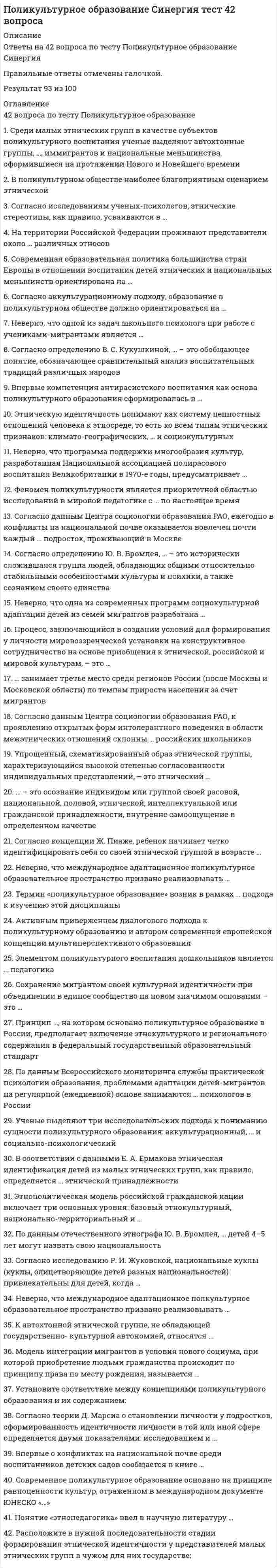    
          Описание
          42 вопроса с ответами*Практически все вопросы из онлайн-тестаПоследний раз тест был сдан на 77 баллов из 100 ХорошоГод сдачи - 2018-2021.После покупки Вы получите файл с ответами на вопросы которые указаны ниже:***(Если нужна помощь с другими предметами или сдачей тестов онлайн, пишите в личные сообщения) 
          Оглавление
          1. Среди малых этнических групп в качестве субъектов поликультурного воспитания ученые выделяют автохтонные группы, …, иммигрантов и национальные меньшинства, оформившиеся на протяжении Нового и Новейшего времени *группы экспатов *коренные группы *национальные группы2. В поликультурном обществе наиболее благоприятным сценарием этнической идентификации ребенка из малой этнической группы можно считать … *развитие идентичности со своей малой этнической группой *развитие идентичности с доминирующей в стране этнической группой *развитие биэтничной идентичности3. Согласно исследованиям ученых-психологов, этнические стереотипы, как правило, усваиваются в … *подростковом возрасте на основе собственного опыта*раннем детстве из вторичных источников *подростковом возрасте из вторичных источников4. На территории Российской Федерации проживают представители около … различных этносов *ста двадцати *пятидесяти *семидесяти *ста шестидесяти5. Современная образовательная политика большинства стран Европы в отношении воспитания детей этнических и национальных меньшинств ориентирована на … *сохранение культуры этнических меньшинств *обособление этнических меньшинств от доминирующей нации*интеграцию этнических меньшинств в культуру доминирующей нации6. Согласно аккультурационному подходу, образование в поликультурном обществе должно ориентироваться на … *культуру мигрантов*культурный плюрализм *культуру доминирующей нации7. Неверно, что одной из задач школьного психолога при работе с учениками-мигрантами является … *полноценное включение учащихся-мигрантов в социокультурную среду образовательного учреждения *развитие у школьников-мигрантов представлений о собственной уникальности, обособленности их культуры *содействие проявлению позитивного влияния учащихся-мигрантов на развитие образовательного учреждения *адаптация социокультурной среды образовательного учреждения к мигрантам8. Согласно определению В. С. Кукушкиной, … – это обобщающее понятие, обозначающее сравнительный анализ воспитательных традиций различных народов *этнопедагогика *этническое воспитание *поликультурное образование*этнокультурное образование9. Впервые компетенция антирасистского воспитания как основа поликультурного образования сформировалась в … *Германии *США *Великобритании *Бразилии10. Этническую идентичность понимают как систему ценностных отношений человека к этносреде, то есть ко всем типам этнических признаков: климато-географических, … и социокультурных *антропо-биологических *национальных*физиологических *расовых11. Неверно, что программа поддержки многообразия культур, разработанная Национальной ассоциацией полирасового воспитания Великобритании в 1970-е годы, предусматривает … *введение информации о национальных меньшинствах, проживающих в стране, в школьные учебные пособия *специальные занятия в школах по ознакомлению детей с культурой проживающих в стране этнических и расовых меньшинств *создание пособий для учащихся из этнических и расовых меньшинств*создание отдельных школ для учащихся из этнических и расовых меньшинств с возможностью обучения детей на родном для них языке12. Феномен поликультурности является приоритетной областью исследований в мировой педагогике с … по настоящее время начала XX в. *60-х гг. XX в. *60-х гг. XIX в. *60-х гг. XVIII в.13. Согласно данным Центра социологии образования РАО, ежегодно в конфликты на национальной почве оказывается вовлечен почти каждый … подросток, проживающий в Москве *второй *шестой *десятый *четвертый14. Согласно определению Ю. В. Бромлея, … – это исторически сложившаяся группа людей, обладающих общими относительно стабильными особенностями культуры и психики, а также сознанием своего единства *нация *этнос *народ15. Неверно, что одна из современных программ социокультурной адаптации детей из семей мигрантов разработана … *Г. У. Солдатовой *О. В. Хухлаевой и М. Ю. Чибисовой *В. В. Давыдовым16. Процесс, заключающийся в создании условий для формирования у личности мировоззренческой установки на конструктивное сотрудничество на основе приобщения к этнической, российской и мировой культурам, – это … *воспитание толерантности *демократическое образование*поликультурное образование17. … занимает третье место среди регионов России (после Москвы и Московской области) по темпам прироста населения за счет мигрантов *Белгородская область *Краснодарский край *Воронежская область *Ленинградская область18. Согласно данным Центра социологии образования РАО, к проявлению открытых форм интолерантного поведения в области межэтнических отношений склонны … российских школьников *50 % *2 % *30 % *10 %19. Упрощенный, схематизированный образ этнической группы, характеризующийся высокой степенью согласованности индивидуальных представлений, – это этнический …20. … – это осознание индивидом или группой своей расовой, национальной, половой, этнической, интеллектуальной или гражданской принадлежности, внутренне самоощущение в определенном качестве21. Согласно концепции Ж. Пиаже, ребенок начинает четко идентифицировать себя со своей этнической группой в возрасте … *8–9 лет *6–7 лет *2–3 лет *14–15 лет22. Неверно, что международное адаптационное поликультурное образовательное пространство призвано реализовывать … *ценностное отношение к человеку, гуманизацию отношений между людьми *возвращение образования в контекст культуры и его регионализацию, приобщение личности к культуре посредством образования*повышение педагогической культуры во всех сферах деятельности *развитие у школьников мировоззрения, лишенного критического взгляда на явления окружающего мира и общественной жизни23. Термин «поликультурное образование» возник в рамках … подхода к изучению этой дисциплины *социально-психологического *аккультурационного *диалогового24. Активным приверженцем диалогового подхода к поликультурному образованию и автором современной европейской концепции мультиперспективного образования является … *У. Шмидт *М. Хоманн *В.С. Библер25. Элементом поликультурного воспитания дошкольников является … педагогика *инженерная *музейная *практическая26. Сохранение мигрантом своей культурной идентичности при объединении в единое сообщество на новом значимом основании – это …27. Принцип …, на котором основано поликультурное образование в России, предполагает включение этнокультурного и регионального содержания в федеральный государственный образовательный стандарт *полилингвальности *преемственности *культурной целостности *объемной картины мира28. По данным Всероссийского мониторинга службы практической психологии образования, проблемами адаптации детей-мигрантов на регулярной (ежедневной) основе занимаются … психологов в России *15 % *7 % *57 % *30 %29. Ученые выделяют три исследовательских подхода к пониманию сущности поликультурного образования: аккультурационный, … и социально-психологический *диалоговый *ассимиляционный*культурационный30. В соответствии с данными Е. А. Ермакова этническая идентификация детей из малых этнических групп, как правило, определяется … этнической принадлежности *одновременно внешним критерием приписывания и внутренним критерием выбора *внешним критерием приписывания *внутренним критерием выбора31. Этнополитическая модель российской гражданской нации включает три основных уровня: базовый этнокультурный, национально-территориальный и … *национальный *этнический *гражданский32. По данным отечественного этнографа Ю. В. Бромлея, … детей 4–5 лет могут назвать свою национальность 25 % 10 % 50 % 75 %33. Согласно исследованию Р. И. Жуковской, национальные куклы (куклы, олицетворяющие детей разных национальностей) привлекательны для детей, когда … *куклы выполнены схематично, без прорисовки деталей *в играх с этими куклами принимают участие популярные в детском саду дети *в них ярко проявляется индивидуальность34. Неверно, что международное адаптационное полкультурное образовательное пространство призвано реализовывать … *повышение педагогической культуры во всех сферах деятельности ценностное отношение к человеку, гуманизацию отношений между людьми *развитие у школьников мировоззрения, лишенного критического взгляда на явления окружающего мира и общественной жизни *возвращение образования в контекст культуры и его регионализацию, приобщение личности к культуре посредством образования35. К автохтонной этнической группе, не обладающей государственно- культурной автономией, относятся ... *якуты в России *баски во Франции *баски в Испании *фламандцы в Бельгии36. Модель интеграции мигрантов в условия нового социума, при которой приобретение людьми гражданства происходит по принципу права по месту рождения, называется ... *республиканской *мультикультурной *национальной37. Установите соответствие между концепциями поликультурного образования и их содержанием: A. Деятельностная концепция B. Концепция бикультурного образования C. Концепция мультиперспективного образования D. чужая культура усваивается только в процессе какой-либо деятельности E. образовательные программы школы должны предоставлять обучающимся возможность осознания относительности мнений и суждений, учить критически подходить к господствующим в обществе представлениям F. школа должна формировать у детей из групп этнических и национальных меньшинств бикультурную идентичность, то есть осознание принадлежности одновременно к двум культурам38. Согласно теории Д. Марсиа о становлении личности у подростков, сформированность идентичности личности в той или иной сфере определяется двумя показателями: исследованием и … *наблюдением *эмпатией *приверженностью *Идентичность *Рефлексией39. Впервые о конфликтах на национальной почве среди воспитанников детских садов сообщается в книге … * «Великая дидактика» * «Дошкольное воспитание в деревне» * «О народности в общественном воспитании»40. Современное поликультурное образование основано на принципе равноценности культур, отраженном в международном документе ЮНЕСКО «…» *Всеобщая декларация прав человека *Декларация принципов терпимости *Декларация Мехико по политике в области культуры41. Понятие «этнопедагогика» ввел в научную литературу … *Г. Н. Волков *Я. А. Коменский *Л. С. Выготский *Ж. Пиаже42. Расположите в нужной последовательности стадии формирования этнической идентичности у представителей малых этнических групп в чужом для них государстве: 1 интроспекция 2 диссонанс3 конформность 4 сопротивление и погружение 
          Список литературы
          1 Важно!. информация по изучению курса 2 Тема 1. Сущность поликультурного образования З Тема 2. феномен поликультурности в образовательном пространстве современной России и других стран 4 Тема З. 3тнокультура в формировании личности ребенка 5 Тема 4. Особенности поликультурного образования дошкольников и Младших школьников 6 Литература 
            
            
            Поликультурное образование (тест с ответами Синергия)____политика государства препятствует возникновению и укреплению монопольной властиПолитико-экономический союз подразумевает …⭐ Политология. (все ответы на тест Синергия / МТИ / МосАП)⭐ Политология. (все ответы на тест Синергия / МТИ / МосАП, март 2022)Политология МОИ/СИНЕРГИЯПолитология (тест с ответами Синергия) По какому признаку полимеры делятся на пластики и эласты:По конструктивным соображениям длину цилиндрической пружины (число витков) увеличили в 1,5 раза. Как изменятся максимальные напряжения в пружины.По конструктивным соображениям длину цилиндрической пружины (число витков) увеличили в 2 раза. Как это отразилось на просадке (изменении длины вдоль продольной оси) пружины?Поликультурное образование (ответы на тест Синергия)Поликультурное образование (ответы Синергия)Поликультурное образование (Ответы Тест Синергия)Поликультурное образование СИНЕРГИЯ 2021г.Ответы на тест МФПУ