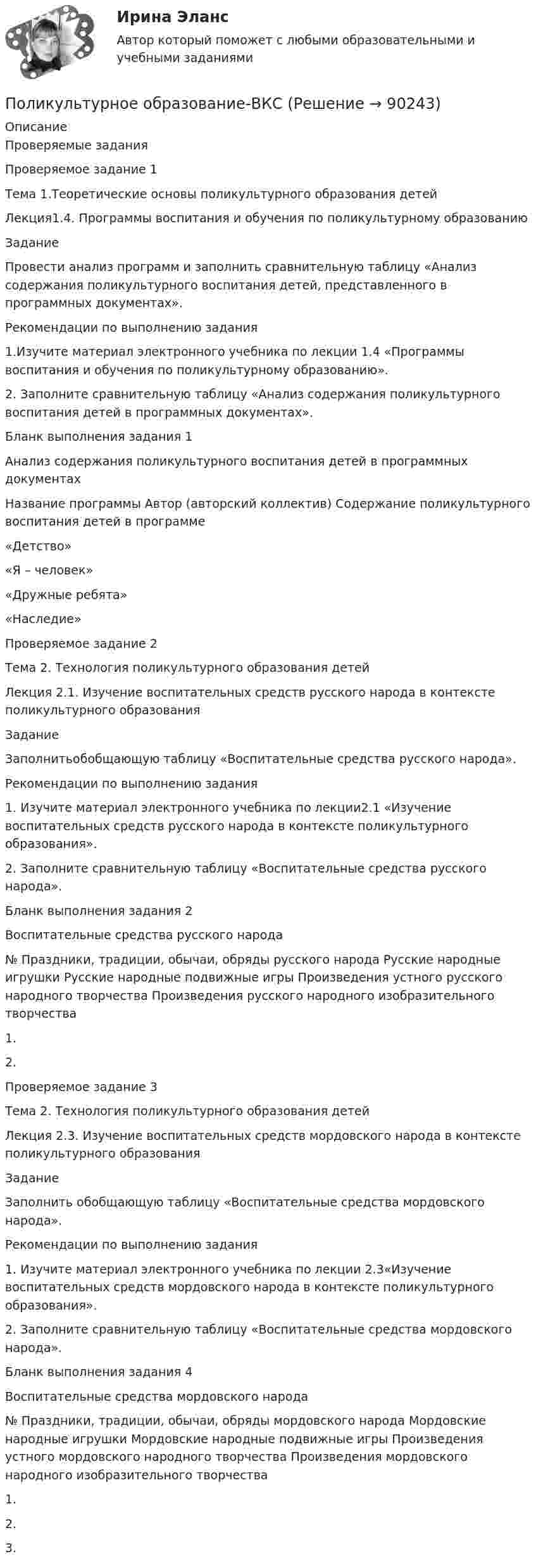     
            Описание
            Проверяемые заданияПроверяемое задание 1Тема 1.Теоретические основы поликультурного образования детейЛекция1.4. Программы воспитания и обучения по поликультурному образованиюЗадание Провести анализ программ и заполнить сравнительную таблицу «Анализ содержания поликультурного воспитания детей, представленного в программных документах».Рекомендации по выполнению задания1.Изучите материал электронного учебника по лекции 1.4 «Программы воспитания и обучения по поликультурному образованию».2. Заполните сравнительную таблицу «Анализ содержания поликультурного воспитания детей в программных документах». Бланк выполнения задания 1Анализ содержания поликультурного воспитания детей в программных документахНазвание программы	Автор (авторский коллектив)	Содержание поликультурного воспитания детей в программе«Детство» «Я – человек» «Дружные ребята» «Наследие» Проверяемое задание 2Тема 2. Технология поликультурного образования детейЛекция 2.1. Изучение воспитательных средств русского народа в контексте поликультурного образованияЗадание Заполнитьобобщающую таблицу «Воспитательные средства русского народа».Рекомендации по выполнению задания1. Изучите материал электронного учебника по лекции2.1 «Изучение воспитательных средств русского народа в контексте поликультурного образования».2. Заполните сравнительную таблицу «Воспитательные средства русского народа».Бланк выполнения задания 2Воспитательные средства русского народа№	Праздники, традиции, обычаи, обряды русского народа	Русские народные игрушки	Русские народные подвижные игры	Произведения устного русского народного творчества	Произведения русского народного изобразительного творчества1.					2.					 Проверяемое задание 3Тема 2. Технология поликультурного образования детейЛекция 2.3. Изучение воспитательных средств мордовского народа в контексте поликультурного образованияЗадание Заполнить обобщающую таблицу «Воспитательные средства мордовского народа».Рекомендации по выполнению задания1. Изучите материал электронного учебника по лекции 2.3«Изучение воспитательных средств мордовского народа в контексте поликультурного образования».2. Заполните сравнительную таблицу «Воспитательные средства мордовского народа».Бланк выполнения задания 4Воспитательные средства мордовского народа№	Праздники, традиции, обычаи, обряды мордовского народа	Мордовские народные игрушки	Мордовские народные подвижные игры	Произведения устного мордовского народного творчества	Произведения мордовского народного изобразительного творчества1.					2.					3.					    
            
            
            Поликультурное образование 42 вопроса СИНЕРГИЯ ОТВЕТЫ 2022Поликультурное образование-ВКСПоликультурное образование тест Синергия 2023 (все ответы✅80/100 баллов)Полимером глюкозы является ...Полимером глюкозы является …По линии связи передаются два сигнала A и B с вероятностями...Политех_теория вероятностей- ИТОГОВЫЙ ТЕСТ- только ответы!Поле создано двумя равномерно заряженными концентрическими сферами радиусами R1 = 5 см и R2 = 8 см. Заряды сфер соответственно равны q1 = 2 нКл и q2 = – 1 нКл. Определите напряжённость и потенциал электростатического поляПоле создано двумя равномерно заряженными концентрическими сферами радиусами R1 = 5 см и R2 = 8 см. Заряды сфер соответственно равны q1 = 2 нКл и q2 = – 1 нКл. Определить напряжённость электростатического поля Поле создано двумя равномерно заряженными концентрическими сферами радиусами R1 = 6 см и R2 = 10 см. Заряды сфер соответственно равны Q1 = 2 нКл и Q2 = 4 нКл. Определить напряжённость электростатического поляПоле создано двумя точечными зарядами +2q и -q, находящимися на расстоянии d = 12 см друг от друга. Найти точку на прямой, соединяющей заряды, в которой потенциал j поля равен нулю. Определить напряжённость E поля в этой точке.Поле создано точечным зарядом q = 1 нКл. Определить потенциал j и напряжённость E поля в точке, удалённой от заряда на расстояние r = 20 см.Поликультурное образованиеПоликультурное образование