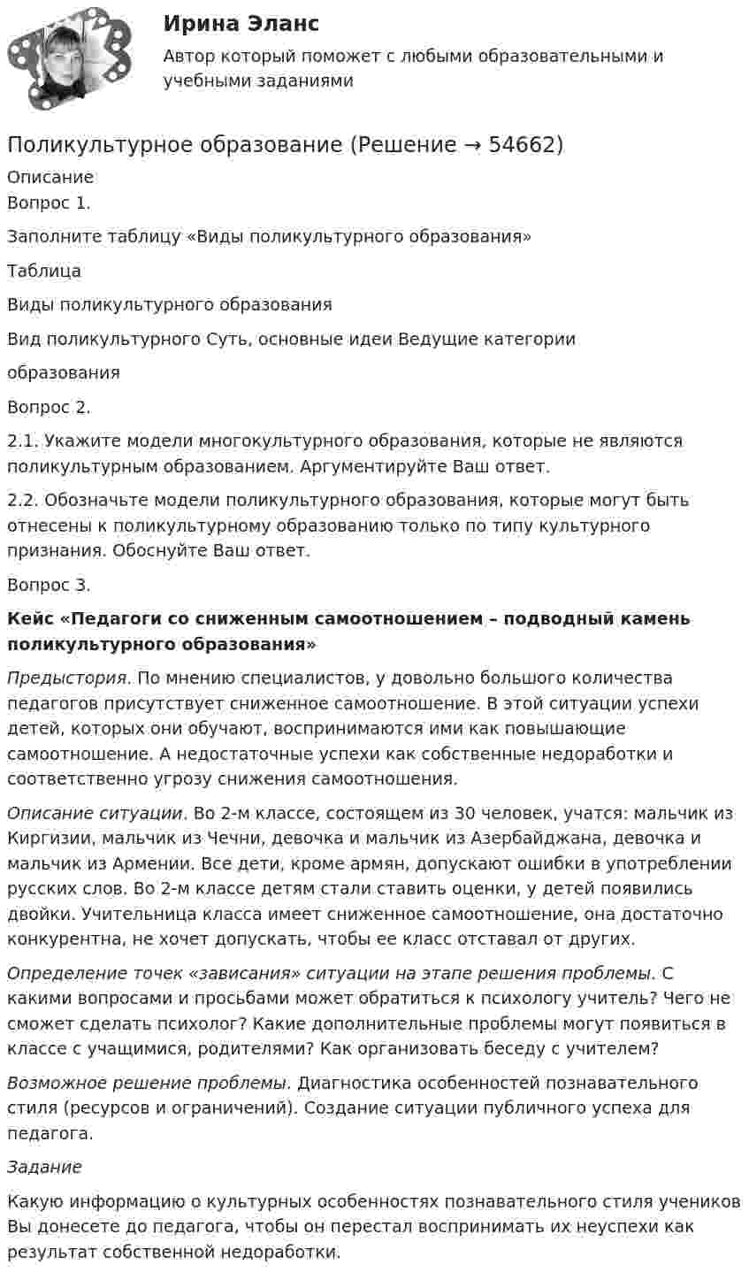      
            Описание
            Вопрос 1.Заполните таблицу «Виды поликультурного образования»ТаблицаВиды поликультурного образованияВид поликультурного    Суть, основные идеи   Ведущие категорииобразования  Вопрос 2.2.1. Укажите модели многокультурного образования, которые не являются поликультурным образованием. Аргументируйте Ваш ответ.2.2. Обозначьте модели поликультурного образования, которые могут быть отнесены к поликультурному образованию только по типу культурного признания. Обоснуйте Ваш ответ.Вопрос 3.Кейс «Педагоги со сниженным самоотношением – подводный камень поликультурного образования» Предыстория. По мнению специалистов, у довольно большого количества педагогов присутствует сниженное самоотношение. В этой ситуации успехи детей, которых они обучают, воспринимаются ими как повышающие самоотношение. А недостаточные успехи как собственные недоработки и соответственно угрозу снижения самоотношения.Описание ситуации. Во 2-м классе, состоящем из 30 человек, учатся: мальчик из Киргизии, мальчик из Чечни, девочка и мальчик из Азербайджана, девочка и мальчик из Армении. Все дети, кроме армян, допускают ошибки в употреблении русских слов. Во 2-м классе детям стали ставить оценки, у детей появились двойки. Учительница класса имеет сниженное самоотношение, она достаточно конкурентна, не хочет допускать, чтобы ее класс отставал от других.Определение точек «зависания» ситуации на этапе решения проблемы. С какими вопросами и просьбами может обратиться к психологу учитель? Чего не сможет сделать психолог? Какие дополнительные проблемы могут появиться в классе с учащимися, родителями? Как организовать беседу с учителем?Возможное решение проблемы. Диагностика особенностей познавательного стиля (ресурсов и ограничений). Создание ситуации публичного успеха для педагога.ЗаданиеКакую информацию о культурных особенностях познавательного стиля учеников Вы донесете до педагога, чтобы он перестал воспринимать их неуспехи как результат собственной недоработки.   
            
            
            Поликультурное образованиеПоликультурное образование✅ Поликультурное образование 42 вопроса СИНЕРГИЯ МТИ 2022Поликультурное образование 42 вопроса СИНЕРГИЯ ОТВЕТЫ 2022Поликультурное образование-ВКСПоликультурное образование тест Синергия 2023 (все ответы✅80/100 баллов)Полимером глюкозы является ...Поле образовано точечным диполем с электрическим моментом р = 200 пКл*м. Определить разность потенциалов U двух точек поля, расположенных симметрично относительно диполя на его оси на расстоянии r = 40 см от центра диполя.Поле, созданное точечным зарядом Q1 = 30 нКл, действует на заряд Q2 = 1 нКл, помещённый в некоторой точке поля, с силой F = 0,2 мН. Найти напряжённость и потенциал в этой точке, а также расстояние её от заряда Q1.Поле создано двумя равномерно заряженными концентрическими сферами радиусами 5 см и 8 см, и зарядами 2 нКл и -1 нКл соответственно. Определите напряжённость и потенциал электростатического поля Поле создано двумя равномерно заряженными концентрическими сферами радиусами R1 = 5 см и R2 = 8 см. Заряды сфер соответственно равны q1 = 2 нКл и q2 = – 1 нКл. Определите напряжённость и потенциал электростатического поляПоле создано двумя равномерно заряженными концентрическими сферами радиусами R1 = 5 см и R2 = 8 см. Заряды сфер соответственно равны q1 = 2 нКл и q2 = – 1 нКл. Определить напряжённость электростатического поля Поле создано двумя равномерно заряженными концентрическими сферами радиусами R1 = 6 см и R2 = 10 см. Заряды сфер соответственно равны Q1 = 2 нКл и Q2 = 4 нКл. Определить напряжённость электростатического поляПоле создано двумя точечными зарядами +2q и -q, находящимися на расстоянии d = 12 см друг от друга. Найти точку на прямой, соединяющей заряды, в которой потенциал j поля равен нулю. Определить напряжённость E поля в этой точке.