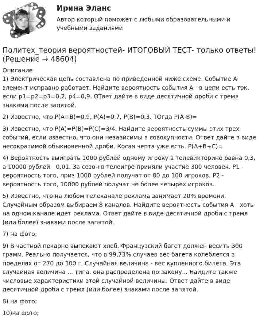     
            Описание
            1) Электрическая цепь составлена по приведенной ниже схеме. Событие Аi элемент исправно работает. Найдите вероятность события А - в цепи есть ток, если р1=р2=р3=0,2, р4=0,9. ОТвет дайте в виде десятичной дроби с тремя знаками после запятой.2) Известно, что Р(А+В)=0,9, Р(А)=0,7, Р(В)=0,3. ТОгда Р(А-В)=3) Известно, что Р(А)=Р(В)=Р(С)=3/4. Найдите вероятность суммы этих трех событий, если известно, что они независимы в совокупности. Ответ дайте в виде несократимой обыкновенной дроби. Косая черта уже есть. Р(А+В+С)=4) Вероятность выиграть 1000 рублей одному игроку в телевикторине равна 0,3, а 10000 рублей - 0,01. За сезон в телеигре приняли участие 300 человек. Р1 - вероятность того, приз 1000 рублей получат от 80 до 100 игроков. Р2 - вероятность того, 10000 рублей получат не более четырех игроков.5) Известно, что на любом телеканале реклама занимает 20% времени. Случайным образом выбираем 8 каналов. Найдите вероятность события А - хоть на одном канале идет реклама. Ответ дайте в виде десятичной дроби с тремя (или более) знаками после запятой.7) на фото;9) В частной пекарне выпекают хлеб. Французский багет должен весить 300 грамм. Реально получается, что в 99,73% случаев вес багета колеблется в пределах от 270 до 300 г. Случайная величина - вес купленного билета. Эта случайная величина ... типа. она распределена по закону... Найдите также числовые характеристики этой случайной величины. Ответ дайте в виде десятичной дроби с тремя (или более) знаками после запятой.8) на фото;10)на фото;  
            
            
            По линии связи передаются два сигнала A и B с вероятностями...Политех_теория вероятностей- ИТОГОВЫЙ ТЕСТ- только ответы!Политика «автоматического» управления правительственными расходами и налогами за счет встроенных стабилизаторов называется … политикойПолитика государственных инвестиций в инновации направлена на …Политика дорогих денег заключается в применении таких мер, как … (укажите 3 варианта ответа)Политика премьер-министра Великобритании М. Тэтчер в 1979-1989 гг. в части реформирования государственной службы была направлена на активное заимствование из корпоративного сектора методов и технологий работы с кадрами. Политическая географияПоликультурное образованиеПоликультурное образование✅ Поликультурное образование 42 вопроса СИНЕРГИЯ МТИ 2022Поликультурное образование 42 вопроса СИНЕРГИЯ ОТВЕТЫ 2022Поликультурное образование-ВКСПоликультурное образование тест Синергия 2023 (все ответы✅80/100 баллов)Полимером глюкозы является ...