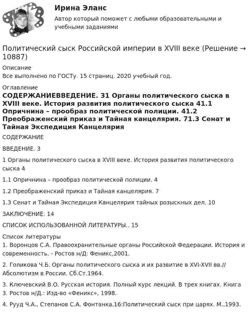      
          Описание
          Все выполнено по ГОСТу. 15 страниц. 2020 учебный год. 
          Оглавление
          СОДЕРЖАНИЕВВЕДЕНИЕ. 31 Органы политического сыска в XVIII веке. История развития политического сыска 41.1 Опричнина – прообраз политической полиции. 41.2 Преображенский приказ и Тайная канцелярия. 71.3 Сенат и Тайная Экспедиция Канцелярия тайных розыскных дел. 10ЗАКЛЮЧЕНИЕ. 14СПИСОК ИСПОЛЬЗОВАННОЙ ЛИТЕРАТУРЫ.. 15 
          Список литературы
          1.	Воронцов С.А. Правоохранительные органы Российской Федерации. История и современность. - Ростов н/Д: Феникс,2001.2.	Голикова Ч.Б. Органы политического сыска и их развитие в XVI-XVII вв.// Абсолютизм в России. Сб.Ст.1964. 3.	Ключевский В.О. Русская история. Полный курс лекций. В трех книгах. Книга 3. Ростов н/Д.: Изд-во «Феникс», 1998. 4.	Рууд Ч.А., Степанов С.А. Фонтанка,16:Политический сыск при царях. М.,1993.
            
            
            Политический дискурс -  однозначное определение феномену политического дискурсаПолитический сыск Российской империи в XVIII векеПолитологияПолитологияПолитология ВСЕ  ЗАДАНИЯ политология заданияПолитология. Компетентностный тестПолитическая география (тест с ответами Синергия/МОИ/ МТИ /МОСАП)Политическая и правовая система современной БоливииПолитическая культура - контрольнаяПолитическая культура - контрольнаяПолитическая экономия появляется в ...Политические и правовые учения в Древнем Риме ТулГУ 1 курсПолитические конфликты отнесены к сфере регулирования... (выберите два варианта ответа)