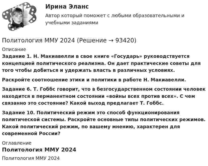     
            Описание
             Задание 1. Н. Макиавелли в свое книге «Государь» руководствуется концепцией политического реализма. Он дает практические советы для того чтобы добиться и удержать власть в различных условиях. Раскройте соотношение этики и политики в работе Н. Макиавелли. Задание 6. Т. Гоббс говорит, что в безгосударственном состоянии человек находится в перманентном состоянии «войны всех против всех». С чем связанно это состояние? Какой выход предлагает Т. Гоббс. Задание 10. Политический режим это способ функционирования политической системы. Раскройте основные типы политических режимов. Какой политический режим, по вашему мнению, характерен для современной России? 
            Оглавление
            Политология ММУ 2024  
            
            
            Политология. Компетентностный тестПолитология ММУ 2024Политология ответы СИНЕРГИЯПолитология . Практическое задание. ММУ. Политология. Синергия. ✅ Ответы на ИТОГОВЫЙ ТЕСТ. На отлично!Политология. Синергия. Ответы на КОМПЕТЕНТНОСТНЫЙ ТЕСТ💯 Политология [Тема 1-8] (ответы на тесты Синергия / МОИ / МТИ / МосАП, октябрь 2023)Политические конфликты отнесены к сфере регулирования... (выберите два варианта ответа)Политические элиты - контрольнаяПолитический дискурс -  однозначное определение феномену политического дискурсаПолитический сыск Российской империи в XVIII векеПолитологияПолитологияПолитология ВСЕ  ЗАДАНИЯ 