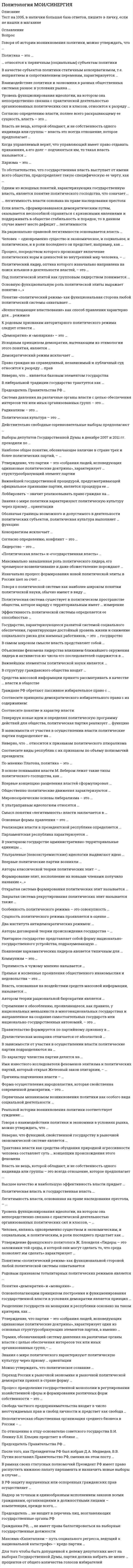    
          Описание
          57 вопросов с ответамиСдано на 83 балла из 100 ХорошоГод сдачи - 2019-2020.После покупки Вы получите файл с ответами на вопросы которые указаны ниже:***(Если нужна помощь с другими предметами или сдачей тестов онлайн, пишите в личные сообщения) 
          Оглавление
          1. Говоря о политической системе как наиболее широком понятии политической науки, обычно имеют в виду …2. В либеральной традиции государство трактуется как …3. Гражданин РФ, …, не имеет права баллотироваться на выборные государственные должности4. В РФ защиту нарушенных или оспоренных гражданских прав осуществляет …5. Высшее качество и наибольшую эффективность власти придает …6. Действительно свободные соревновательные выборы предполагают …7. Изначально процесс формирования новой политической элиты в России шел за счет …8. Если власть, сформировавшаяся демократическим путем, оказывается неспособной справиться с кризисными явлениями и поддерживать в обществе стабильность и порядок, то в данном случае имеет место дефицит … легитимности9. Надзор за точным и единообразным исполнением законов всеми гражданами, организациями и должностными лицами – компетенция, прежде всего, …10. Наиболее общее понятие, обозначающее наличие в стране трех и более политических партий, – …11. Политика - это ...12. Максима «Капитализм – путь социального регресса, ведущий к национальной катастрофе» – кредо партии …13. Понятием «политический режим» как функциональной стороне любой политической системы охватывается: 14. Родовым признаков тоталитарных политических режимов является : 15. То обстоятельство, что государственная власть выступает от имени всего общества, предопределяет такую специфическую ее черту, как: 16. … относятся к первичным (социальным) субъектам политики17. Свобода частного предпринимательства входит в число неотчуждаемых прав и свобод личности и предстает как: 18. «Демократия» и «монархия» как понятия: 19. Утверждение, что партии - это «собрания людей, исповедующих одинаковые политические доктрины» характеризует один из основных структурообразующих элементов партии, а именно:20. Уровень функционирования идеологии, на котором она непосредственно связана с практической деятельностью организованных политических сил и классов, относится к разряду: 21. Переход России от социализма к рыночной экономике и демократии принял в стране форму: 22. Политическая власть и государственная власть … 23. В современном обществе с его сложной социальной организацией все явления и процессы в разной степени политизированы, но максимальная мера «политичности» присуща ...24. Под политической элитой как групповым лидерством понимается: 25. По отношению к отцу-основателю советского государства В.И. Ленину Б.Н. Ельцин предстает в облике …26. Для того чтобы быть допущенной к дележу депутатских мест на выборах Государственной Думы, партия должна набрать не менее … процентов от общего количества голосов избирателей27. Процесс преодоления государственной монополии в регулировании хозяйственной сферы   и формирования различных форм собственности – это 28. Говоря о взаимодействии политики и экономики в условиях рынка, можно утверждать, что …29. В рамках своих статусных полномочий Президент РФ имеет право распустить нижнюю палату парламента и назначить новые выборы в случае … 30. Человек, являясь одновременно существом и экономическим, и социальным, и политическим, в роли последнего предстает как … 31. Можно утверждать, что политическое сознание …32. После того, как Президентом РФ был избран Д.А. Медведев, В.В. Путин возглавил Правительство РФ, сменив на этом посту …33. Утверждение французского политолога Ж. Блонделя «Лидеры – это заложники той среды, в которой они могут сделать то, что среда позволяет им сделать» характеризует … 34. Неверно, что функцией, свойственной государству в рыночной экономической системе является …35. Легитимность власти, основанная на праве наследования престола, – …36. Председатель … не входит в перечень лиц, возглавляющих государственные органы РФ37. Термин, обозначающий систему давления на различные органы власти с целью обеспечения интересов тех или иных организованных групп,– …39. Разделение государств на монархии и республики основано на таком критерии, как … 39. Власть не вещь, которой обладают, и не собственность одного индивида или группы – это всегда отношение, которое предполагает …40. Знания о мире политического характеризуют политическую культуру через призму … ориентации41. Реальной истории возникновения политики соответствует суждение: …42. Основополагающим принципом построения и функционирования государственной власти в условиях демократии является принцип …43. Председатель Правительства PФ …44. Неполитическая общественная организация среднего бизнеса в России – …45. С точки зрения демократически организованного общества потребность в политике обусловливается необходимостью ...46. Неверно, что … является базовым элементом государства47. Понятия «демократия» и «монархия» …48. Трактовка власти как средства обуздания природной агрессивности человека составляет суть … концепции происхождения этого феномена49. является проявлением восходящей вертикальной социальной мобильности50. Признак, присущий понятию «нация» -51. Предписания того, как надо правильно вести себя в обществе, характеризуют социальный контроль на уровне52. Социальная сфера общества определяет отношения между53. Разветвленная сеть устойчивых и упорядоченных связей между элементами социальной системы определяется как54. Харизма - это ...55. …относится к функциям власти56. Власть, по определению, максимально полно раскрывающему ее сущность, ...57. Из утверждений:1)«Взаимоотношения политики с другими сферами общественной жизни строятся на причинно-следственных связях, т.е. взаимовлиянии политики и внешней среды»;2)«Политика - самоопределяющаяся область общественной жизни и здесь факторы внешней среды практически не играют никакой роли» ... 
            
            
            Политология (тест с ответами Синергия) Политология тест с ответами Синергия 2021Полномочия, подразумевающие право принимать решения, связанные с постановкой целей организации, выработкой стратегии, действиями в кризисной ситуации и т.п., называются …… полномочия предусматривают выполнение назначенными сотрудниками (по поручению руководства) таких функций, как координация и контроль деятельностиПолный перечень вариантов порядка погашения основного долга – …Положительный и отрицательный точечные заряды притягиваются друг к другу с силой F. Как изменится эта сила, если между ними поместить шарик из диэлектрика?Получить формулу для расчета коэффициента диффузии, если известны температура газа Т, давление Р, молярная масса μ, эффективный диаметр молекул d.Поликультурное образование СИНЕРГИЯ 2021г.Ответы на тест МФПУПоликультурное образование Синергия тест 42 вопросаПоликультурное образование (тест с ответами Синергия)____политика государства препятствует возникновению и укреплению монопольной властиПолитико-экономический союз подразумевает …⭐ Политология. (все ответы на тест Синергия / МТИ / МосАП)⭐ Политология. (все ответы на тест Синергия / МТИ / МосАП, март 2022)