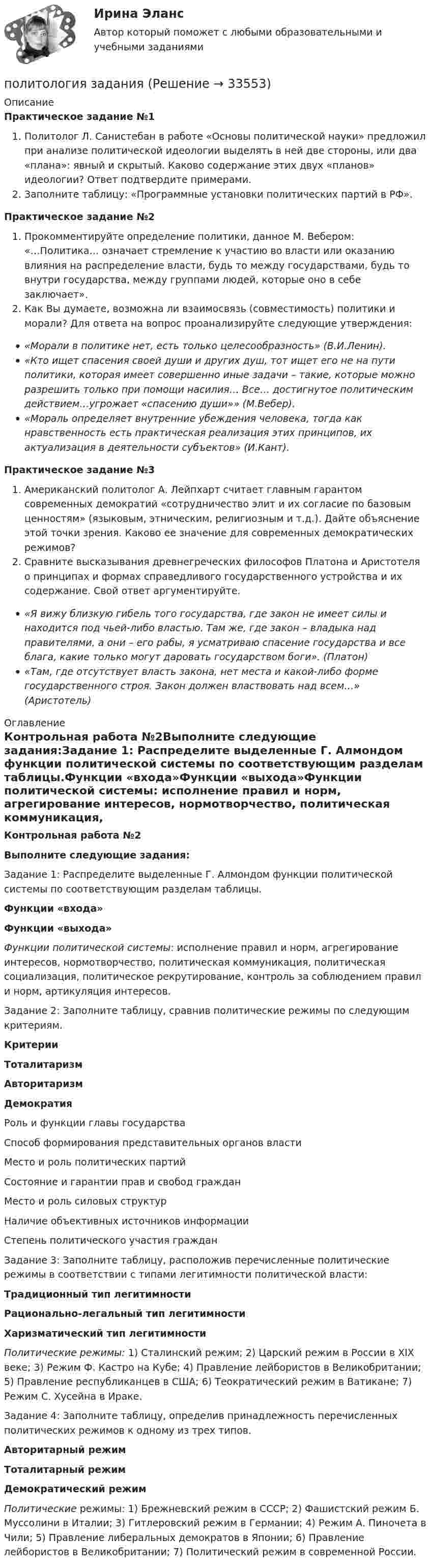     
          Описание
          Практическое задание №1Политолог Л. Санистебан в работе «Основы политической науки» предложил при анализе политической идеологии выделять в ней две стороны, или два «плана»: явный и скрытый. Каково содержание этих двух «планов» идеологии? Ответ подтвердите примерами.Заполните таблицу: «Программные установки политических партий в РФ».Практическое задание №2Прокомментируйте определение политики, данное М. Вебером: «…Политика… означает стремление к участию во власти или оказанию влияния на распределение власти, будь то между государствами, будь то внутри государства, между группами людей, которые оно в себе заключает».Как Вы думаете, возможна ли взаимосвязь (совместимость) политики и морали? Для ответа на вопрос проанализируйте следующие утверждения:«Морали в политике нет, есть только целесообразность» (В.И.Ленин).«Кто ищет спасения своей души и других душ, тот ищет его не на пути политики, которая имеет совершенно иные задачи – такие, которые можно разрешить только при помощи насилия… Все… достигнутое политическим действием…угрожает «спасению души»» (М.Вебер).«Мораль определяет внутренние убеждения человека, тогда как нравственность есть практическая реализация этих принципов, их актуализация в деятельности субъектов» (И.Кант).Практическое задание №3Американский политолог А. Лейпхарт считает главным гарантом современных демократий «сотрудничество элит и их согласие по базовым ценностям» (языковым, этническим, религиозным и т.д.). Дайте объяснение этой точки зрения. Каково ее значение для современных демократических режимов?Сравните высказывания древнегреческих философов Платона и Аристотеля о принципах и формах справедливого государственного устройства и их содержание. Свой ответ аргументируйте.«Я вижу близкую гибель того государства, где закон не имеет силы и находится под чьей-либо властью. Там же, где закон – владыка над правителями, а они – его рабы, я усматриваю спасение государства и все блага, какие только могут даровать государством боги». (Платон)«Там, где отсутствует власть закона, нет места и какой-либо форме государственного строя. Закон должен властвовать над всем…» (Аристотель) 
          Оглавление
          Контрольная работа №2Выполните следующие задания:Задание 1: Распределите выделенные Г. Алмондом функции политической системы по соответствующим разделам таблицы.Функции «входа»Функции «выхода»Функции политической системы: исполнение правил и норм, агрегирование интересов, нормотворчество, политическая коммуникация, политическая социализация, политическое рекрутирование, контроль за соблюдением правил и норм, артикуляция интересов.Задание 2: Заполните таблицу, сравнив политические режимы по следующим критериям.КритерииТоталитаризмАвторитаризмДемократияРоль и функции главы государстваСпособ формирования представительных органов властиМесто и роль политических партийСостояние и гарантии прав и свобод гражданМесто и роль силовых структурНаличие объективных источников информацииСтепень политического участия гражданЗадание 3: Заполните таблицу, расположив перечисленные политические режимы в соответствии с типами легитимности политической власти:Традиционный тип легитимностиРационально-легальный тип легитимностиХаризматический тип легитимностиПолитические режимы: 1) Сталинский режим; 2) Царский режим в России в XIX веке; 3) Режим Ф. Кастро на Кубе; 4) Правление лейбористов в Великобритании; 5) Правление республиканцев в США; 6) Теократический режим в Ватикане; 7) Режим С. Хусейна в Ираке.Задание 4: Заполните таблицу, определив принадлежность перечисленных политических режимов к одному из трех типов.Авторитарный режимТоталитарный режимДемократический режимПолитические режимы: 1) Брежневский режим в СССР; 2) Фашистский режим Б. Муссолини в Италии; 3) Гитлеровский режим в Германии; 4) Режим А. Пиночета в Чили; 5) Правление либеральных демократов в Японии; 6) Правление лейбористов в Великобритании; 7) Политический режим в современной России. 
            
            
            Политология ВСЕ  ЗАДАНИЯ политология заданияПолитология. Компетентностный тестПолитология ММУ 2024Политология ответы СИНЕРГИЯПолитология . Практическое задание. ММУ. Политология. Синергия. ✅ Ответы на ИТОГОВЫЙ ТЕСТ. На отлично!Политическая экономия появляется в ...Политические и правовые учения в Древнем Риме ТулГУ 1 курсПолитические конфликты отнесены к сфере регулирования... (выберите два варианта ответа)Политические элиты - контрольнаяПолитический дискурс -  однозначное определение феномену политического дискурсаПолитический сыск Российской империи в XVIII векеПолитология