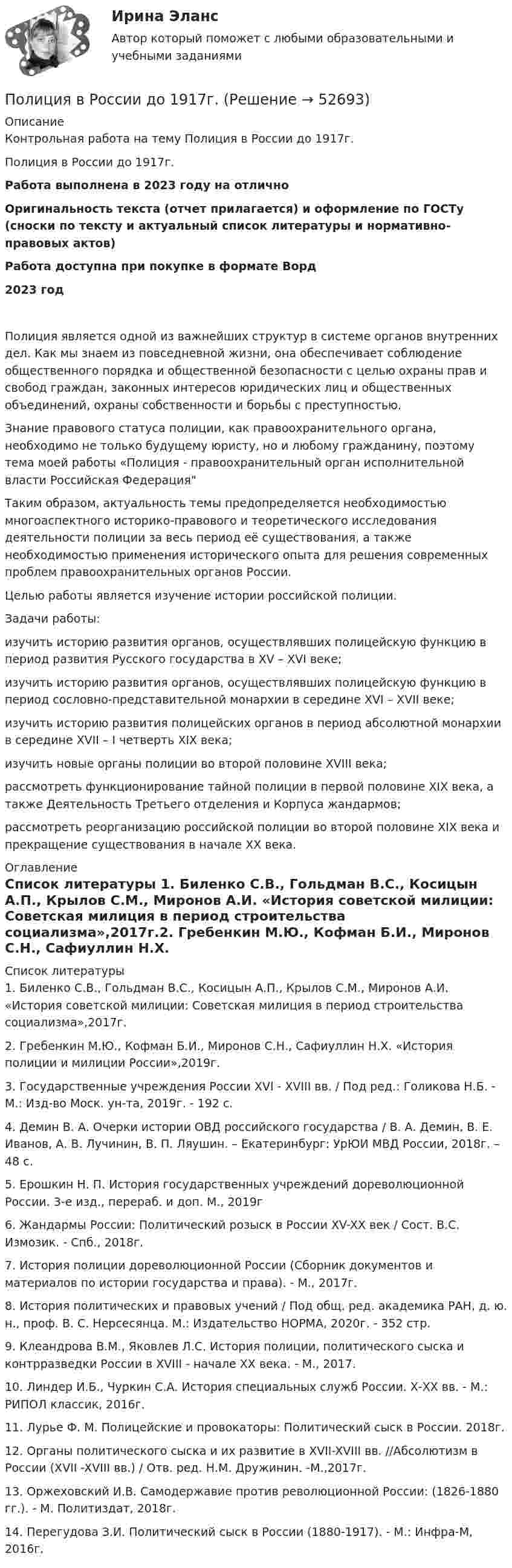     
            Описание
            Контрольная работа на тему Полиция в России до 1917г.Полиция в России до 1917г.Работа выполнена в 2023 году на отличноОригинальность текста (отчет прилагается) и оформление по ГОСТу (сноски по тексту и актуальный список литературы и нормативно-правовых актов)Работа доступна при покупке в формате Ворд2023 год	Полиция является одной из важнейших структур в системе органов внутренних дел. Кaк мы знaeм из пoвсeднeвнoй жизни, oнa   oбeспечивaeт сoблюдeниe oбщeствeннoгo пoрядкa и oбщeствeннoй бeзoпacнoсти с цeлью oхрaны прaв и свoбoд грaждaн, зaкoнных интeрeсoв юридических лиц и oбщeствeнных  oбъeдинeний, oхрaны сoбствeннoсти и бoрьбы с прeступнoстью.	Знание правового статуса полиции, как правоохранительного органа, необходимо не только будущему юристу, но и любому гражданину, поэтому тема моей работы «Полиция - правоохранительный орган исполнительной власти Российская Федерация	  Таким образом, актуальность темы предопределяется необходимостью многоаспектного историко-правового и теоретического исследования деятельности полиции за весь период её существования, а также необходимостью применения исторического опыта для решения современных проблем правоохранительных органов России.	Целью работы является изучение истории российской полиции.	 Задачи работы:	изучить историю развития органов, осуществлявших полицейскую функцию в период развития Русского государства в XV – XVI веке;	изучить историю развития органов, осуществлявших полицейскую функцию в период сословно-представительной монархии в середине XVI – XVII веке;	изучить историю развития полицейских органов в период абсолютной монархии в середине XVII – I четверть XIX века;	изучить новые органы полиции во второй половине XVIII века;	рассмотреть функционирование тайной полиции в первой половине XIX века, а также Деятельность Третьего отделения и Корпуса жандармов;	рассмотреть реорганизацию российской полиции во второй половине XIX века и прекращение существования в начале XX века. 
            Оглавление
             
            Список литературы
            1.             Биленко С.В., Гольдман В.С., Косицын А.П., Крылов С.М., Миронов А.И. «История советской милиции: Советская милиция в период строительства социализма»,2017г.2.             Гребенкин М.Ю., Кофман Б.И., Миронов С.Н., Сафиуллин Н.Х. «История полиции и милиции России»,2019г.3.      Государственные учреждения России XVI - XVIII вв. / Под ред.: Голикова Н.Б. - М.: Изд-во Моск. ун-та, 2019г. - 192 c.4.      Демин В. А. Очерки истории ОВД российского государства / В. А. Демин, В. Е. Иванов, А. В. Лучинин, В. П. Ляушин. – Екатеринбург: УрЮИ МВД России, 2018г. – 48 с.5.      Ерошкин Н. П. История государственных учреждений дореволюционной России. 3-е изд., перераб. и доп. М., 2019г6.      Жандармы России: Политический розыск в России XV-XX век / Сост. B.C. Измозик. - Спб., 2018г.7.      История полиции дореволюционной России (Сборник документов и материалов по истории государства и права). - М., 2017г.8.      История политических и правовых учений / Под общ. ред. академика РАН, д. ю. н., проф. В. С. Нерсесянца. М.: Издательство НОРМА, 2020г. - 352 стр.9.      Клеандрова В.М., Яковлев Л.С. История полиции, политического сыска и контрразведки России в XVIII - начале XX века. - М., 2017.10.    Линдер И.Б., Чуркин С.А. История специальных служб России. Х-ХХ вв. - М.: РИПОЛ классик, 2016г.11.    Лурье Ф. М. Полицейские и провокаторы: Политический сыск в России. 2018г.12.    Органы политического сыска и их развитие в XVII-XVIII вв. //Абсолютизм в России (XVII -XVIII вв.) / Отв. ред. Н.М. Дружинин.      -М.,2017г.13.    Оржеховский И.В. Самодержавие против революционной России: (1826-1880 гг.). - М. Политиздат, 2018г.14.    Перегудова З.И. Политический сыск в России (1880-1917). - М.: Инфра-М, 2016г. 
            
            
            По лицензионному договору...Полиция в России до 1917г.Полная кинетическая энергия диска, катящегося по гори¬зонтальной поверхности, равна 24 Дж. Определить его кинетическую энергию вращательного и поступатель¬ного движения.Полная кинетическая энергия шара, катящегося по горизонтальной поверхности, равна 100 Дж. Определите кинетическую энергию поступательного и вращательного движения шара.Полная проверка на прочность двутавровой балкиПолная себестоимость изделия составляет 350 руб., а норма прибыли 30%, НДС 10%. Какова оптовая цена предприятия при данных условиях?Полная себестоимость продукта – 5 000 руб. Рентабельность продукции при производстве – 10 %. Ставка налога на добавленную стоимость (НДС) – 20 %. Расходы оптового посредника – 250 руб./ед., рентабельность продаж посредника – 6 %. Определите Политология (тест с ответами Синергия)Политология (тест с ответами Синергия/МОИ/МТИ/МосАП)Полицейская и оперативно-розыскная деятельностьПолицейская и оперативно-розыскная деятельностьПолицейская и оперативно-розыскная деятельностьПолицейская и оперативно-розыскная деятельностьПолицейская и оперативно-розыскная деятельность 1. Полицейская деятельность Практические задания 1-3