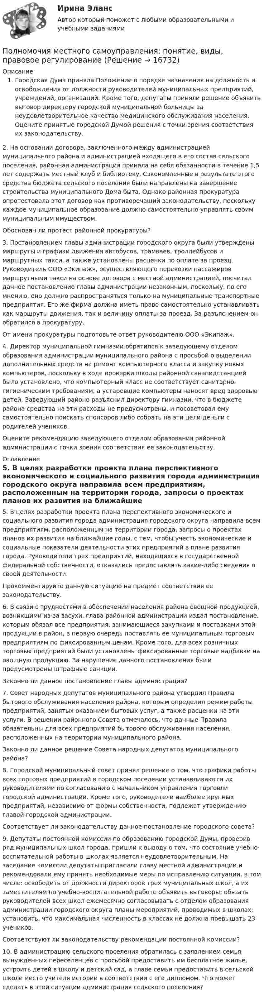      
          Описание
          Городская Дума приняла Положение о порядке назначения на должность и освобождения от должности руководителей муниципальных предприятий, учреждений, организаций. Кроме того, депутаты приняли решение объявить выговор директору городской муниципальной больницы за неудовлетворительное качество медицинского обслуживания населения. Оцените принятые городской Думой решения с точки зрения соответствия их законодательству.	2. На основании договора, заключенного между администрацией муниципального района и администрацией входящего в его состав сельского поселения, районная администрация приняла на себя обязанности в течение 1,5 лет содержать местный клуб и библиотеку. Сэкономленные в результате этого средства бюджета сельского поселения были направлены на завершение строительства муниципального Дома быта. Однако районная прокуратура опротестовала этот договор как противоречащий законодательству, поскольку каждое муниципальное образование должно самостоятельно управлять своим муниципальным имуществом.	 Обоснован ли протест районной прокуратуры?	3. Постановлением главы администрации городского округа были утверждены маршруты и графики движения автобусов, трамваев, троллейбусов и маршрутных такси, а также установлены расценки по оплате за проезд. Руководитель ООО «Экипаж», осуществляющего перевозки пассажиров маршрутными такси на основе договора с местной администрацией, посчитал данное постановление главы администрации незаконным, поскольку, по его мнению, оно должно распространяться только на муниципальные транспортные предприятия. Его же фирма должна иметь право самостоятельно устанавливать как маршруты движения, так и величину оплаты за проезд. За разъяснением он обратился в прокуратуру.	 От имени прокуратуры подготовьте ответ руководителю ООО «Экипаж».	4. Директор муниципальной гимназии обратился к заведующему отделом образования администрации муниципального района с просьбой о выделении дополнительных средств на ремонт компьютерного класса и закупку новых компьютеров, поскольку в ходе проверки школы районной санэпидстанцией было установлено, что компьютерный класс не соответствует санитарно-гигиеническим требованиям, а устаревшие компьютеры наносят вред здоровью детей. Заведующий районо разъяснил директору гимназии, что в бюджете района средства на эти расходы не предусмотрены, и посоветовал ему самостоятельно поискать спонсоров либо собрать на эти цели деньги с родителей учеников.	 Оцените рекомендацию заведующего отделом образования районной администрации с точки зрения соответствия ее законодательству.  
          Оглавление
          5. В целях разработки проекта плана перспективного экономического и социального развития города администрация городского округа направила всем предприятиям, расположенным на территории города, запросы о проектах планов их развития на ближайшие годы, с тем, чтобы учесть экономические и социальные показатели деятельности этих предприятий в плане развития города. Руководители трех предприятий, находящихся в государственной федеральной собственности, отказались предоставлять какие-либо сведения о своей деятельности.Прокомментируйте данную ситуацию на предмет соответствия ее законодательству.6. В связи с трудностями в обеспечении населения района овощной продукцией, возникшими из-за засухи, глава районной администрации издал постановление, которым обязал все предприятия, занимающиеся закупками и поставками этой продукции в район, в первую очередь поставлять ее муниципальным торговым предприятиям по фиксированным ценам. Кроме того, для всех розничных торговых предприятий были установлены фиксированные торговые надбавки на овощную продукцию. За нарушение данного постановления были предусмотрены штрафные санкции.Законно ли данное постановление главы администрации?  7. Совет народных депутатов муниципального района утвердил Правила бытового обслуживания населения района, которым определил режим работы предприятий, занятых оказанием бытовых услуг, а также расценки на эти услуги. В решении районного Совета отмечалось, что данные Правила обязательны для всех предприятий бытового обслуживания населения, расположенных на территории муниципального района. Законно ли данное решение Совета народных депутатов муниципального района? 8. Городской муниципальный совет принял решение о том, что графики работы всех торговых предприятий в городском поселении устанавливаются их руководителями по согласованию с начальником управления торговли городской администрации. Кроме того, руководители наиболее крупных предприятий, независимо от формы собственности, подлежат утверждению главой городской администрации. Соответствует ли законодательству данное постановление городского совета? 9. Депутаты постоянной комиссии по образованию городской Думы, проверив ряд муниципальных школ города, пришли к выводу о том, что состояние учебно-воспитательной работы в школах является неудовлетворительным. На заседание комиссии депутаты пригласили главу местной администрации и рекомендовали ему принять необходимые меры по исправлению ситуации, в том числе: освободить от должности директоров трех муниципальных школ, а их заместителям по учебно-воспитательной работе объявить выговоры; обязать руководителей всех школ ежемесячно согласовывать с отделом образования администрации городского округа планы мероприятий, проводимых в школах; установить, что максимальная численность в классах не должна превышать 23 учеников. Соответствуют ли законодательству рекомендации постоянной комиссии? 10. В администрацию сельского поселения обратилась с заявлением семья вынужденных переселенцев с просьбой предоставить им бесплатное жилье, устроить детей в школу и детский сад, а главе семьи предоставить в сельской школе место учителя истории в соответствии с его дипломом. Что может сделать в этой ситуации администрация сельского поселения? 
            
            
            Полное ускорение точки маховика радиуса R=0.5  м, лежащей на ободе, составляет угол а=п/3  рад с радиусом, при этом касательное ускорение точки aт=10  м/с2.  Найдите касательное aтr , нормальное anr  и полное ar  ускорения точки, отстоящей от оси вПолномочия местного самоуправления: понятие, виды, правовое регулированиеПолностью тест//Микроэконмика//ТУСУР//70 баллов/ зачетПолный бюджет реализации решения при его завершении (при условии сохранения текущих тенденций в выполнении бюджета) в методе освоенного объема именуется как … Полный переход на СМЭВ 3 должен быть осуществлен до:Полный перечень индивидуальных социальных льгот, установленных конкретному сотруднику организации, отражается ...Полный перечень элементов налога: …Полная теплоемкость смеси газов при постоянном объеме c_V. Смесь газов нагревается от состояния 1 в состояние 2. При этом температура смеси увеличивается на dT. Количество теплоты, полученное газом равно Q. Определить работу, совершенную смесью газовПолная энергия гармонически колеблющейся точки равна 30 мкДж, а максимальная сила, действующая на точку, равна 1,5 мН. Напишите уравнение движения этой точки, если период колебаний равен 2 с, а начальная фаза p/3.Полная энергия колеблющегося тела 5·10-5 Дж, максимальная сила, действующая на тело, 2,5·10-3 Н, частота колебании 0,5 Гц, начальная фаза 60°. Написать уравнение колебаний тела. Определить скорость и ускорение тела в момент времени t = T/6.Полная энергия тела определяется формулой:? Выберите один ответ:Полная энергия тела, совершающего гармонические колебания, равна E, амплитуда колебаний A. Определить смещение, при котором на тело действует сила F и максимальное значение возвращающей силы.Полная энергия тела, совершающего гармоническое колебательное движение, W = 30 мкДж, максимальная сила, действующая на тело, Fmax = 1,3 мН. Записать уравнение движения этого тела, если период колебаний T = 2 с и начальная фаза j0 = p/3.Полная энергия электрического колебательного контура, содержащего последовательно соединённые катушку с индуктивностью 1,8 мГн, конде-нсатор и активное сопротивление, за t = 0,2 мс уменьшилась в 80 раз. Найти 